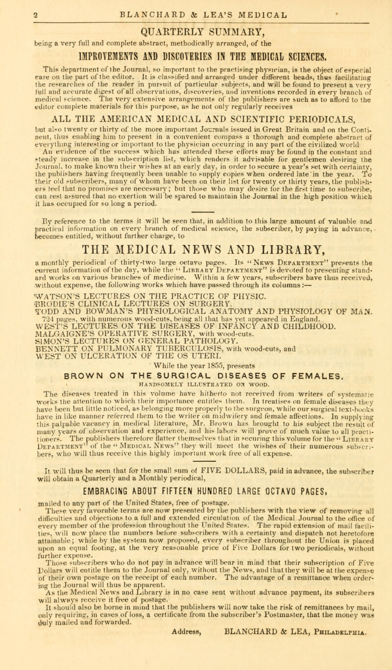 QUARTERLY SUMMARY, being a very full and complete abstract, methodically arranged, of the IMPROVEMENTS AND DISCOVERIES IN THE MEDICAL SCIENCES. This department of ihe Journal, so important to the practising physician, is the object of especial care on the part of the editor. It is classified and arranged under different heads, thus facilitating the researches of the reader in pursuit of particular subjects, and will be found to present a very full and accurate digest of all observations, discoveries, and inventions recorded in every branch of medical science. The very extensive arrangements of the publishers are such as to afford to the editor complete materials for this purpose, as he not only regularly receives ALL THE AMERICAN MEDICAL AND SCIENTIFIC PERIODICALS, but also twenty or thirty of the more important Journals issued in Great Britain and on the Conti- nent, thus enabling him to present in a convenient compass a thorough and complete abstract of everything interesting or important to the physician occurring in any part of the civilized world An evidence of the success which has attended these efforts may be found in the constant and steady increase in the subscription list, which renders it advisable for gentlemen desiring the Journal, to make known their wishes at an early day, in order to secure a year's set with certainty, the publishers having frequently been unable to supply copies when ordered late'in the year. To their old subscribers, many of whom have been on their list for twenty or thirty years, the publish- ers teel that no promises are necessary; but those who may desire for the first time to subscribe, can rest assured that no exertion will be spared to maintain ihe Journal in the high position which it has occupied for so long a period. By reference to the terms it will be seen that, in addition to this large amount of valuable and practical information on every branch of medical science, the subscriber, by paying in advance, becomes entitled, without further charge, to THE MEDICAL NEWS AND LIBRARY, a monthly periodical of thirty-two large octavo pages. Its News Department presents the current information of the day, while the  Library Department7' is devoted to presenting stand- ard works on various branches of medicine. Within a few years, subscribers have thus received, without expense, the following works which have passed through its columns:— WATSON'S LECTURES ON THE PRACTICE OF PHYSIC. ©RODIE'S CLINICAL LECTURES ON SURGERY. TODD AND BOWMAN'S PHYSIOLOGICAL ANATOMY AND PHYSIOLOGY OF MAN. 724 pages, with numerous wood-cuts, being all that has yet appeared in England. WEST'S LECTURES ON THE DISEASES OF INFANCY AND CHILDHOOD. MALGAIGNE'S OPERATIVE SURGERY, with wood-cuts. SIMON'S LECTURES ON GENERAL PATHOLOGY. BENNETT ON PULMONARY TUBERCULOSIS, with wood-cuts, and WEST ON ULCERATION OF THE OS UTERI. While the year 1855, presents BROWN ON THE SURGICAL DISEASES OF FEMALES. HANDSOMELY ILLUSTRATED ON WOOD. The diseases treated in this volume have hitherto not received from writers of systematic works the attention to which their importance entitles them. In treatises on female diseases they have been but Utile noticed, as belonging more properly to the surgeon, while our surgical text-books have in like manner referred them to the writer on midwifery and female affections. In supplying this palpable vacancy in medical literature, Mr. Brown has brought to his subject the result of many years of observation and experience, and his labors will prove of much value to all practi- tioners. The publishers therefore flatter themselves that in securing this volume for the Library Department of the Medical News they will meet the wishes of their numerous subscri- bers, who will thus receive this highly important work i'ree of all expense. It will thus be seen that for the small sum of FIVE DOLLARS, paid in advance, the subscriber will obtain a Quarterly and a Monthly periodical, EMBRACING ABOUT FIFTEEN HUNDRED LARGE OCTAVO PAGES, mailed to any part of the United States, free of postage. These very favorable terms are now presented by the publishers with the view of removing all difficulties and objections to a full and extended circulation of the Medical Journal to the office of every member of the profession throughout the United Slates. The rapid extension of mail facili- ties will now place the numbers before subscribers with a certainty and dispatch not heretofore attainable; while by the system now proposed, every subscriber throughout the Union is placed upon an equal footing, at the very reasonable price of Five Dollars for two periodicals, without further expense. Those subscribers who do not pay in advance will bear in mind that their subscription of Five Uollars will entitle them to the Journal only, without the News, and that they will be at the expense of their own postage on the receipt of each number. The advantage of a remittance when order- ing the Journal will thus be apparent. As the Medical News and Library is in no case sent without advance payment, its subscribers will always receive it free of postage. It should also be borne in mind that the publishers will now take the risk of remittances by mail, only requiring, in cases of loss, a certificate from the subscriber's Postmaster, that the money was duly mailed and forwarded. Address, BLANCHARD & LEA, Philadelphia.