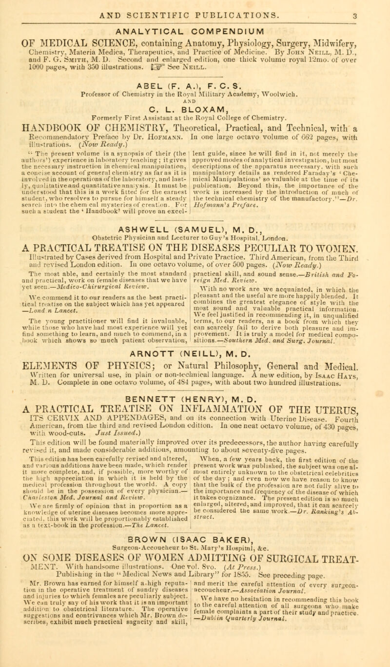 ANALYTICAL COMPENDIUM OF MEDICAL SCIENCE, containing Anatomy, Physiology, Surgery, Midwifery, Chemistry, Materia Medica, Therapeutics, and Practice of Medicine. By John Neill, M. D., and F. G. Smith, M. D. Second and enlarged edition, one thick volume royal 12mo. of over 1000 pages, with 350 illustrations. I2T See^NEiLL. ABEL (F. A.), F. C. S. Professor of Chemistry in the Royal Military Academy, Woolwich. AND C. L. BLOXAM, Formerly First Assistant at the Royal College of Chemistry. HANDBOOK OF CHEMISTRY, Theoretical, Practical, and Technical, with a Recommendatory Preface by Dr. Hof.mann. In one large octavo volume of GG2 pages, with illustrations. {Now Ready.)  The present volume is a synopsis of their (the authors') experience in laboratory teaching ; it gives the necessary instruction in chemical manipulation, a concise account of general chem'stry as far as it is involved in the operations of the laboratory, and last- ly, qualitative and quantitative ana ysis. It must be understood that this is a work fitted for the earnest student, who resolves to pursue for himself a steady search into thechem cal mysteries of creation. For such a s;udent the ' Handbook' will prove an excel- lent guide, since he will find in it, nr.t merely the approved modes of analytical investigation, but most descriptions of the apparatus necessary, with such manipulatory details as rendered Faraday's ' Che- mical Manipulations' so valuable at the time of its publication. Beyond this, the importance of the work is increased by the introduction of much of the technical chemistry of the manufactory.—Dr. HofmaniVs Preface. ASHWELL (SAMUEL), M. D., Obstetric Physician and Lecturer to Guv's Hospital. London. A PRACTICAL TREATISE ON THE DISEASES PECULIAR TO WOMEN. Illustrated by Cases derived from Hospital and Private Practice. Third American, from the Third and revised London edition. In one octavo volume, of over 500 pages. {Now Ready.) The most able, and certainly the most standard | practical skill, and sound sense.—British and Fo- und practical, work on female diseases that we have yet seen.—Medico-Chirurgical Review. We commend it to our readers as the best practi- tical tn atise on the subject which has yet appeared —Lond n Lancet. The young practitioner will find it invaluable, while those who have had most experience will yet find something to learn, and much to commend, in a book which shows so much patient observation, reign Med. Review. With no work are we acquainted, in which the pleasant and the useful are more happily blended. Ir combines the greatest elegance of style with the most sound and valuable practical information. We feel justiCed in recommending it, in unqualified terms, to our readers, as a book from which they can scarcely fail to derive both pleasure and im- provement. It is truly a model for medical compo- sitions.—Southern Med. and Surg. Journal. ARNOTT (NEILL), M. D. ELEMENTS OF PHYSICS; or Natural Philosophy, General and Medical. Written for universal use, in plain or non-technical language. A new edition, by Isaac Hays, M. D. Complete in one octavo volume, of 4S4 pages, with about two hundred illustrations. BENNETT (HENRY), M. D, A PRACTICAL TREATISE ON INFLAMMATION OF THE UTERUS ITS CERVIX AND APPENDAGES, and on its connection with Uterine Disease. Fourth In one neat octavo volume, of 430 pages, American, from the third and revised London edition, with wood-cuts. Just Issued.) This edition will be found materially improved over its predecessors, the author having carefully revised it, and made considerable additions, amounting to about seventy-five pages. When, a few years back, the first edition of the This edition has been carefully revised and altered, and various additions have been made, which render it more complete, and, if possible, more worthy of tiie high appreciation in which it is held by the medical profession throughout the world. A copy should be in the possession of every physician.— Chailestoti Med. Journal and Review. We are firmly of opinion that in proportion as a knowledge of uterine diseases becomes more appre- ciated, this work will be proportionably established as a text-book in the profession.—The Lancet. present work was published, the subject was one al- most entirely unknown to the obstetrical celebrities of the day ; and even now we have reason to know that the bulk of the profession are not fully alive to the importance and frequency of the disease'of which it takes cognizance. The present edition is so much enlarged, altered, and improved, that it can scarcely be considered the same work.—Dr. Ranking's Ab- stract. BROWN (ISAAC BAKER), Surgeon-Accoucheur to St. .Mary's Hospital, &c. ON SOME DISEASES OF WOMEN ADMITTING OF SURGICAL TREAT- MENT. With handsome illustrations. Onevol.8vo. {At Press.) Publishing in the '-Medical News and Library for 18>5. See preceding page. Mr. Brown has earned for himself a.high reputa- ' and merit the careful attention of every sur^eon- tion in the operative treatment of sundry diseases accoucheur.—Association Journal. and injuries to which females are peculiarly subject. \yp i._„„ __ .,,__:*_*:_»,{«, . ' ,• ., • , We can truly say of his work that it is an important toVLt ^l^ '. ^ £ l n  recommending this book addition to obstetrical literature. The operative L°,™LCenfIV^T^r^Au siu?e!ms f*° 1,lake i i • i • u i\r r> temaie complaints a part oi their study ant practice suggestions and con rivances which Mr. Brown i ,- _Dubiin cjuarterly Journal. * l scribes, exhibit much practical sagacity and skill, H *