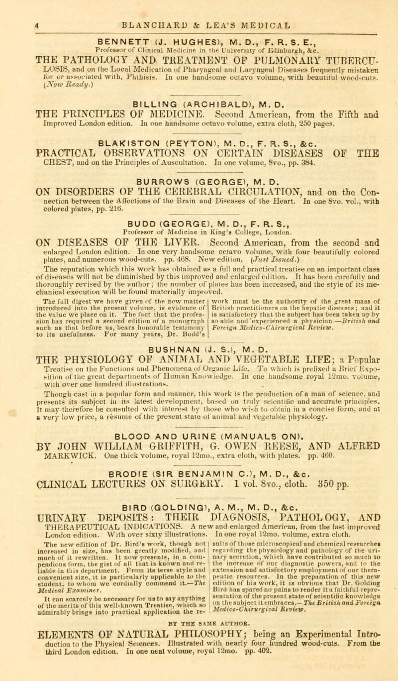 BENNETT (J. HUGHES), M.D., F. R. S. E., Professor of Clinical Medicine in the University of Edinburgh, &c. THE PATHOLOGY AND TREATMENT OF PULMONARY TUBERCU- LOSIS, and on the Local Medication of Pharyngeal and Laryngeal Diseases frequently mistaken for or associated with, Phthisis. In one handsome octavo volume, with beautiful wood-cuts. (Now Ready.) BILLING (ARCHIBALD), M. D. THE PRINCIPLES OF MEDICINE. Second American, from the Fifth and Improved London edition. In one handsome octavo volume, extra cloth, 250 pages. BLAKISTON (PEYTON), M. D., F. R. S., &c. PRACTICAL OBSERVATIONS ON CERTAIN DISEASES OF THE CHEST, and on the Principles of Auscultation. In one volume, Svo., pp. 384. BURROWS (GEORGE), M. D. ON DISORDERS OF THE CEREBRAL CIRCULATION, and on the Con- nection between the Affections of the Brain and Diseases of the Heart. In one Svo. vol., with colored plates, pp. 21b\ BUDD (GEORGE), M. D., F. R. S., Professor of Medicine in King's College, London. ON DISEASES OF THE LIVER. Second American, from the second and enlarged London edition. In one very handsome octavo volume, with four beautifully colored plates, and numerous wood-cuts, pp.468. New edition. (Just Issued.) The reputation which this work has obtained as a full and practical treatise on an important class of diseases will not be diminished by this improved and enlarged edition. It has been carefully and thoroughly revised by the author; the number of plates has been increased, and the style of its me- chanical execution will be found materially improved. work must be the authority of the great mass of The full digest we have given of the new matter introduced into the present volume, is evidence of the value we place on it. The fact that the profes- sion has required a second edition of a monograph such as that before us, bears honorable testimony to its usefulness. For many years, Dr. Budd's British practitioners on the hepatic diseases ; and it is satisfactory that the subject has been taken up by so able and'experienced a physician.—British and Foreign Medico-Chirurgical Review. BUSHNAN (J. S.), M. D. THE PHYSIOLOGY OF ANIMAL AND VEGETABLE LIFE; a Popular Treatise on the Functions and Phenomena of Organic Life. To which is prefixed a Brief Expo- sition of the great departments of Human Knowledge. In one handsome royal l'2mo. volume, with over one hundred illustrations. Though cast in a popular form and manner, this work is the production of a man of science, and presents its subject in its latest development, based on truly scientific and accurate principles. It may therefore be consulted with interest by those who wish to obtain in a concise form, and at a very low price, a resume of the present state of animal and vegetable physiology. BLOOD AND URINE (MANUALS ON). BY JOHN WILLIAM GRIFFITH, G. OWEN REESE, AND ALFRED MARKWICK. One thick volume, royal 12mo., extra cloth, with plates, pp. 460. BRODIE (SIR BENJAMIN C), M. D., &c. CLINICAL LECTURES ON SURGERY. 1 vol. 8vo., cloth. 350 pp. BIRD (GOLDING), A. M., M. D., &c. URINARY DEPOSITS: THEIR DIAGNOSIS, PATHOLOGY, AND THERAPEUTICAL INDICATIONS. A new and enlarged American, from the last improved London edition. With over sixty illustrations. In one royal 12mo. volume, extra cloth. The new edition of Dr. Bird's work, though not I suits of those microscopical and chemical researches increased in size, has been greatly modified, and - much of it rewritten. It now presents, in a com- pendious form, the gist of all that is known and re- liable in this department. From its terse style and convenient size, it is particularly applicable to the student, to whom we cordially commend it.— The Medical Examiner, regarding the physiology and pathology of the uri- nary secretion, which nave contributed so much to the increase of our diagnostic powers, and to the extension and satisfactory employment of our thera- peutic resources. In the preparation of this new edition of his work, it is obvious that Dr. Golding Bird has spared no pains to render it a faithful repre- It can scarcely be necessarv for us to say anything mentation of the present state of scientific knowledge of the merits of this well-known Treatise, which so j « ^subject it embraces.- The British and Foreign admirably brings into practical application the re- Medtco-Chirurgical Review. BY THE SAME AUTHOR. ELEMENTS OF NATURAL PHILOSOPHY; being an Experimental Intro- duction to the Physical Sciences. Illustrated with nearly four hundred wood-cuts. From the third London edition. In one neat volume, royal 12mo. pp. 402.