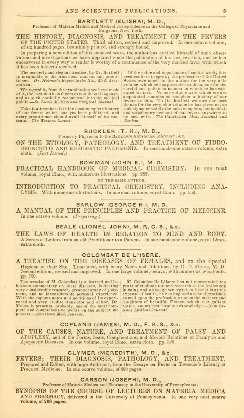 BARTLETT (ELISHA), M. D., Professor of Materia Medica and Medical Jurisprudence in the College of Physicians and Surgeons, New York. THE HISTORY, DIAGNOSIS, AND TREATMENT OF THE FEVERS OF THE UNITED STATES. Third edition, revised and improved. In one octavo volume, of six hundred pages, beautifully printed, and strongly bound. In preparing- a new edition of this standard work, the author has availed himself of such obser- vations and investigations as have appeared since the publication of his last revision, and he has endeavored in every way to render it worthy of a continuance of the very marked favor with which it has been hitherto received. The masterly and elegant treatise, hy Dr. Bartlett is invaluable to the American student and practi- tioner.—Dr. Hohnes's Report to the 2\~at. Med. Asso- ciation. Of the value and importance of such a work, it is needless here to speak; the profession of the United States owe much to the author for the very able volume which he has presented to them, and for the careful and judicious manner in which he has exe- cuted his task. No one volume with which we are acquainted contains so complete a history of our fevers as this. To Dr. Bartlett we owe our best thanks for the very able volume he has given us, as Take it altogether, it is the most complete history I embodying certainly the most complete, methodical, of our fevers which has yet been published, and ' and satisfactory account of our fevers anywhere to every practitioner should avail himself of its con- ; be met with.— The Charleston Med. Journal and tents.—The Western Lancet. i Review. We regard it, from the examination we have made of it, the best work on fevers extant in our language, and as such cordially recommend it to the medical public.—St. Louis Medical and Surgical Journal. BUCKLER (T. H.), M. D., Formerly Physician to the Baltimore Almshouse Infirmary, <5cc. ON THE ETIOLOGY, PATHOLOGY, AND TREATMENT OF FIBRO- BRONCHITIS AND RHEUMATIC PNEUMONIA. In one handsome octavo volume, extra cloth. (Just Issued.) BOWMAN (JOHN E.), M.D. PRACTICAL HANDBOOK OF MEDICAL CHEMISTRY. In one neat volume, royal 12mo., with numerous illustrations, pp. 2SS. BY THE SA?.tE AUTHOR. INTRODUCTION TO PRACTICAL CHEMISTRY, INCLUDING ANA- LYSIS. With numerous illustrations. In one neat volume, royal 12mo. pp. 350. BARLOW (GEORGE H.), M.D. A MANUAL OF THE PRINCIPLES AND PRACTICE OF 31EDICINE. Iu one octavo volume. (Preimring.) BEALE (LIONEL JOHN), M. R. C. S., &c. THE LAWS OF HEALTH IN RELATION TO MIND AND BODY. A Series of Letters from an old Practitioner to a Patient. In one handsome volume, royal 12mo., extra cloth. COLOMBAT DE L'ISERE. A TREATISE ON THE DISEASES OF FEMALES, and on the Special Hygiene of their Sex. Translated, with many Notes and Additions, by C. D. Meigs, M. D. Second edition, revised and improved. In one large volume, octavo, with numerous wood-cuts. pp. 720. The treatise of M. Colombat is a learned and la- M. Colombat De L'fsere has not consecrated ten borious commentary on these diseuses, indicating years of studious toil and research to the frailer sex very considerable research, great accuracy of judg- in vain; and although we regret to hear it is at the ment, and no inconsiderable personal experience, expense of health, he has imposed a debt of gratitude With the copious notes and additions of its experi- as well upon the profession, as upon tlie mothers and enced and very erudite translator and editor, Dr. daughters of beautiful France, which that gallant Meigs, it presents, probably, one of the most corn- nation knows best how to acknowledge.—Aetfl Or- plete and comprehensive works on the subject we leans Medical Journal. possess.—American Med. Journal. COPLAND (JAMES), M. D., F. R. S., &c. OF THE CAUSES, NATURE, AND TREATMENT OF PALSY AND APOPLEXY, and of the Forms, Seats, Complications, and Morbid Relations of Paralytic and Apoplectic Diseases. In one volume, royal 12mo., extra cloth, pp. 320. CLYMER (MEREDITH), M. D., &c. FEVERS; THEIR DIAGNOSIS, PATHOLOGY, AND TREATMENT. Prepared and Edited, with large Addition-, from the Essays on Fever in Tweedie's Library of Practical Medicine. In one octavo volume, of 600 pages. CARSON (JOSEPH), M. D., Professor of Materia Medica and Pharmacy in the University of Pennsylvania. SYNOPSIS OF THE COURSE OF LECTURES ON MATERIA MEDICA AND PHARMACY, delivered in the University of Pennsylvania. In one very neat octavo volume, of 208 pages.