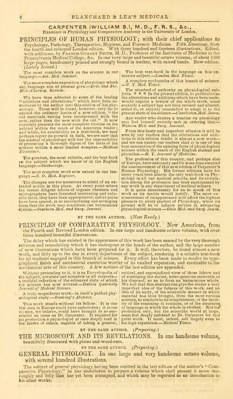 CARPENTER (WILLIAM B.), M. D., F. R. S., &c, Examiner in Physiology and Comparative Anatomy in the University of London. PRINCIPLES OF HUMAN PHYSIOLOGY; with their chief applications to Psychology, Pathology, Therapeutics, Hygiene, and Forensic Medicine. Fifth American, from the' fourth and enlarged London edition. With three hundred and fourteen illustrations. Edited, with additions, by Francis Gurney Smith, M. D., Professor of the Institutes of Medicine in the Pennsylvania Medical College, Arc. In one very large and beautiful octavo volume, of about 1100 large pages, handsomely printed and strongly bound in leather, with raised bands. New edition. (Lately Issued.) The most complete work on the science in our i language.—Am. Med. Journal. The most complete exposition of physiology which any language can at present give.—Brit, and For. I Med.-Ckirurg. Review. We have thus adverted to some of the leading additions and alterations, which have been in- troduced by the author into this edition of his phy- siology. These will be found, however, very far to exceed the ordinary limits of a new edition,  the old materials having been incorporated with the J new, rather than the new with the old.-' It now certainly presents the most complete treatise on the subject within the reach of the American reader ; and'while, for availability as a text-book, we may perhaps regret its growth in bulk, we are sure, that the student of physiology will feel the impossibility of presenting a thorough digest of the facts of the science within a more limited compass.—Medical Examiner. The greatest, the most reliable, and the best book on the subject which we know of in the English language.—Stethoscope. The most complete work now extant in our lan- guage.— N. O. Med. Register. The changes are too numerous to admit of an ex- tended notice in this place. At ever}- point where the recent diligent labors of organic chemists and i micrographers have furnished interesting and valu- able facts, they have been appropriated, and no pains have been spared, in so incorporating and arranging them that the work may constitute one harmonious system.—Southern Med. and Surg. Journal. I The best text-book in the language on this ex- tensive subject.—London Med. Times. A complete cyclopaedia of this branch of science. —N. Y. Med. Times. The standard of authority on physiological sub- jects. * #_'# In the present edition, to particularize the alterations and additions which have been made, would require a review of the whole work, since scarcely a subject has not been revised and altered, added to, or entirely remodelled to adapt it to the present state of the science.—Charleston Med. Joum. Any reader who desires a treatise on physiology may feel himself entirely safe in ordering this.— Western Med. and Surg. Journal. From this hasty and imperfect allusion it will be seen by our readers that the alterations and addi- tions to this edition render it almost a new work— and we can assure our readers that it is one of the best summaries of the existing facts of physiological science within the reach of the English student and physician.—N. Y. Journal of Medicine. The profession of this country, and perhaps also of Europe, have anxiously and for some time awaited the announcement of this new edition of Carpenter's Human Physiology. His former editions have for many years been almost the only text-book on Phy- siology iB all our medical schools, and its circula- tion among the profession has been unsurpassed by any work m any department of medical science. It is quite unnecessary for us to speak of this work as its merits would justify. The mere an- nouncement of its appearance will afford the highest pleasure to every student of Physiology, while its perusal will be of infinite service in advancing physiological science.—Ohio Med. mid Surg. Joum. BY THE SAME AUTHOR. (Now Ready.) PRINCIPLES OF COMPARATIVE PHYSIOLOGY. New American, from the Fourth and Revised London edition. In one large and handsome octavo volume, with over three hundred beautiful illustrations. The delay which has existed in the appearance of this work has been caused by the very thorough revision and remodelling which it has undergone at the hands of the author, and the large number of new illustrations which have been prepared for it. It will, therefore, be found almost a new work, and fully up lo the day in every department of the subject, rendering it a reliable text-book ior all students engaged in this branch of science. Every effort has been made to render its typo- graphical finish and mechanical execution worthy of its exalted reputation, and creditable to the mechanical arts of this country. A few notices of the last edition are appended. critical, and unprejudiced view of those labors and of combining the varied, heterogeneous materials at his disposal, so as to form an harmonious whole. We feel that this abstract can give the reader a very imperfect idea of the fulness of this work, and no idea of its unity, of the admirable manner in which material has been brought, from the most various sources, to conduce to its completeness, o{ the lucid- ity of the reasoning it contains, or of the clearness of language in which the whole is clothed. Not the* Without pretending to it, it is an Encyclopedia of the subject, accurate and complete in all respects— a truthful reflection of the advanced state at which the science has now arrived.—Dublin Quarterly Journal of Medical Science. A truly magnificent work—in itself a perfect phy- siological study.—Ranking*s Abstract. This work stands without its fellow. It is one few men in Europe could have undertaken ; it is one no man, we believe, could have brought to so sue- I profession only, but the scientific world at large, eessful an issue as Dr. Carpenter. It required for must feel deeply indebted to Dr. Carpenler for this its production a physiologist at once deeply read in I great work. It must, indeed, add largely even to the labors of otheis, capable of taking a general, | his high reputation.—Msdical Times. BY the same author. (Preparing.) THE MICROSCOPE AND ITS REVELATIONS. In one handsome volume, beautifully illustrated with plates and wood-cuts. by the same author. (Preparing.) GENERAL PHYSIOLOGY. In one large and very handsome octavo volume, with several hundred illustrations. The subject of general physiology having been omitted in the last edition of the author's Com- parative Physiology, he has undertaken to prepare a volume which shall present it more tho- roughly and fully than has yet been attempted, and which may be regarded as an introduction to his other works.