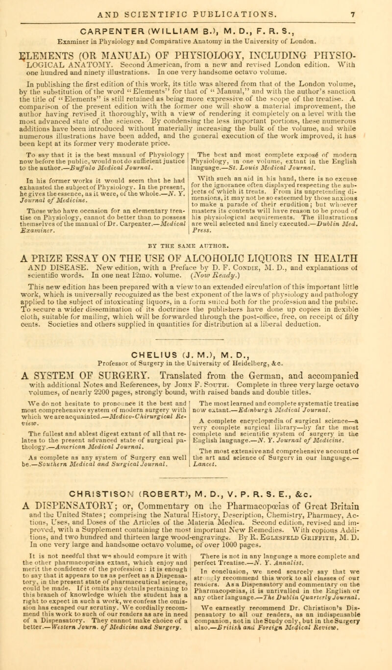 CARPENTER (WILLIAM B.), M. D., F. R. S., Examiner in Physiology and Comparative Anatomy in the University of London. ELEMENTS (OR MANUAL) OF PHYSIOLOGY, INCLUDING PHYSIO- LOGICAL ANATOMY. Second American, from a new and revised London edition. With one hundred and ninety illustrations. In one very handsome octavo volume. In publishing the first edition of this work, its title was altered from that of the London volume, by the substitution of the word EIementsr' for that of  Manual, and with the author's sanction the title of Elements is still retained as being more expressive of the scope of the treatise. A comparison of the present edition with the former one will show a material improvement, the author having revised it thoroughly, with a view of rendering it completely on a level with the most advanced state of the science. By condensing the less important portions, these numerous additions have been introduced without materially increasing the bulk of the volume, and while numerous illustrations have been added, and the general execution of the work improved, it has been kept at its former very moderate price. To say that it is the best manual of Physiology I The best and most complete expose of modern now before the public, would not do sufficient justice ! Physiology, in one volume, extant in the English to the author.—Buffalo Medical Journal. j language.—St. Louis Medical Journal. With such an aid in his hand, there is no excuse for the ignorance often displayed respecting the sub- jects of which it treats. From its unpretending di- mensions, it may not be so esteemed by those anxious to make a parade of their erudition; but whoever Those who have occasion for an elementary trea- | masters its contents will have reason to be proud of tise on Physiology, cannot do better than to possess his physiological acquirements. The illustrations themselves of the manual of Dr. Carpenter.—Medical j are well selected and finely executed.—Dublin Med. Examiner. Press. In his former works it would seem that he had exhausted the subjectof Physiology. In the present, he gives the essence, as it were, of the whole.—N. Y. Journal of Medicine. BY THE SAME AUTHOR. A PRIZE ESSAY ON THE USE OF ALCOHOLIC LIQUORS IN HEALTH AND DISEASE. New edition, with a Preface by D. F. Condie, M. D., and explanations of scientific words. In one neat 12mo. volume. [Now Ready.) This new edition has been prepared with a view to an extended circulation of this important little work, which is universally recognized as the best exponent of the laws of physiology and pathology applied to the subject of intoxicating liquors, in a form smled both for the profession and the public. To secure a wider dissemination of its doctrines the publishers have done up copies in flexible cloth, suitable for mailing, which will be forwarded through the post-office, free, on receipt of fifty cents. Societies and others supplied in quantities for distribution at a liberal deduction. CHELIUS (J. M.), M. D., Professor of Surgery in the University of Heidelberg, &c. A SYSTEM OF SURGERY. Translated from the German, and accompanied with additional Notes and References, by John F. South. Complete in three very large octavo volumes, of nearly 2200 pages, strongly bound, with raised bands and double titles. We do not hesitate to pronounce it the best and most comprehensive system of modern surgery with which we are acquainted.—Medicv-Chirurgical Re- view. The fullest and ablest digest extant of all that re- lates to the present advanced state of surgical pa- thology.—American Medical Journal. As complete as any system of Surgery can well be.—Southern Medical and SurgicalJournal. The most learned and complete systematic treatise now extant.—Edinburgh Medical Journal. A complete encyclopaedia of surgical science—a very complete surgical library—by far the most complete and scientific system of surgery in the English language.—N. Y. Journal of Medicine. The most extensive and comprehensive account of the art and science of Surgerv in our language.— Lancet. CHRlSTISOr. (ROBERT), M. D., V. P. R. S. E., &c. A DISPENSATORY; or, Commentary on Jhe Pharmacopoeias of Great Britain and the United States; comprising the Natural History, Description, Chemistry, Pharmacy, Ac- tions, Uses, and Doses of the Articles of the Materia Medica. Second edition, revised aiid im- proved, with a Supplement containing the most important New Remedies. With copious Addi- tions, and two hundred and thirteen large wood-engravings. By R. Eglesfeld Griffith, M. D. In one very large and handsome octavo volume, of over 1000 pages. It is not needful that we should compare it with the other pharmacopoeias extant, which enjoy and merit the confidence of the profession : it is enough to say that it appears to us as perfect as a Dispensa- tory, in the present state of pharmaceutical science, could be made. If it omits any details pertaining to this branch of knowledge which the student lias a right to expect in such a work, we confess the omis- sion has escaped our scrutiny. We cordially recom- mend this work to such of our readers as are in need of a Dispensatory. They cannot make choice of a better.—Western Journ. of Medicine and Surgery. There is not in any language a more complete and perfect Treatise.—N. Y. Annalist. In conclusion, we need scarcely say that we str ly recommend this work to all classes of our reai.crs. Asa Dispensatory and commentary on the Pharmacopoeias, it is unrivalled in the English or any other language.—The Dublin Quarterly Journal. We earnestly recommend Dr. Christison's Dis- pensatory to all our readers, as an indispensable companion, not in theStudy only, but in theSurgery ; also.—British ana Foreign Medical Review.