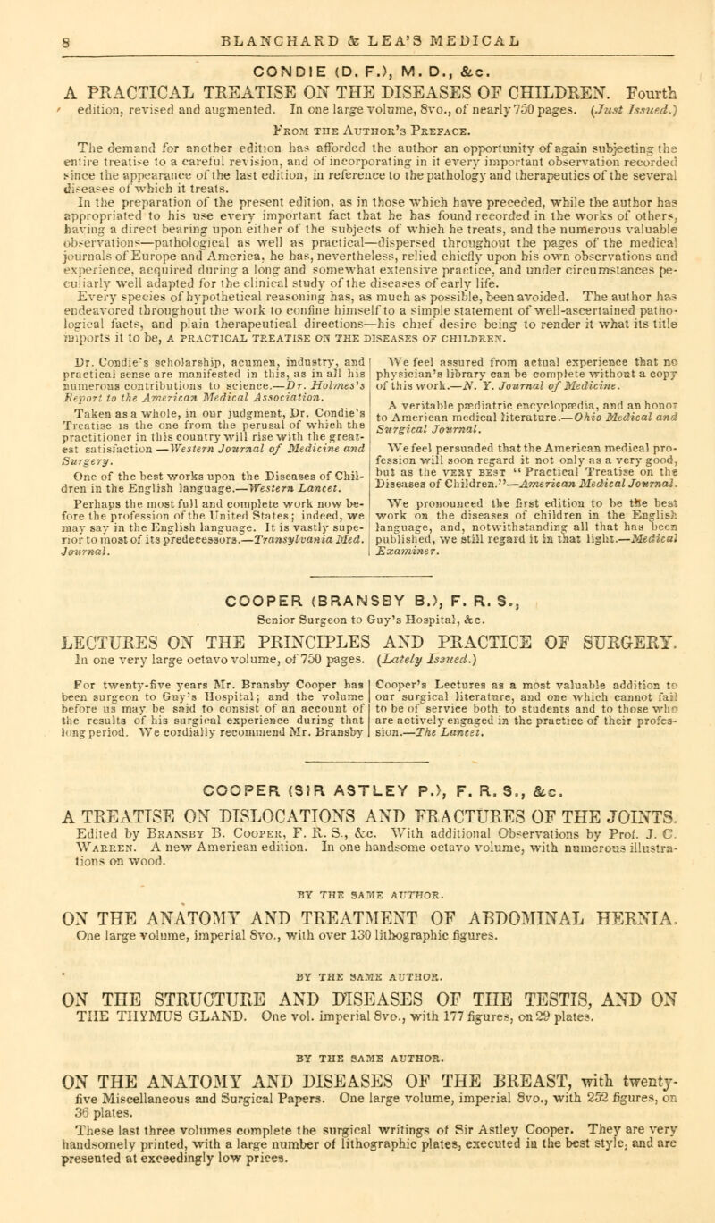 CONDIE (D. F.), M. D., &.C. A PRACTICAL TREATISE ON THE DISEASES OF CHILDREN. Fourth ■ edition, revised and augmented. In one large volume, 8vo., of nearly 750 pages. {Just Issued.) From the Author's Preface. The demand for another edition has afforded the author an opportunity of again subjecting the enliie treatise to a careful revision, and of incorporating in it every important observation recorded since the appearance of the last edition, hi reference to the pathology and therapeutics of the several diseases of which it treats. In the preparation of the present edition, as in those which have preceded, while the author has appropriated to his use every important fact that he has found recorded in the works of others, having a direct bearing upon either of the subjects of which he treats, and the numerous valuable observations—pathological as well as practical—dispersed throughout the pages of the medical journals of Europe and America, he has, nevertheless, relied chiefly upon bis own observations and experience, acquired during a long and somewhat extensive practice, and under circumstances pe- culiarly well adapted for the clinical study of the diseases of early life. Every species of hypothetical reasoning has, as much as possible, been avoided. The author has endeavored throughout the work to confine himself to a simple statement of well-ascertained patho- logical facts, and plain therapeutical directions—his chief desire being to render it what its title imports it to be, a practical treatise or? the diseases of children. Dr. Condie's scholarship, acumen, industry, and | We feel assured from actual experience that no practical sense are manifested in this, as in all his ' physician's library can be complete without a copy numerous contributions to science.—Dr. Holmes's : of this work.—N. Y. Journal of Medicine. Report to the American Medical Association. . , JL , , , . , -, r, j. , A veritable psediatnc encvciopsetua, and an honor Taken as a whole, in our judgment, Dr. Condie s to AmerjCan medical literature.—Ohio Medical and Treatise is the one from the perusal of which the Surgical Journal. We feel persuaded that the American medical pro- fession will soon regard it not only as a very good, but as the vest best  Practical Treatise on the Diseases of Children.—American Medical Journal. We pronounced the first edition to be tHe best work on the diseases of children in the English language, and, notwithstanding all that has been rior to most of its predecessors.—Transylvania Med. j published, we still regard it in that light.—Medical Journal. I Examiner. practitioner in this country will rise with the great- est satisfaction —Western Journal of Medicine and Surgery. One of the best works upon the Diseases of Chil- dren in the English language.—Western Lancet. Perhaps the most full and complete work now be- fore the profession of the United States ; indeed, we may say in the English language. It is vastly supe- COOPER (BRANSBY B.), F. R. S.3 Senior Surgeon to Guy'3 Hospital, &c. LECTURES ON THE PRINCIPLES AND PRACTICE OF SURGERY. In one very large octavo volume, of 750 pages. {Lately Issued.) For twenty-five years Mr. Bransby Cooper has been surgeon to Guy's Hospital; and the volume before us may be said to consist of an account of the results of his surgical experience during that long period. We cordially recommend Mr. Bransby Cooper's Lectures as a most valuable addition to our surgical literature, and one which cannot fai] to be of service both to students and to those who are actively engaged in the practice of their profes- sion.—The Lancet. COOPER (SJR ASTLEY P.), F. R. S,, &c, A TREATISE ON DISLOCATIONS AND FRACTURES OF THE JOINTS, Edited by Bransby B. Cooper, F. R. S., ccc With additional Observations by Prof. J. C Warren. A new American edition. In one handsome octavo volume, with numerous illustra- tions on wood. BY THE SA?fIE AUTHOR. ON THE ANATOMY AND TREATMENT OF ABDOMINAL HERNIA. One large volume, imperial 8vo., with over 130 lithographic figures. BY THE SAME AUTHOR. ON THE STRUCTURE AND DISEASES OF THE TESTIS, AND ON THE THYMUS GLAND. One vol. imperial 8vo., with 177 figures, on 29 plates. BY THE SAME AUTHOR. ON THE ANATOMY AND DISEASES OF THE BREAST, with twenty- five Miscellaneous and Surgical Papers. One large volume, imperial 8vo., with 252 figures, on 36 plates. These last three volumes complete the surgical writings of Sir Astley Cooper. They are very handsomely printed, with a large number of lithographic plates, executed in the best style, and are presented at exceedingly low prices.