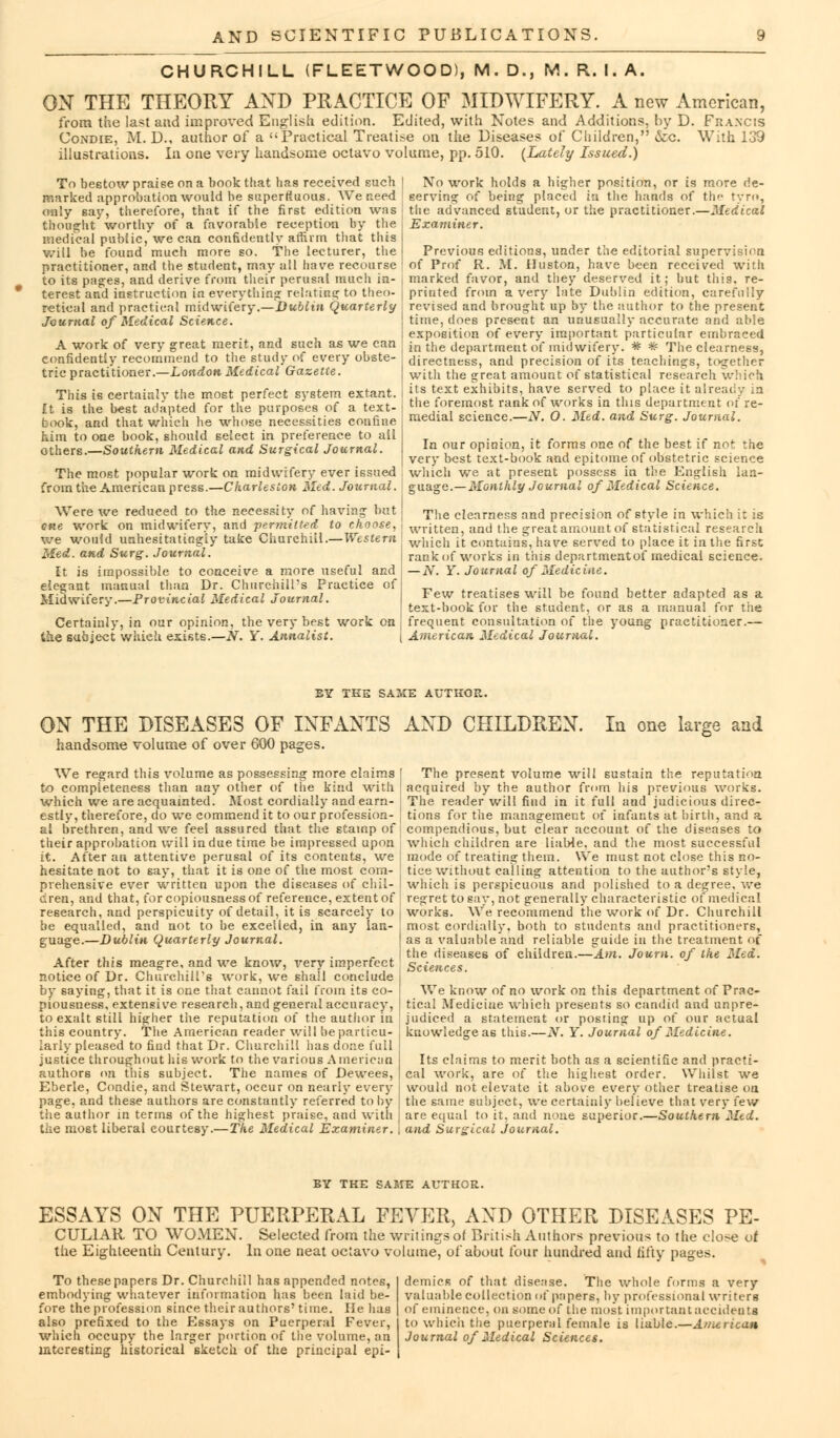 CHURCHILL (FLEETWOOD), M. D., M. R. I. A. ON THE THEORY AND PRACTICE OF MIDWIFERY. A new American, from the last and improved English edition. Edited, with Notes and Additions, by D. Francis Condie, M. D., author of a Practical Treatise on the Diseases of Children, &c. With 139 illustrations. In one very handsome octavo volume, pp. 510. {Lately Issued.) No work holds a higher position, or is more de- serving of being placed in the hands of the tyro, the advanced student, or the practitioner.—Medical Examiner. To bestow praise on a book that has received such marked approbation would be superfluous. We need only say, therefore, that if the first edition was thought worthy of a favorable reception by the medical public, we can confidently affirm that this will be found much more so. The lecturer, the practitioner, and the student, may all have recourse to its pages, and derive from their perusal much in- terest and instruction in everything relating to theo- j retieal and practical midwifery.—Dublin Quarterly Journal of Medical Science. A work of very great merit, and such as we can j confidently recommend to the study of every obste- tric practitioner.—London Medical Gazette. This is certainly the most perfect system extant. ft is the best adapted for the purposes of a text- book, and that which he whose necessities confine him to one book, should select in preference to all others.—Southern Medical and Surgical Journal. The most popular work on midwifery ever issued from the American press.—Charleston Med. Journal. Were we reduced to the necessity of having but cue work on midwifery, and jierinitted to choose, we would unhesitatingly take Churchill.—Western Med. and Surg. Journal. It is impossible to conceive a more, useful and elegant manual than Dr. Churchill's Practice of Midwifery.—Provincial Medical Journal. Previous editions, under the editorial supervision of Prof R. M. Huston, have been received with marked favor, and they deserved it; but this, re- printed from a very late Dublin edition, carefully revised and brought up by the author to the present time, does present an unusually accurate and aide exposition of every important particular embraced in the department of midwifery. * * The clearness, directness, and precision of its teachings, together with the great amount of statistical research which its text exhibits, have served to place it already in the foremost rank of works in tins department of re- medial science.—N. O. Med. and Surg. Journal. In our opinion, it forms one of the best if not the very best text-book and epitome of obstetric science winch we at present possess in the English lan- guage.— Monthly Journal of Medical Science. The clearness and precision of style in which it is written, and the greatamount of statistical research which it contains, have served to place it in the first rank of works in this departmentof medical science. — N. Y. Journal of Medicine. Few treatises will be found better adapted as a text-book for the student, or as a manual for the Certainly, in our opinion, the very best work on j frequent consultation of the young practitioner, the subject which exists.—N. Y. Annalist. { American Medical Journal. BY THE SAME AUTHOR. ON THE DISEASES OF INFANTS AND CHILDREN. handsome volume of over 600 pages. We regard this volume as possessing more claims to completeness than any other of the kind with which we are acquainted. Most cordially and earn- estly, therefore, do we commend it to our profession- al brethren, and we feel assured that the stamp of their approbation will indue time be impressed upon it. After an attentive perusal of its contents, we hesitate not to say, that it is one of the most com- prehensive ever written upon the diseases of chil- dren, and that, for copiousness of reference, extent of research, and perspicuity of detail, it is scarcely to be equalled, and not to be excelled, in any lan- guage.—Dublin Quarterly Journal. After this meagre, and we know, very imperfect notice of Dr. Churchill's work, we shall conclude by saying, that it is one that cannot fail from its co- piousness, extensive research, and general accuracy, to exalt still higher the reputation of the author in this country. The American reader will be particu- larly pleased to find that Dr. Churchill has done full justice throughout his work to the various American authors on this subject. The names of Dewees, Eberle, Condie, and Stewart, occur on nearly every page, and these authors are constantly referred to by the author in terms of the highest praise, and with the most liberal courtesy.—The Medical Examiner. In one large and The present volume will sustain the reputation acquired by the author from his previous works. The reader will find in it full and judicious direc- tions for the management of infants at birth, and a compendious, but clear account of the diseases to which children are liable, and the most successful mode of treating them. We must not close this no- tice without calling attention to the author's style, which is perspicuous and polished to a degree, we regret to say, not generally characteristic of medical works. We recommend the work of Dr. Churchill most cordially, both to students and practitioners, as a valuable and reliable guide in the treatment of the diseases of children.—Am. Joum. of the Med. Sciences. We know of no work on this department of Prac- tical Medicine which presents so candid and unpre- judiced a statement or posring up of our actual knowledge as this.—JV. Y. Journal of Medicine. Its claims to merit both as a scientific and practi- cal work, are of the highest order. Whilst we would not elevate it above every other treatise on the same subject, we certainly believe that very few are equal to it, and none superior.—Southern Med. and Surgical journal. BY THE SAME AUTHOR. ESSAYS ON THE PUERPERAL FEVER, AND OTHER DISEASES PE- CULIAR TO WOMEN. Selected from the writingsoi British Authors previous to the close of the Eighteenth Century. In one neat octavo volume, of about tour hundred and fifty pages. To these papers Dr. Churchill has appended notes, embodying whatever information has been laid be- fore the profession since their authors'time. He has also prefixed to the Essays on Puerperal Fever, which occupy the larger portion of the volume, an interesting historical sketch of the principal epi- demics of that disease. The whole forms a very valuable collection of papers, by professional writers of eminence, on some of the most important accidents to which the puerperal female is liable.—American Journal of Medical Sciences.