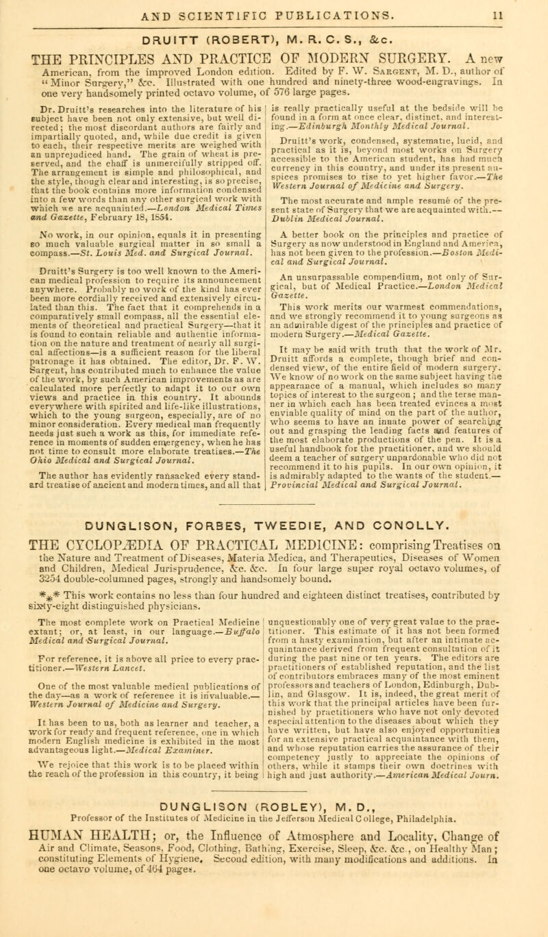 DR.UITT (ROBERT), M.R. C.S., &c. THE PRINCIPLES AND PRACTICE OF MODERN SURGERY. A new American, from the improved London edition. Edited by F. W. Sargent, M. D., author of Minor Surgerv, &©. Illustrated with one hundred and ninety-three wood-engravings. In one very handsomely printed octavo volume, of 576 large pages. Dr.Druitt's researches into the literature of his | is really practically useful at the bedside will he Eubject have been not only extensive, but well di- eted; the most discordant authors are fairly and impartially quoted, and, while due credit is given I to each, their respective merits are weighed with | an unprejudiced hand. The grain of wheat is pre- ; served, and the chaff is unmercifully stripped off. The arrangement is simple and philosophical, and the style, though clear and interesting, is so precise, that the book contains more information condensed J into a few words than any other surgical work with j which we are acquainted'.—London Medical Times j sent state of Surgerv that we'are acquainted witn and Gazette, February 18, 1S54. found in a form at once clear, distinct, and interest- ing.—Edinburgh Monthly Medical Journal. Druitt's work, condensed, systematic, lucid, and practical as it is, beyond most works on Surgery accessible to the American student, has had much currency in this country, and under its present au- spices promises to rise to yet higher favor.—The Western Journal of Medicine and Surgery. The most accurate and ample resume of the pre- No work, in our opinion, equals it in presenting so much valuable surgical matter in so small a compass.—St. Louis Med. and Surgical Journal. Druitt's Surgery is too well known to the Ameri- can medical profession to require its announcement anywhere. Probably no Avork of the kind has ever I been more cordially received and extensively circu- j lated than this. The fact that it comprehends in a comparatively small compass, all the essential ele- J ments of theoretical and practical Surgery—that it , is found to contain reliable and authentic informa- tion on the nature and treatment of nearly all surgi- j cal affections—is a sufficient reason for the liberal patronage it has obtained. The editor, Dr. F. W. j Sargent, has contributed much to enhance the value j of the work, by such American improvements as are j calculated more perfectly to adapt it to our own \ views and practice in this country. It abounds | everywhere with spirited and life-like illustrations, which to the young surgeon, especially, are of no minor consideration. Every medical man frequently needs just such a work as this, for immediate refe- rence in moments of sudden emergency, when he has not time to consult more elaborate treatises.—The Ohio Medical and Surgical Journal. The author has evidently ransacked every stand- ard treatise of ancient and modern times, and all that Dublin Medical Journal. A better book on the principles and practice of Surgery as now understood in England and America, has not been given to the profession.—Boston Medi- cal and Surgical Journal. An unsurpassable compendium, not only of Sur- gical, but of Medical Practice.—London Medical Gazette. This work merits our warmest commendations, and we strongly recommend it to young surgeons as an admirable digest of the principles and practice of modern Surgery.—Medical Gazette. It maybe said with truth that the work of Mr. Druitt affords a complete, though brief and con- densed view, of the entire field of modern surgery. We know of no work on the same subject having the appearance of a manual, which includes so mar.y topics of interest to the surgeon ; and the terse man- ner in which each has been treated evinces a most enviable quality of mind on the part of the author, who seems to have an innate power of searching out and grasping the leading facts ajnd features of the most elaborate productions of the pen. It is a useful handbook for the practitioner, and we should deem a teacher of surgery unpardonable who did not recommend it to his pupils. In our own opinion, it is admirably adapted to the wants of the student.— Provincial Medical and Surgical Journal. DUNGLISON, FORBES, TWEEDIE, AND CONOLLY. THE CYCLOPEDIA OE PRACTICAL MEDICINE: comprising Treatises on the Nature and Treatment of Diseases, Materia Mediea, and Therapeutics, Diseases of Women and Children, Medical Jurisprudence, ccc. ecc. In four large super royal octavo volumes, of 3254 double-columned pages, strongly and handsomely bound. *^.* This work contains no less than four hundred and ei sixty-eight distinguished physicians. ^hteen distinct treatises, contributed by The most complete work on Practical Medicine extant; or, at least, in our language.— Buffalo Medical and Surgical Journal. For reference, it is above all price to every prac- titioner.—Western Lancet. One of the most valuable medical publications of the day—as a work of reference it is invaluable.— Western Journal of Medicine and Surgery. It has been to us, both as learner and teacher, a work for ready and frequent reference, one in which modern English medicine is exhibited in the most advantageous light.—Medical Examiner. We rejoice that this work is to be placed within the reach of the profession in this country, it being unquestionably one of very great value to the prac- titioner. This estimate of it has not been formed from a hasty examination, but after an intimate ac- quaintance derived from frequent consultation en it during the past nine or ten years. The editors are practitioners of established reputation, and the list of contributors embraces many of the most eminent professors and teachers of London, Edinburgh, Dub- lin, and Glasgow. It is, indeed, the great merit of this work that the principal articles have been fur- nished by practitioners who have not only devoted especial attention to the diseases about which they have written, but have also enjoyed opportunities for an extensive practical acquaintance with them, and whose reputation carries the assurance of their competency justly to appreciate the opinions of others, while it stamps their own doctrines with high and just authority.—American Medical Joum. DUNGLISON (ROBLEY), M.D., Professor of the Institutes of Medicine in the Jefferson Medical College, Philadelphia. HUMAN HEALTH; or, the Influence of Atmosphere and Locality, Change of Air and Climate, Seasons, Food, Clothing, Bathing, Exercise, Sleep, Arc. ccc, on Healthy Man ; constituting Elements of Hygiene. Second edition, with many modifications and additions. In one octavo volume, of 464 pages;.