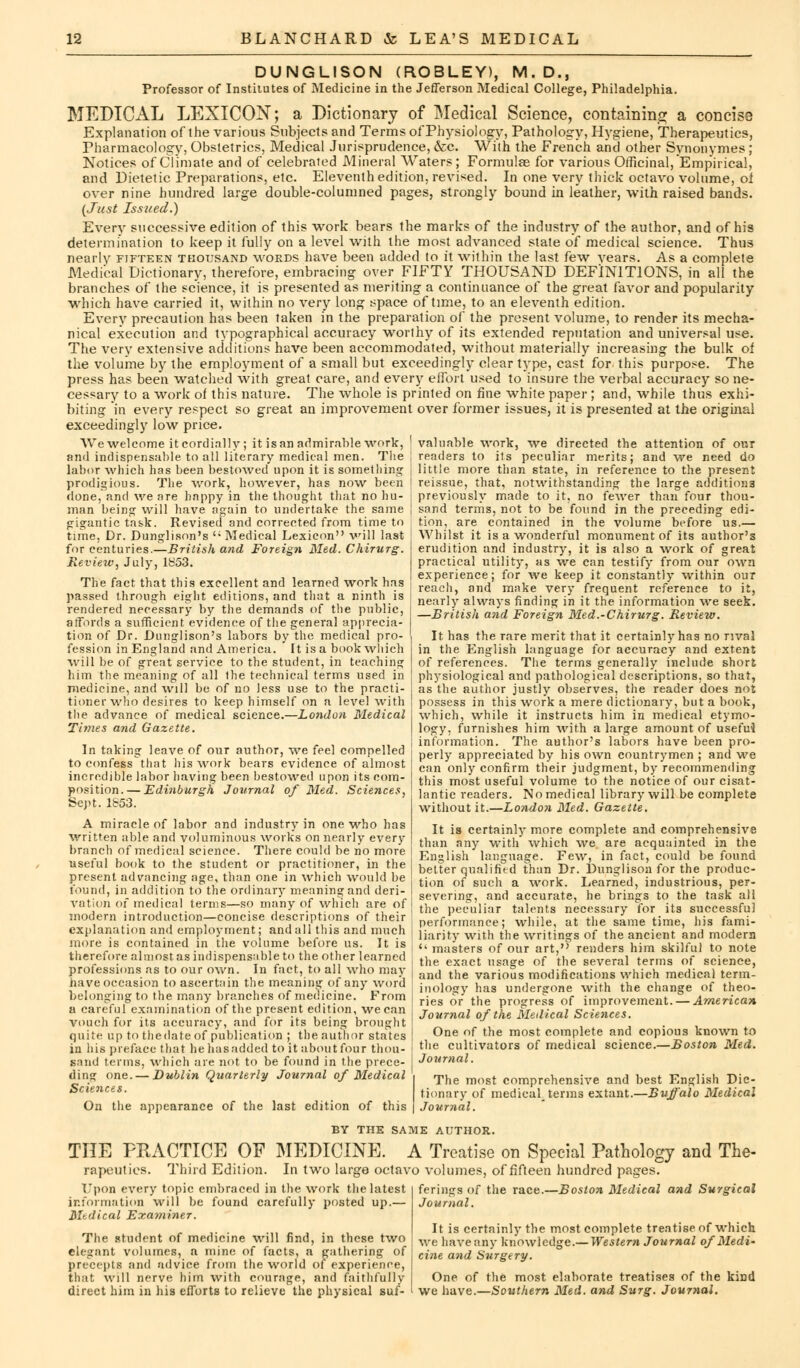 DUNGLISON (ROBLEY), M.D., Professor of Institutes of Medicine in the Jefferson Medical College, Philadelphia. MEDICAL LEXICON; a Dictionary of Medical Science, containing a concise Explanation of the various Subjects and Terms of Physiology, Pathology, Hygiene, Therapeutics, Pharmacology, Obstetrics, Medical Jurisprudence, &c. With the French and other Synonymes ; Notices of Climate and of celebrated Mineral Waters; Formulae for various Officinal, Emp'irical, and Dietetic Preparations, etc. Eleventh edition, revised. In one very thick octavo volume, oi over nine hundred large double-columned pages, strongly bound in leather, with raised bands. {Just Issued.) Every successive edition of this work bears the marks of the industry of the author, and of his determination to keep it fully on a level with the most advanced state of medical science. Thus nearly fifteen thousand words have been added to it within the last few vears. As a complete Medical Dictionary, therefore, embracing over FIFTY THOUSAND DEFINITIONS, in all the branches of the science, it is presented as meriting a continuance of the great favor and popularity which have carried it, within no very long space of time, to an eleventh edition. Every precaution has been taken in the preparation of the present volume, to render its mecha- nical execution and typographical accuracy worthy of its extended reputation and universal use. The very extensive additions have been accommodated, without materially increasing the bulk oi the volume by the employment of a small but exceedingly clear type, cast for this purpose. The press has been watched with great care, and every effort used to insure the verbal accuracy so ne- cessary to a work of this nature. The whole is printed on fine white paper ; and, while thus exhi- biting in every respect so great an improvement over former issues, it is presented at the original exceedingly low price. We welcome it cordially; it is an admirable work, and indispensable to all literary medical men. The labor which has been bestowed upon it is something prodigious. The work, however, has now been done, and we are happy in the thought that no hu- man being will have again to undertake the same gigantic tas.k. Revised and corrected from time to time, Dr. Dunglison's '; Medical Lexicon will last for centuries.—British and Foreign Med. Chirurg. Review, July, 1853. The fact that this excellent and learned work has passed through eight editions, and that a ninth is rendered necessary by the demands of the public, affords a sufficient evidence of the general apprecia- tion of Dr. Dunglison's labors by the medical pro- fession in England and America. It is a book which will be of great service to the student, in teaching him the meaning of all Ihe technical terms used in medicine, and will be of no less use to the practi- tioner who desires to keep himself on a level with the advance of medical science.—London Medical Times and Gazette. In taking leave of our author, we feel compelled to confess that his work bears evidence of almost incredible labor having been bestowed upon its com- position.— Edinburgh Journal of Med. Sciences, Sept. 1853. A miracle of labor and industry in one who has written able and voluminous works on nearly every branch of medical science. There could be no more useful book to the student or practitioner, in the present advancing age, than one in which would be found, in addition to the ordinary meaning and deri- vation of medical terms—so many of which are of modern introduction—concise descriptions of their explanation and employment; and all this and much more is contained in the volume before us. It is therefore almost as indispensable to the other learned valuable work, we directed the attention of our readers to its peculiar merits; and we need do little more than state, in reference to the present reissue, that, notwithstanding the large additions previously made to it, no fewer than four thou- sand terms, not to be found in the preceding edi- tion, are contained in the volume before us.— Whilst it is a wonderful monument of its author's erudition and industry, it is also a work of great practical utility, as we can testify from our own experience; for we keep it constantly within our reach, and make very frequent reference to it, nearly always finding in it the information we seek. —British and Foreign Med.-Chirurg. Review. It has the rare merit that it certainly has no rival in the English language for accuracy and extent of references. The terms generally include short physiological and pathological descriptions, so that, as the author justly observes, the reader does not possess in this work a mere dictionary, but a book, which, while it instructs him in medical etymo- logy, furnishes him with a large amount of usefui information. The author's labors have been pro- perly appreciated by his own countrymen ; and we can only confirm their judgment, by recommending this most useful volume to the notice of our cisat- lantic readers. No medical library will be complete without it.—London Med. Gazette. It is certainly more complete and comprehensive than any with which we are acquainted in the English language. Few, in fact, could be found belter qualified than Dr. Dunglison for the produc- tion of such a work. Learned, industrious, per- severing, and accurate, he brings to the task all the peculiar talents necessary for its successful performance; while, at the same time, his fami- liarity with the writings of the ancient and modem u masters of our art,'' renders him skilful to note the exact usage of the several terms of science, professions as to our own. In fact, to all who may j and the variouS modifications which medical term have occasion to ascertain the meaning of any word ' belonging to the many branches of medicine. From nology has undergone with the change of theo- ries or the progress of improvement. — American Journal of the Medical Sciences. One of the most complete and copious known to the cultivators of medical science.—Boston Med. Journal. The most comprehensive and best English Dic- tionary of medical^ terms extant.—Buffalo Medical j Journal. a careful examination of the present edition, we can vouch for its accuracy, and for its being brought quite up to the date of publication ; the author states in his preface that hehasadded to it about four thou- sand terms, which are not to be found in the prece- ding one. — Dublin Quarterly Journal of Medical Sciences. On the appearance of the last edition of this BY THE SAME AUTHOR. THE PRACTICE OF MEDICINE. A Treatise on Special Pathology and The- rapeutics. Third Edition. In two large octavo volumes, of fifteen hundred pages. ferings of the race.—Boston Medical and Surgical Journal. Upon every topic embraced in the work the latest information will be found carefully posted up.— Mtdical Examiner. The student of medicine will find, in these two elegant volumes, a mine of facts, a gathering of precepts and advice from the world of experience, that will nerve him with courage, and faithfully direct him in his efforts to relieve the physical suf- It is certainly the most complete treatise of which we have any knowledge.— Western Journal of Medi- cine and Surgery. One of the most elaborate treatises of the kirjd we have.—Southern Med. and Surg. Journal.