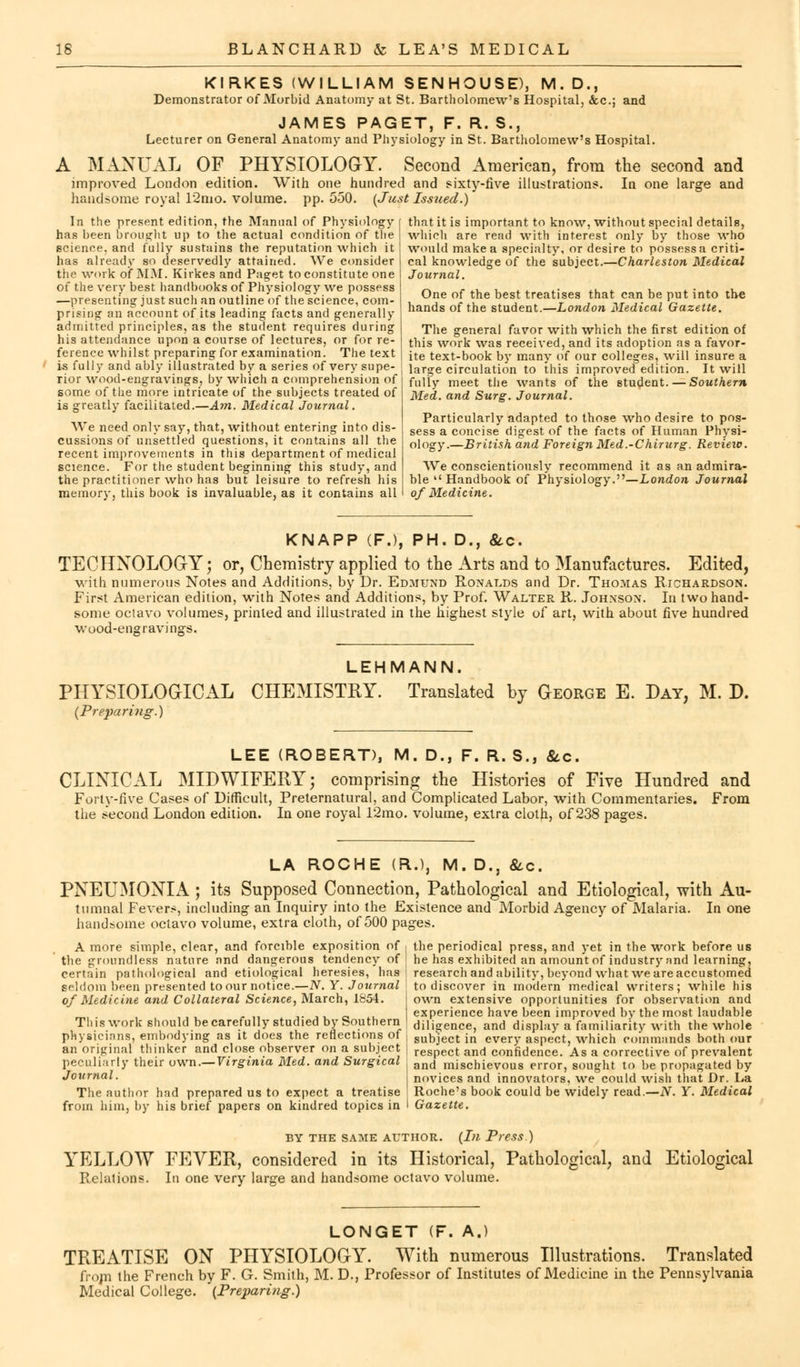 KIRKES (WILLIAM SENHOUSE), M. D., Demonstrator of Morbid Anatomy at St. Bartholomew's Hospital, &c.j and JAMES PAGET, F. R. S., Lecturer on General Anatomy and Physiology in St. Bartholomew's Hospital. A MANUAL OF PHYSIOLOGY. Second American, from the second and improved London edition. With one hundred and sixty-five illustrations. In one large and handsome royal 12mo. volume, pp. 550. (Just Issued.) that it is important to know, without special details, which are read with interest only by those who would make a specialty, or desire to possess a criti- cal knowledge of the subject.—Charleston Medical Journal. In the present edition, the Manual of Physiology has been brought up to the actual condition of the science, and fully sustains the reputation which it has already so deservedly attained. We consider the work of MM. Kirkes and Paget to constitute one of the very best handbooks of Physiology we possess —presenting just such an outline of the science, com- prising an account of its leading facts and generally admitted principles, as the student requires during his attendance upon a course of lectures, or for re- ference whilst preparing for examination. The text is fully and ably illustrated by a series of very supe- rior wood-engravings, by which a comprehension of some of the more intricate of the subjects treated of is greatly facilitated.—Am. Medical Journal. We need only say, that, without entering into dis- cussions of unsettled questions, it contains all the recent improvements in this department of medical science. For the student beginning this study, and the practitioner who has but leisure to refresh his memory, this book is invaluable, as it contains all One of the best treatises that can be put into the hands of the student.—London Medical Gazette. The general favor with which the first edition of this work was received, and its adoption as a favor- ite text-book by many of our colleges, will insure a large circulation to this improved edition. It will fully meet the wants of the student. — Southern Med. and Surg. Journal. Particularly adapted to those who desire to pos- sess a concise digest of the facts of Human Physi- ology.—British and Foreign Med.-Chirurg. Review. We conscientiously recommend it as an admira- ble Handbook of Physiology.—London Journal of Medicine. KNAPP (F.), PH. D., &c. TECHNOLOGY; or, Chemistry applied to the Arts and to Manufactures. Edited, with numerous Notes and Additions, by Dr. Edmund Ronalds and Dr. Thomas Richardson. First American edition, with Notes and Additions, by Prof. Walter R. Johnson. In two hand- some octavo volumes, printed and illustrated in the highest style of art, with about five hundred wood-engravings. PHYSIOLOGICAL (Preparing.) LEHMANN. CHEMISTRY. Translated by George E. Day, M. D. LEE (ROBERT), M. D., F. R. S., &c. CLINICAL MIDWIFERY; comprising the Histories of Five Hundred and Forty-five Cases of Difficult, Preternatural, and Complicated Labor, with Commentaries. From the second London edition. In one royal 12mo. volume, extra cloth, of 238 pages. LA ROCHE (R.), M. D., &c. PNEUMONIA ; its Supposed Connection, Pathological and Etiological, with Au- tumnal Fevers, including an Inquiry into the Existence and Morbid Agency of Malaria. In one handsome octavo volume, extra cloth, of 500 pages. A more simple, clear, and forcihle exposition of , the groundless nature nnd dangerous tendency of j certain pathological and etiological heresies, has i seldom been presented to our notice.—N. Y. Journal of Medicine and Collateral Science, March, 1854. Tli is work should be carefully studied by Southern | physicians, embodying as it does the reflections of , an original thinker and close observer on a subject j peculiarly their own.— Virginia Med. and Surgical Journal. The author had prepared us to expect a treatise from him, by his brief papers on kindred topics in the periodical press, and yet in the work before us he has exhibited an amount of industry and learning, research and ability, beyond what we are accustomed to discover in modern medical writers; while his own extensive opportunities for observation and experience have been improved by the most laudable diligence, and display a familiarity with the whole subject in every aspect, which commands both our respect and confidence. As a corrective of prevalent and mischievous error, sought to be propagated by novices and innovators, we could wish that Dr. La Roche's book could be widely read.—N. Y. Medical Gazette. BY THE SAME AUTHOR. (Ill Press.) YELLOW FEVER, considered in its Historical, Pathological, and Etiological Relations. In one very large and handsome octavo volume. LONGET (F. A.) TREATISE ON PHYSIOLOGY. With numerous Illustrations. Translated frojn the French by F. G. Smith, M. D., Professor of Institutes of Medicine in the Pennsylvania Medical College. (Preparing.)