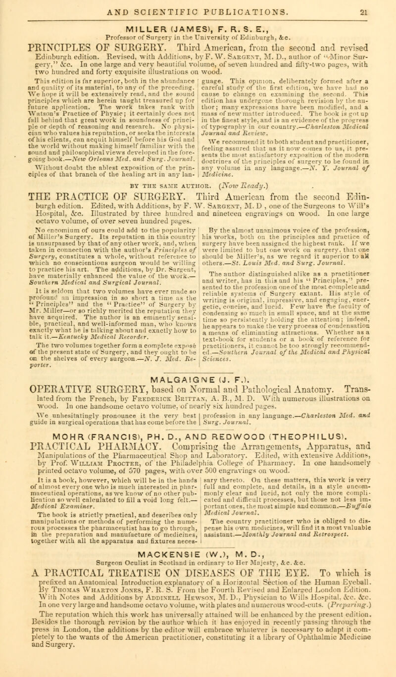 MILLER (JAMES), F. R. S. E., Professor of Surgery in the University of Edinburgh. ice. PRINCIPLES OF SURGERY. Third American, from the second and revised Edinburgh edition. Revised, with Additions, by F. W. Sargent, M. D., author of  Minor Sur- gery. vi'c. In one large and very beautiful volume, of seven hundred and fifty-two pages, with two hundred and forty exquisite illustrations on wood. This edition is far superior, both in the abundance ' guage. This opinion, deliberately formed after a and quality of its material, to any of the preceding, careful study of the first edition, we have had no We hope it will be extensively read, and the sound principles which are herein taught treasured up for future application. The work takes rank with Watson's Practice of Physic; it certainly does not fall behind that great work in soundness of princi- ple or depth of reasoning and research. No physi- cian who values his reputation, or seeks the interests of his clients, can acquit himself before his God and the world without making himself familiar with the sound and philosophical views developed in the fore- going book.—New Orleans lied, and Surg. Journal. Without doubt the ablest exposition of the prin- ciples of that branch of the healing art in any lan- cause to change on examining the second. This edition has undergone thorough revision by the au- thor; many expressions have'been modified, and a mass of new matter introduced. The book is got up in the finest style, and is an evidence of the progress of typography in our country.—Charleston Medical Journal and Review. We recommend it to both student and practitioner, feeling assured that as it now comes to us, it pre- sents the most satisfactory exposition of the modern doctrines of the principles of surgery to be found in any volume in any language.—N. Y. Journal of Medicine. BY the SAME author. (IVow Beady.) THE PRACTICE OF SURGERY. Third American from the second Eclin- burgh edition. Edited, with Additions, by F. W. Sargent, M. D , one of the Surgeons to Will's Hospital, 5cc. Illustrated by three hundred and nineteen engravings on wood. In one large octavo volume, of over seven hundred pages. No encomium of ours could add to the popularity By the almost unanimous voice of the profession, of Miller's Surgery. Its reputation in this country his works, both on the principles and practice of is unsurpassed by that of any other work, and, when surgery have been assigned the highest rank. If we taken in connection with the author's Principles of were limited to but one work on surgery, that one Surgery, constitutes a whole, without reference to should be Miller's, as we regard it superior to att which no conscientious sur?eon would be willing others.—St. Louis Med. and Surg. Journal. to practice his art. The additions, bv Dr. Sargent, m ,...,, ,.i have materiallv enhanced the value of the work.- Tne auth°r distinguished alike as a practitioner Southern Medical and Surgical Journal. and writer, ha It is seldom that two volumes have ever made so profound an impression in so short a time as the '• Principles and the  Practice of Surgery by Mr. Miller—or so richly merited the reputation they have acquired. The author is an eminently sensi- ble, practical, and well-informed man, who' knows exactly what he is talking about and exactly how to talk it.—Kentucky Medical Recorder. The two volumes together form a complete expose of the present state of Surgery, and they ought to lie on the shelves of every surgeon.—N. J. Med. Re- porter. sented to the profession one of the most complete and reliable systems of Surgery extant. His style of writing is original, impressive, and engaging, ener- getic, concise^ and lucid. Few have t*he faculty of condensing so much in small space, and at the same time so persistently holding the attention; indeed, he appears to make the very process of condensation a means of eliminating attractions. Whether as a text-book for Btudents or a book of reference for practitioners, it cannot be too strongly recommend- ed.—Southern Journal of the Medical and Physical Scit7ices. MALGAIGNE (J. F.L OPERATIVE SURGERY, based on Normal and Pathological Anatomy. Trans- lated from the French, by Frederick Brittan, A. B., M. D. With numerous illustrations on wood. In one handsome octavo volume, of neariy six hundred pages. We unhesitatingly pronounce it the very best I profession in any language.—Charleston Med. and guide in surgical operations that has come before the | Surg. Journal. MOHR (FRANCIS), PH.D., AND REDWOOD (THEOPHILUS). PRACTICAL PHARMACY. Comprising the Arrangements, Apparatus, and Manipulations of the Pharmaceutical Shop and Laboratory. Edited, with extensive Additions, by Prof. William Procter, of the Philadelphia College of Pharmacy. In one handsomely printed octavo volume, of 570 pages, w7ith over 500 engravings on wood. It is a book, however, which will be in the hands sary thereto. On these matters, this work is very of almost every one who is much interested in phar- full and complete, and details, in a style uncom- maceutical operations, as we know of no other pub- monly clear and lucid, not only the more compli- Ideation so well calculated to fill a void long felt.— cated and difficult processes, but those not less im- Medical Examiner. portant ones, the most simple and common.—Buffalo The book is strictly practical, and describes only MtMeal Journal. manipulations or methods of performing the nume- The country practitioner who is obliged to dis- rous processes the pharmaceutist has to go through, pense his own medicines, will find it a most valuable in the preparation and manufacture of medicines, assistant.—Monthly Journal and Retrospect. together with all the apparatus and fixtures neces- I MACKENSIE (W.), M. D., Surgeon Oculist in Scotland in ordinary to Her Majesty, &c. &c. A PRACTICAL TREATISE ON DISEASES OF THE EYE. To which is prefixed an Anatomical Introduction explanatory of a Horizontal Section of the Human Eyeball. By Thomas Wharton Jones, F. R. S. From the Fourth Revised and Enlarged London Edition. With Notes and Additions by Addinell Hewsow, M. D., Physician to Wills Hospital. &c. &c. In one very large and handsome octavo volume, with plates and numerous wood-cuts. (Preparing.) The reputation which this work has universally attained will be enhanced by the present edition. Besides the thorough revision by the author which it has enjoyed in recently passing through the press in London, the additions by the editor will embrace whatever is necessary to adapt it com- pletely to the wants of the American practitioner, constituting it a library of Ophthalmic Medicine and Surgery.