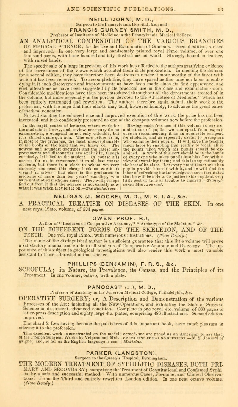 NEILL (JOHN), M. D., Surgeon to the Pennsylvania Hospital, &c; and FRANCIS GURNEY SMITH, M.D., Professor of Institutes of Medicine in the Pennsylvania Medical College. AN ANALYTICAL COMPENDIUM OF THE VARIOUS BRANCHES OF MEDICAL SCIENCE ; for the Use and Examination of Students. Second edition, revised and improved. In one very large and handsomely printed royal 12mo. volume, of over one thousand pages, with three hundred and fifty illustrations on wood. Strongly bound in leather, with raised bands. The speedy sale of a large impression of this work has afforded to the authors gratifying evidence of the correctness of the views which actuated them in its preparation. In meeting the demand for a second edition, they have therefore been desirous to render it more worthy of the favor with which it has been received. To accomplish this, they have spared neither time nor labor in embo- dying in it such discoveries and improvements as have been made since its first appeaiance, and such alterations as have been suggested by its practical use in the class and examination-room. Considerable modifications have thus been introduced throughout all the departments treated of in the volume, but more especially in the portion devoted to the  Practice of Medicine, which has been entirely rearranged and rewritten. The authors therefore again submit their work to the profession, with the hope that their efforts may tend, however humbly, to advance the great cause of medical education. Notwithstanding the enlarged size and improved execution of this work, the price has not been increased, and it is confidently presented as one of the cheapest volumes now before the profession. In the rapid course of lectures, where work for the students is heavy, and review necessary for an examination, a compend is not only valuable, but it is almost a sine qua non. The one before us in most of the divisions, the most unexceptionable of all books of the kind that we know of. The newest and soundest doctrines and the latest im- provements and discoveries are explicitly, though concisely, laid before the student. Of course it is useless for us to recommend it to all last course students, but there is a class to whom we very sincerely commend this cheap book as worth its weight in silver — that class is the graduates in medicine of more than ten years' standing, who have not studied medicine since. They will perhaps find out from it that the science is not exactly now what it was when they left it oS.—The Stethoscope NELIGAN (J. MOORE), M. D., M. R. I.A., &c. A PRACTICAL TREATISE ON DISEASES OF THE SKIN. In one neat royal 12mo. volume, of 334 pages. Having made free use of this volume in our ex- aminations of pupils, we can speak fmm experi- ence in recommending it as an admirable compend for students, and as especially useful to preceptors who examine their pupils. It will save the teacher much labor by enabling him readily to recall all of the points upon which his pupils should be ex- amined. A work of this sort should be in the hands of every one who takes pupils into his office with a view of examining them ; and this is unquestionably the best of its class. Let every practitioner who has pupils provide himself with it, and he will find the labor of refreshing his knowledge so much facilitated that he will be able to do justice to his pupils at very little cost of time or trouble to himself.—Transyl- vania Med. Journal. OWEN (PROF. R.), Author of  Lectures on Comparative Anatomy,  Archetype of the Skeleton, &c. ON THE DIFFERENT FORMS OF THE SKELETON, AND OF THE TEETH. One vol. royal 12mo., with numerous illustrations. (Now Ready.) The name of the distinguished author is a sufficient guarantee that this little volume will prove a satisfactory manual and guide to all students of Comparative Anatomy and Osteology. The im- portance of this subject in geological investigations will also render this work a most valuable assistant to those interested in that science. PHILLIPS (BENJAMIN), F. R. S., &c. SCROFULA; its Nature, its Prevalence, its Causes, and the Principles of its Treatment. In one volume, octavo, with a plate. PANCOAST (J.), M. D., Professor of Anatomy in the Jefferson Medical College, Philadelphia, &c. OPERATIVE SURGERY; or, A Description and Demonstration of the various Processes of the Art; including all the New Operations, and exhibiting the State of Surgical Science in its present advanced condition. Complete in one royal 4lo. volume, of 380 pages of letter-press description and eighty large 4to. plates, comprising 486 illustrations. Second edition, improved. Blanchard & Lea having become the publishers of this important book, have much pleasure in offering it to the profession. This excellent work is constructed on the model of the French Surgical Works by Velpeau and Mal- gaigne j and, so far as the English language is con- cerned, we are proud as an American to say that, of its kind it has no superior.—N. Y. Journal of PARKER (LANGSTON), Surgeon to the Queen's Hospital, Birmingham. THE MODERN TREATMENT OF SYPHILITIC DISEASES, BOTH PRI- MARY AND SECONDARY; comprising the Treatment of Constitutional and Confirmed Syphi lis, by a safe and successful method. With numerous Cases, Formulae, and Clinical Observa- tions. From the Third and entirely rewritten London edition. In one neat octavo volume. (Now Ready.)