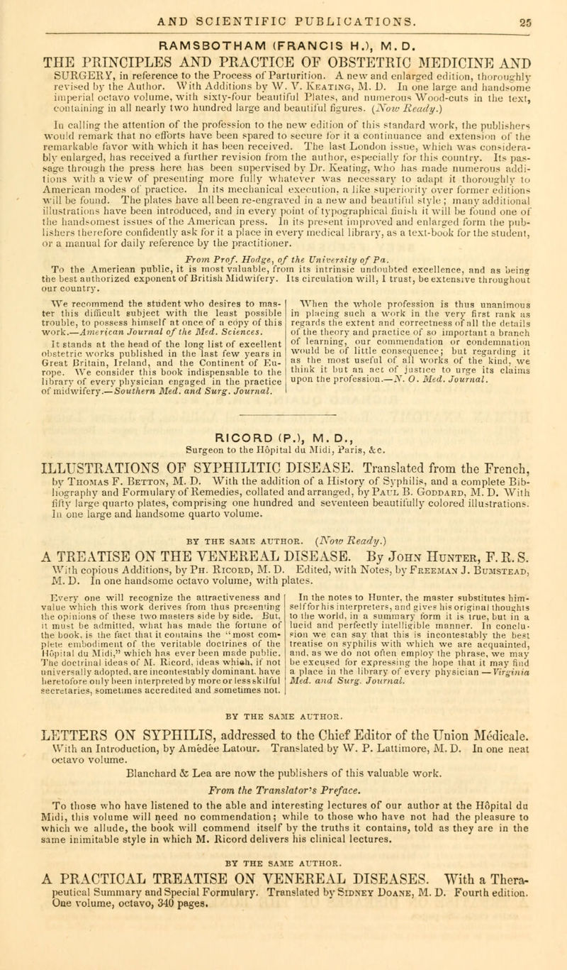 RAMSBOTHAM (FRANCIS H.), M.D. THE PRINCIPLES AND PRACTICE OF OBSTETRIC MEDICINE AND SURGERY, in reference to the Process of Parturition. A new and enlarged edition, thoroughly revised by the Author. With Additions by W. V. Keating, M. D. In one large and handsome imperial octavo volume, with sixty-four beautiful Plates, and numerous Wood-cuts in the text, containing in all nearly two hundred large and beautiful figures. {Now Ready.) In calling the attention of the profession to the new edition of this standard work*, the publishers would remark that no efforts have been spared to secure for it a continuance and extension of the remarkable favor with which it has been received. The last London issue, which was considera- bly enlarged, has received a further revision from the author, especially for this country. Its pus- sage through the press here has been supervised by Dr. Keating, who has made numerous addi- tions with a view of presenting more fully whatever was necessary to adapt it thoroughly to American modes of practice. In its mechanical execution, a like superiority over former editions will be found. The plates have all been re-engraved in a new and beautiful style; many additional illustrations have been introduced, and in every point of typographical finish it will be found one of the handsomest issues of the American press. In its present improved and enlarged form the pub- lishers therefore confidently ask for it a place in every medical library, as a text-book for the student, or a manual for daily reference by the practitioner. From Prof. Hodge, of the University of Pa. To the American public, it is most valuable, from its intrinsic undoubted excellence, and as bein? the best authorized exponent of British Midwifery. Its circulation will, 1 trust, be extensive throughout our country. We recommend the student who desires to mas- ter this difficult subject with the least possible trouble, to possess himself at once of a copy of this work.—American Journal of the Med. Sciences. It stands at the head of the long list of excellent obstetric works published in the last few years in Great Britain, Ireland, and the Continent of Eu- rope. We consider this book indispensable to the library of every physician engaged in the practice of midwifery.— Southern Med. and Surg. Journal. When the whole profession is thus unanimous in placing such a work in the very first rank as regards the extent and correctness of all the details of the theory and practice of so important a branch of learning, our commendation or condemnation would be of little consequence; but regarding it as the most useful of all works of the kind, we think it but an act of justice to urge its claims upon trie profession.—N. O. Med. Journal. RICORD (P.), M. D., Surgeon to the Hopital du Midi, Paris, &c. ILLUSTRATIONS OF SYPHILITIC DISEASE. Translated from the French, by Thomas F. Betton, M. D. With the addition of a History of Syphilis, and a complete Bib- liography and Formulary of Remedies, collated and arranged, by Paul B. Goddard, M. D. With fifty large quarto plates, comprising one hundred and seventeen beautifully colored illustrations. In one large and handsome quarto volume. by the same author. {Now Ready.) A TREATISE ON THE VENEREAL DISEASE. By John Hunter, F.R. S. With copious Additions, by Ph. Ricord, M. D. Edited, with Notes, by Freeman J. Bumstead, M. D. In one handsome octavo volume, with plates. Every one will recognize the attractiveness and value which this work derives from ihus presenting the opinions of these two masters side by side. But, it must be admitted, what has made the fortune of the book, is tiie fact that it contains the most com- plete embodiment of the veritable doctrines of the Hopital du Midi, which has ever been msde public. The doctrinal ideas of M. Ricord, ideas whi»h, if not universally adopted, are incontestably dominant, have heretofore only been interpreted by more or less skilful secretaries, sometimes accredited and sometimes not. In the notes to Hunter, the master substitutes him- self for his interpreters, and gives his original thoughts to the world, in a summary form it is true, but in a lucid and perfectly intelligible manner. In conclu- sion we can say that this is incontestably the best treatise on syphilis with which we are acquainted, and, as we do not often employ the phrase, we may be excused for expressing the hope that it may find a place in the library of every physician —Virginia Med. and Surg. Journal. BY THE SAME AUTHOR. LETTERS ON SYPHILIS, addressed to the Chief Editor of the Union Medicale. With an Introduction, by Amedee Latour. Translated by W. P. Lattimore, M. D. In one neat octavo volume. Blanchard & Lea are now the publishers of this valuable work. From the Translator's Preface. To those who have listened to the able and interesting lectures of our author at the Hopital du Midi, this volume will need no commendation; while to those who have not had the pleasure to which we allude, the book will commend itself by the truths it contains, told as they are in the same inimitable style in which M. Ricord delivers his clinical lectures. BY THE SAME AUTHOR. A PRACTICAL TREATISE ON VENEREAL DISEASES. With a Thera- peutical Summary and Special Formulary. Translated by Sidney Doane, M. D. Fourth edition. One volume, octavo, 340 pages.