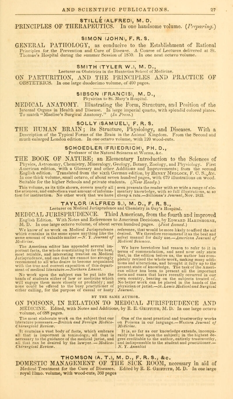 STILLE (ALFRED), M. D. PRINCIPLES OF THERAPEUTICS. In one handsome volume. (Preparing.) SIMON (JOHN), F. R. S. GENERAL PATHOLOGY, as conducive to the Establishment of Rational Principles for the Prevention and Cure of Disease. A Course of Lectures delivered at St. Thomas's Hospital during the summer Session of 1S00. In one neat octavo volume. SMITH (TYLER W.), M. D., Lecturer on Obstetrics in the Hnnterian School of Medicine. ON PARTURITION, AND THE PRINCIPLES AND PRACTICE OF OBSTETRICS. In one large duodecimo volume, of 400 pages. SIBSON (FRANCIS), M. D., Physician to St. Mary's Hospital. MEDICAL ANATOMY. Illustrating the Form, Structure, and Position of the Internal Organs in Health and Disease. In large imperial quarto, with splendid colored plates. To match Maclise's Surgical Anatomy. (In Press.) SOLLY (SAMUEL), F. R. S. THE HUMAN BRAIN; its Structure, Physiology, and Diseases. With a Description of the Typical Forms of the Brain in the Animal Kingdom. From the Second and much enlarged London edition. In one octavo volume, with 120 wood-cuts. SCHOEDLER (FRIEDRICH), PH.D., Professor of the Natural Sciences at Worms, &c. THE BOOK OF NATURE; an Elementary Introduction to the Sciences of Physics, Astronomy, Chemistry, Mineralogy, Geology, Botany, Zoology, and Physiology. First American edition, with a Glossary and other Additions and Improvements; from the second English edition. Translated from the sixth German edition, by Henry Mkdlock, F. C. S.,,&c. In one thick volume, small octavo, of about seven hundred pages, with 679 illustrations on wood. Suitable for the higher Schools and private students. (Now Ready.) This volume, as its title shows, covers nearly all the sciences, and embodies a vast amount of informa- tion for instruction. No other work that we have seen presents the reader with so wide a range of ele- mentary knowledge, with so full illustrations, at so cheap a rate.—Silliman's Journal, Nov. 1853. TAYLOR (ALFRED S.), M. D., F. R. S., Lecturer on Medical Jurisprudence and Chemistry in Guy's Hospital. MEDICAL JURISPRUDENCE. Third American, from the fourth and improved English Edition. With Notes and References to American Decisions, by Edward Hartshorne, M. D. In one large octavo volume, of about seven hundred pages. (Just issued.) We know of no work on Medical Jurisprudence i reference, that would be more likely to afford the aid which contains in the same space anything like the desired. We therefore recommend it as the best and same amount of valuable matter.—N. Y. Journal of safest manual for daily use.—American Journal of Medicine. I Mtdical Sciences. The American editor has appended several im- We have heretofore had reason to refer to it in portant facts, the whole constituting by far the best I terms ()f commeildation, and need now onlv state most reliable, and interesting treatise on Medical thaf in the ectition bef()re us< the author ^ _ Jurisprudence, and one that we cannot too strongly letd reviSed the whole work, makimr many addi- recommend to all who desire to become acquainted ti()ns and alterations an(1 brought it fully up to the With the true and correct exposition of this depart- ent state of knovvledge. The task of ihe Ameri- ment of medical literature— A orthern Lancet. c.m edit()r hag been to °present all the important No work upon the subject can be put into the facts and cases that have recently occurred in our hands of students either of law or medicine which own country, bearing on the subjects treated of. will engage them more closely or profitably; and No better work can be placed in the hands of the none could be offered to the busy practitioner of physician or jurist.—St. Louis Medical and Surgical either calling, for the purpose of casual or hasty , Journal. BY THE SAME AUTHOR. ON POISONS, IN RELATION TO MEDICAL JURISPRUDENCE AND MEDICINE. Edited, with Notes and Additions, by R. E. Griffith, M. D. In one large octavo volume, of 688 pages. The most elaborate work on the subject that our literature possesses.—British and Foreign Medico- Cliirurgical Review. It contains a vast body of facts, which embrace all that is important in toxicology, all that is necessary to the guidance of the medical jurist, and all that can be desired by the lawyer. — Medico- Chirurgical Review. One of the most practical and trustworthy works on Poisons in our language.—Western Journal oj Medicine. It is, so far as our knowledge extends, incompa- rably the best upon the subject; in the highest de- gree creditable to the author, entirely trustworthy, and indispensable to the student and practitioner.— N. Y. Annalist THOMSON (A. T.), M. D., F. R. S., &c. DOMESTIC MANAGEMENT OF THE SICK ROOM, necessary in aid of Medical Treatment for the Cure of Diseases. Edited by R. E. Griffith, M. D. In one large royal 12mo. volume, with wood-cuts, 360 pages