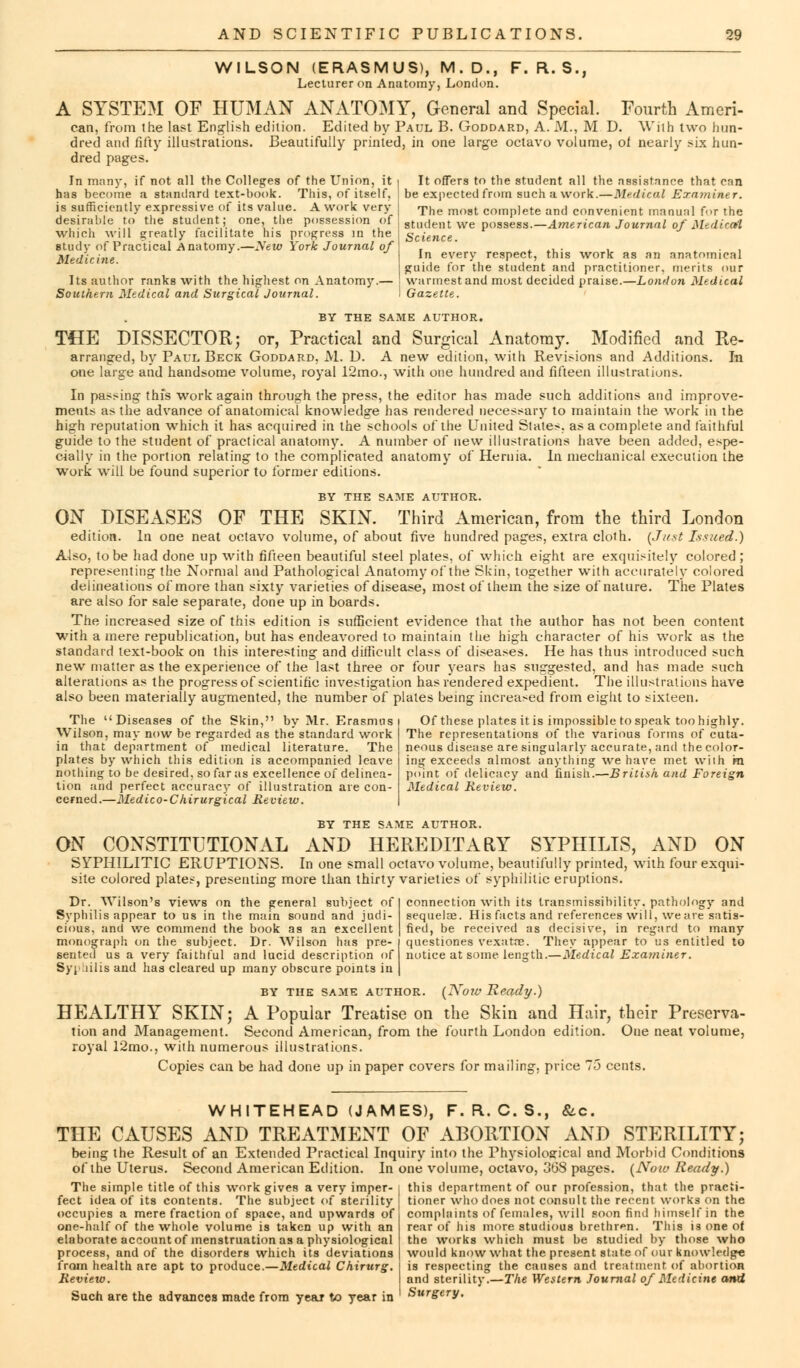 WILSON (ERASMUS), M.D., F. R. S., Lecturer on Anatomy, London. A SYSTEM OF HUMAN ANATOMY, General and Special. Fourth Ameri- can, from the last English edition. Edited by Paul B. Goddard, A. M., M D. \Vriih two hun- dred and fifty illustrations. Beautifully printed, in one large octavo volume, of nearly six hun- dred pages. In many, if not all the Colleges of the Union, it has become a standard text-book. This, of itself, is sufficiently expressive of its value. A work very desirable to the student; one, the possession of which will greatly facilitate his progress in the study of Practical Anatomy.—yew York Journal of Medicine. Its author ranks with the highest on Anatomy.- Southern Medical and Surgical Journal. It offers to the student all the assistance that can be expected from such a work.—Medical Examiner. The most complete and convenient manual foT the student we possess.—American Journal of Medical Science. In every respect, this work as an anatomical guide for the student and practitioner, merits our wannest and most decided praise.—London Medical I Gazette. BY THE SAME AUTHOR. THE DISSECTOR; or, Practical and Surgical Anatomy. Modified and Re- arranged, by Paul Beck Goddard, M. D. A new edition, with Revisions and Additions. In one large and handsome volume, royal 12mo., with one hundred and fifteen illustrations. In passing this work again through the press, the editor has made such additions and improve- ments as the advance of anatomical knowledge has rendered necessary to maintain the work in the high reputation which it has acquired in the schools of the United Slates, as a complete and faithful guide to the student of practical anatomy. A number of new illustrations have been added, espe- cially in the portion relating to the complicated anatomy of Hernia. h\ mechanical execution the work will be found superior to former editions. BY THE SAME AUTHOR. ON DISEASES OF THE SKIN. Third American, from the third London edition. In one neat octavo volume, of about five hundred pages, extra cloth. {Just Issued.) Also, to be had done up with fifteen beautiful steel plates, of which eight are exquisitely colored ; representing the Normal and Pathological Anatomy of the Skin, together with accurately colored delineations of more than sixty varieties of disease, most of them the size of nature. The Plates are also for sale separate, done up in boards. The increased size of this edition is sufficient evidence that the author has not been content with a mere republication, but has endeavored to maintain the high character of his work as the standard text-book on this interesting and difficult class of diseases. He has thus introduced such new matter as the experience of the last three or four years has suggested, and has made such alterations as the progress of scientific investigation has rendered expedient. The illustrations have also been materially augmented, the number of plates being increased from eight to sixteen. The Diseases of the Skin, by Mr. Erasmus Wilson, may now be regarded as the standard work in that department of medical literature. The plates by which this edition is accompanied leave nothing to be desired, so far as excellence of delinea- tion and perfect accuracy of illustration are con- cerned.—Medico-Chirurgical Review. BY THE SAME AUTHOR. ON CONSTITUTIONAL AND HEREDITARY SYPHILIS, AND ON SYPHILITIC ERUPTIONS. In one small octavo volume, beautifully printed, with four exqui- site colored plates, presenting more than thirty varieties of syphilitic eruptions. Dr. Wilson's views on the general subject of Syphilis appear to us in the main sound and judi- cious, and we commend the book as an excellent monograph on the subject. Dr. Wilson has pre- sented us a very faithful and lucid description of Syphilis and has cleared up many obscure points in BY THE SAME AUTHOR. (Now Ready.) HEALTHY SKIN; A Popular Treatise on the Skin and Hair, their Preserva- tion and Management. Second American, from the fourth London edition. One neat volume, royal 12mo., with numerous illustrations. Copies can be had done up in paper covers for mailing, price 75 cents. Of these plates it is impossible to speak too highly. The representations of the various forms of cuta- neous disease are singularly accurate, and the color- ing exceeds almost anything we have met wiih m point of delicacy and finish.—British and Foreign Medical Review. connection with its transmissibility. pathology and sequelae. His facts and references will, we are satis- fied, be received as decisive, in regard to many questiones vexatos. They appear to us entitled to notice at some length.—Medical Examiner. WHITEHEAD (JAMES), F. R. C. S., &c. THE CAUSES AND TREATMENT OF ABORTION AND STERILITY; being the Result of an Extended Practical Inquiry into the Physiological and Morbid Conditions of the Uterus. Second American Edition. In one volume, octavo, 308 pages. (Noiv Ready.) The simple title of this work gives a very imper- fect idea of its contents. The subject of sterility occupies a mere fraction of space, and upwards of one-half of the whole volume is taken up with an elaborate account of menstruation as a physiological process, and of the disorders which its deviations from health are apt to produce.—Medical Chirurg. Review. Such are the advances made from year to year in this department of our profession, that the practi- tioner who does not consult the recent works on the complaints of females, will soon find himself in the rear of his more studious brethren. This is one of the works which must be studied by those who would know what the present state of our knowledge is respecting the causes and treatment of abortion and sterility.—The Western Journal of Medicine and Surgery.