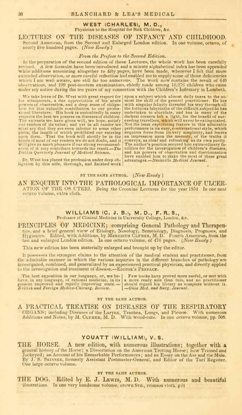 WEST (CHARLES), M. D., Physician to the Hospital for Sick Children, &c. LECTURES ON THE DISEASES OF INFANCY AND CHILDHOOD. Second American, from the Second and Enlarged London edition, nearly five hundred pages. (Now Ready.) In one volume, octavo, of From the Preface to the Second Edition. In the preparation of the second edition of these Lectures, the whole work has been carefully revised. A few formulse have been introduced and a minute alphabetical index has been appended while additions amounting altogether to fifty pages, have been made, wherever I felt that more extended observation, or more careful reflection had enabled me to supply some of those deficiencies which I am well aware, are still far too numerous. The work now contains the result of 640 observations, and 199 post-mortem examinations, chiefly made among 10,276 children who came under my notice during the ten years of my connection with the Children's Infirmary in Lambeth. upon a subject which almost daily taxes to the ut- most the skill of the general practitioner. He has with singular felicity threaded his way through nil the tortuous labyrinths of the difficult subject he has undertaken to elucidate, and has in many of the darkest corners left a light, for the benefit of suc- ceeding travellers, which will never be extinguished. Not the least captivating feature in this admirable performance is its easy, conversational style, which acquires force from its very simplicity, and leaves an impression upon the memory, of the truths it conveys, as clear and refreshing as its own purity. The author's position secured him extraordinary fa- cilities for the investigation of children's diseases, and his powers of observation and discrimination have enabled him to make the most of these great advantages.—Nashville Medical Journal. We take leave of Dr. West with great respect for his attainments, a due appreciation of his acute powers of observation, and a deep sense of obliga- tor; for this valuable contribution to our profes- sional literature. His book is undoubtedly in many respects the best we possess on diseases of children. The extracts we have given will, we hope, satisfy our readers of its value; and yet in all candor we must say that they are even inferior to some other parts, the length of which prohibited our entering upon them. That the book will shortly be in the hands of most of our readers we do not doubt, and it will give us much pleasure if our strong recommend- ation of it may contribute towards the result.—The Dublin Quarterly Journal of Medical Science. Dr. West has placed the profession under deep ob- ligation by this able, thorough, and finished work BY THE SAME AUTHOR. (Now Ready ) AN ENQUIRY INTO THE PATHOLOGICAL IMPORTANCE OF ULCER- ATION OF THE OS UTERI, octavo volume, extra cloth. Being the Croonian Lectures for the year 1S54. In one neat WILLIAMS (C. J. B.), M.D., F. R. S., Professor of Clinical Medicine in University College, London, &c. PRINCIPLES OF MEDICINE; comprising General Pathology and Therapeu- tics, and a brief general view of Etiology, Nosology, Semeiology, Diagnosis, Prognosis, and Hygienics. Edited, with Additions, by Meredith Clymer, M. D. Fourth American, from the last and enlarged London edition. In one octavo volume, of 476 pages. (Now Ready.) This new edition has been materially enlarged and brought up by the editor. It possesses the strongest claims to the attention of the medical student and practitioner, from the admirable manner in which the various inquiries in the different branches of pathology are investigated, combined, and generalized by an experienced practical physician, and directly applied to the investigation and treatment of disease.—Editor's Preface. The best exposition in our language, or, we be- lieve, in any language, of rational medicine, in its present improved and rapidly improving state.— British and Foreign Medico-Chirurg. Review. Few books have proved more useful, or met with a more ready sale than this, and no practitioner should regard his library as complete without it. —Ohio Med. and Surg. Journal. BY THE SAME AUTHOR. A PRACTICAL TREATISE ON DISEASES OF THE RESPIRATORY ORGANS; including Diseases of the Larynx, Trachea, Lungs, and Pleurae. With numerous Additions and Notes, by M. Clymer, M. D. With wood-cuts. In one octavo volume, pp. 508. YOUATT (WILLIAM), V. S. THE HORSE. A new edition, with numerous illustrations; together with a general history of the Horse; a Dissertation on the American Trotting Horse; how Trained and Jockeyed ; an Account of his Remarkable Performances; and an Essay on the Ass and the Mule. By J. S. Skinner, formerly Assistant Postmaster-General, and Editor of the Turf Register. One larjre octavo volume. BY THE SAME AUTHOR. THE DOG. Edited by E. J. Lewis, M. P. With numerous illustrations. In one very handsome volume, crown Svo., crimsou cloth, gilt and beautiful