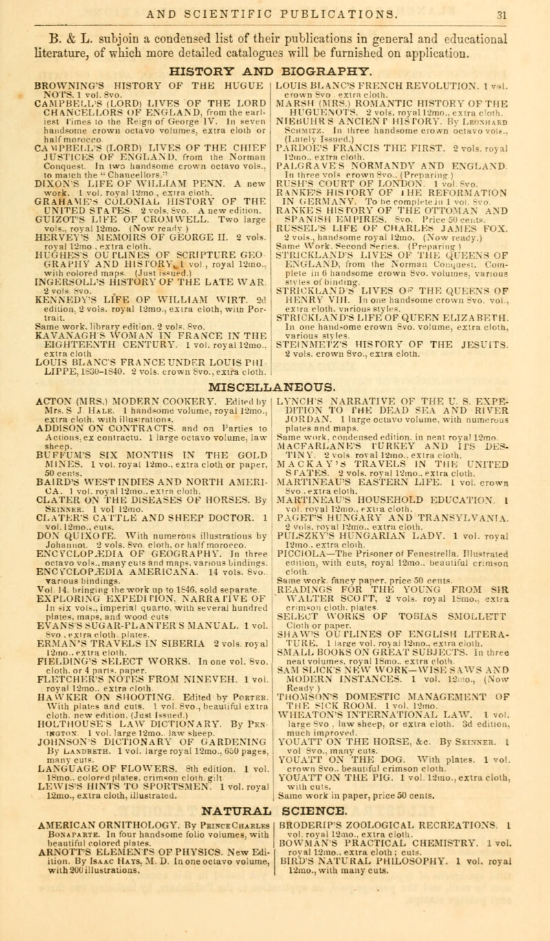 B. & L. subjoin a condensed list of their publications in general and educational literature, of which more detailed catalogues will be furnished on application. HISTORY AND BIOGRAPHY. BROWNINGS HISTORY OF THE HUGUE NOTS. 1 vol.Svo. CAMPBELL'S (LORD) LIVES OF THE LORD CHANCELLORS OF ENGLAND, from the earl- iest limes 10 ihe Reign of George IV. In seven handsome crown octavo volumes, extra cloih or half morocco CAMPBELLS (LORD) LIVES OF THE CHIEF JUSTICES OF ENGLAND, from the Norman Conquest. In two handsome crown octavo vols., to maich the  Chancel lors.:' DIXON'S LIFE OF WILLIAM PENN. A new work. 1 vol. roval 12mo , extra cloth. GRAHAME'S COLONIAL HISTORY OF THE UNITED STATES 2 vols. Svo. A new edition. GUIZOTS LIFE OF CROMWELL. Two large vols., roval 12mo. (!Vow readv ) HERVEYS MEMOIRS OF GEORGE II. 2 vols, royal 12mo . extra cloih. HUGHESS OUTLINES OF SCRIPTURE GEO GRAPHV AND HlSI'ORYwl vol, royal 12mo.. wiih colored maps (.Inst issued.) INGERSOLL-S HISTORY OF THE LATE WAR 2 vols >vo. . KENNEDYS LIFE OF WILLIAM WIRT. 2d edition. 2 vols, royal L2mo., extra cloth, wiia Por- trait. Same work, library edition. 2 vols. Svo. KAVANAGH S WOMAN IN FRANCE IN THE EIGHTEENTH CENTURY. 1 vol. royal 12mo.. extra cloth LOUIS BLANCS FRANCE UNDER LOUIS PHI LIPPE, 1;=30-1S40. 2 vols, crown Svo.,extra cloth. LOUIS BLANC'S FRENCH REVOLUTION. 1 v*l. crown Svo extra cloth. MARSH (MRS.) ROMANTIC HISTORY OFTHE HUGUENOTS. 2 vols, royal 12mo.. extra cloth. NIEt'.UIIRS ANCIENT HISTORY. By Laos hard Schmitz. In ihree handsome croA-n octavo voir.. (Lately Issued.) PARDOE'S FRANCIS THE FIRST. 2 vols, royal 12ino.. extra cloth. PALGRAVES NORMANDY AND ENGLAND. In three vols crown Svo.. (Preparing ) RUSH'S COURT OF LONDON. 1 vol.8vo. RANKES HISTORY OF J HE REFORMATION IN GERMANY. To he complete jii 1 voi. Svo. RANKES HISTORY OF 'THE OTTOMAN AND SPANISH EMPIRES. Svo. Price 50 cent?. RUSSELS LIFE OF CHARLES JAMES FOX. 2 vols., handsome royal l2mo. (Now ready.) Same Work. Second Series. (Preparing) STRICKLAND'S LIVES OF THE QUEENS OF ENGLAND, from ihe Norman Conquest. Com- plete in 0 handsome crown Svo. volumes, various styles of binding. STRICKLAND'S LIVES O^ THE QUEENS OF HENRY VIII. In one handsome crown Svo. vol., extra cloth, various styles. STRICKLAND'S LIFE OF QUEEN ELIZABETH. In one handsome crown Svo. volume, extra cloth, various styles. STEINMETZ'S HISTORY OF THE JESUITS. 2 vols, crown 8vo., extra cloth. MISCELLANEOUS. ACTON (MRS.) MODERN COOKERY. Edited by | Mrs. S J Hale. 1 handsome volume, royal J2mo.. extra cloth, with illustrations. ADDISON ON CONTRACTS, and on Parties to Actions, ex contractu. 1 large octavo volume, law : sheep. BUFFUUS SIX MONTHS IN THE GOLD: MINES. 1 vol. royal 12mo.. extra cloth or paper, 50 cents. BAIRD'S WEST INDIES AND NORTH AMERI- CA. 1 vol. royal 12mo.. extra cloth. CLATER ON THE DISEASES OF HORSES. By Skinner. 1 vol 12mo. CI.ATERS CATTLE AND SHEEP DOCTOR. 1 vol. 12mo.. cuts. DON QUIXOTE. With numerous illustrations by Johannot. 2 vols. Svo cloth, or half morocco. ENCYCLOPAEDIA OF GEOGRAPHY. In three [ octavo vols., many cuts and maps, various bindings. ENCYCLOPAEDIA AMERICANA. 14 vols. Svo. Tanous bindings. Vol 14. bringing the work up to 1S46. sold separate. EXPLORING EXPEDITION. NARRATIVE OF In six vols., imperial quarto, with several hundred plates, maps, and wood cuts EVANS S SUGAR-PLANTER S MANUAL. 1 vol. Svo . exira cloth, plates. ERMAN'S TRAVELS IN SIBERIA 2 vols, royal l2mo. extra cloth. F1ELDING-S SELECT WORKS. In one vol. Svo. cloth, or 4 parts, paper. FLETCHERS NOTES FROM NINEVEH. 1 voi. j royal 12mo.. extra cloth HAWKER ON SHOOTING. Edited by Portek. With plates and cuts. 1 vol. Svo., beautiful extra ! cloth, new edition. (Just Issued.) HOLTHOUSES LAW DICTIONARY. By Pf..v tkgtox. 1 vol. lar^e 12mo. law sheep. JOHNSONS DICTIONARY OF GARDENING By Landreth. 1 vol. large royal 12mo.. 6o0 pages. many cuts. LANGUAOE OF FLOWERS. Sth edition. 1 vol. 18mo.. colored plates, crimson cloth, gilt LEWISES HINTS TO SPORTSMEN. 1 vol. royal 12mo., extra cloth, illustrated. LYNCHS NARRATIVE OF THE U. S. EXPE- DITION TO THE DEAD SEA AND RIVER JORDAN. 1 large octavo volume, with numerous plates and maps. Same work, condensed edition, in neat royal 12mo. MACFARLANES TURKEY AND ITS DES- T1N V. 2 vols roval 12mo.. extra cloth. MACKAY'S TRAVELS IN THE UNITED S TATES. 2 vols, roval 12mo.. extra cloth. MARTINEAU'S EASTERN LIFE. 1 vol. crown Bvo . extra cloth. MARTINEAU'S HOUSEHOLD EDUCATION. I voi roval 12mo.. extra cloth. PAGET'S HUNGARY AND TRANSYLVANIA. 2 vols, roval I2mo.. extra cloth. PULSZKYS HUNGARIAN LADY. 1 vol. royal 12mo . extra cloih. PICCIOLA—The Prisoner of Fenestrella. Illustrated edition, with cuts, royal 12mo.. beautiful crimson cloth. Same work, fancv paper, price 50 cents. READINGS FOR THE YOUNG FROM SIR WALTER SCOTT. 2 vols. ro\ al lsmo., extra or in*on cloth, plates. SELECT WORKS OF TOBIAS SMOLLETT Cloth or paper. SHAW'S OUTLINES OF ENGLISH LITERA- TURE. 1 large vol. royal 12mo.. extra cioih. SMALL BOOKS ON GREAT SUBJECTS. In three neat volumes, royal ISmo.. extra cloth SAM SLICKS NEW WORK—WISE S AWS AND MODERN INSTANCES. 1 vol. 12 o., (Now Readv ) THOMSON'S DOMESTIC MANAGEMENT OF THE SICK ROOM. 1vol. 12mo. WHEATOVS INTERNATIONAL LAW. 1 vol. large Svo . law sheep, or extra cloth. 3d edition, much improved. YOUATT ON THE HORSE, &c. By Skinner. I vol Svo.. many cuts. YOUATT ON THE DOG. With plates. 1 vol. crown 8vo.. beautiful crimson cloth. YOUATT ON THE PIG. 1 vol. 12mo., extra cloth, with cuts. Same work in paper, price 50 cents. NATURAL SCIENCE. AMERICAN ORNITHOLOGY. By PrixceCharles Bonaparte. In four handsome folio volumes, with beautiful colored plates. ARNOTT'S ELEMENTS OF PHYSICS. New Edi- iiion. By Isaac Hays. M. D. In one octavo volume, with 200 illustrations. BRODERIPS ZOOLOGICAL RECREATIONS. I vol. royal 12mo., extra cloth. BOWMAN'S PRACTICAL CHEMISTRY. 1vol. roval 12ino.. extra cloth ; cuts. BIRDS NATURAL PHILOSOPHY. 1 vol. royal 12mo., with many cuts.