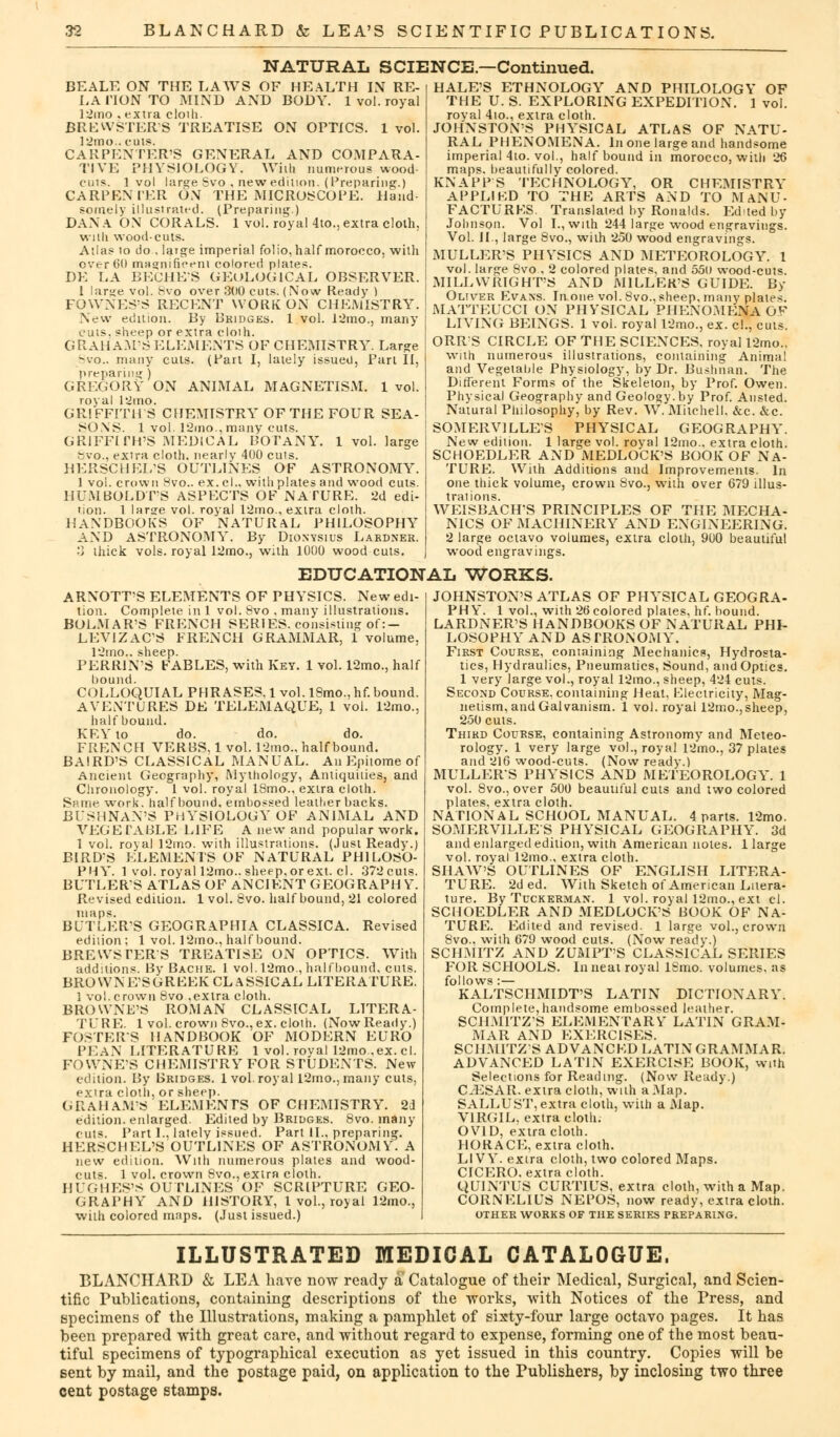 NATURAL SCIENCE—Continued. BEALE ON THE LAWS OF HEALTH IN RE- LA HON TO MIND AND BODY. 1 vol. royal 12mo , extra cloili. BREWSTER'S TREATISE ON OPTICS. 1 vol. 12mo.. cuts. CARPENTER'S GENERAL AND COMPARA- TIVE PHYSIOLOGY. Willi numerous wood- cuts. 1 vol large Svo , new edition. (Preparing.) CARPENTER ON THE MICROSCOPE. Hand- somely illustrated. (Preparing.) DAN A ON CORALS. 1 vol. royal 4to., extra cloth, Willi wood-cuts. Atlas to do-, large imperial folio, half morocco, with over 60 magnificent colored plates. DE LA HECHE'S GEOLOGICAL OBSERVER. 1 large vol. 8vo over 300 cuts. (Now Ready ) FOWNES'S RECENT WORK ON CHEMISTRY. New edition. By Bridges. 1 vol. 12mo., many cuts, sheep or extra cloih. GRAHAM'S ELEMENTS OF CHEMISTRY. Large Svo.. many cuts. (Part I, lately issued, Part II, GREGORY ON ANIMAL MAGNETISM. 1 vol. royal l^rio. GRIFFITHS CHEMISTRY OF THE FOUR SEA- SONS. 1 vol. 12mo.,many cuts. GRIFFITH'S MEDICAL BOTANY. 1 vol. large Svo., extra cloth, nearly 400 cuis. HERSCHEL'S OUTLINES OF ASTRONOMY. 1 vol. crown 8vo.. ex. cl., with plates and wood cuts. HUMBOLDT'S ASPECTS OF NATURE. 2d edi- tion. 1 large vol. royal 12mo., extra cloth. HANDBOOKS OF NATURAL PHILOSOPHY AND ASTRONOMY. By Dionysius Lardner. •'} thick vols, royal 12mo., with 1000 woodcuts. HALE'S ETHNOLOGY AND PHILOLOGY OF THE U. S. EXPLORING EXPEDITION. 1 vol. royal 4io., extra cloth. JOHNSTON'S PHYSICAL ATLAS OF NATU- RAL PHENOMENA. In one large and handsome imperial 4to. vol., half bound in morocco, with 26 maps, beautifully colored. KNAPPS TECHNOLOGY, OR CHEMISTRY APPLIKD TO THE ARTS AND TO MANU- FACTURES. Translated by Ronalds. Edited by Johnson. Vol I., with 244 large wood engravings. Vol. II., large 8vo., with 250 wood engravings. MULLER'S PHVSICS AND METEOROLOGY. 1 vol. large Svo., 2 colored plates, and 550 wood-cuts. MILLWRIGHT'S AND MILLER'S GUIDE. By Oliver Evaxs. In.one vol. Svo., sheep, many plates. MATTEUCCI ON PHYSICAL PHENOMENA OF LIVING BEINGS. 1 vol. royal 12mo., ex. c!., cuts. ORRS CIRCLE OF THE SCIENCES, royal 12mo.. with numerous illustrations, containing Animal and Vegetable Physiology, by Dr. Bushnan. The Different Forms of the Skeleton, by Prof. Owen. Physical Geography and Geology, by Prof. Ansted. Natural Philosophy, by Rev. W. Mitchell. &c. &c. ! SOMERV1LLES PHYSICAL GEOGRAPHY. New edition. 1 large vol. royal 12mo.. extra cloth. SCHOEDLER AND MEDLOCK'S BOOK OF NA- TURE. With Additions and Improvements. In one thick volume, crown Svo., with over 679 illus- trations. WEISBACH'S PRINCIPLES OF THE MECHA- NICS OF MACHINERY AND ENGINEERING. 2 large octavo volumes, extra cloth, 900 beautiful w-ood engravings. EDUCATIONAL WORKS. ARNOTT'S ELEMENTS OF PHYSICS. New edi- tion. Complete in 1 vol. 8vo , many illustrations. BOLMAR'S FRENCH SERIES, consisting of:- LEVIZAC'S FRENCH GRAMMAR, 1 volume. l2mov sheep. PERRINS FABLES, with Key. 1 vol. 12mo., half bound. COLLOQUIAL PHRASES, 1 vol. 18mo., hf. bound. A VENTURES DE TELEMAQUE, 1 vol. 12mo., half bound. KEY to do. do. do. FRENCH VERBS, lvol. 12mo., half bound. BAIRD'S CLASSICAL MANUAL. An Epitome of Ancient Geography, Mythology, Antiquities, and Chronology. 1 vol. royal ISmo., extra cloth. Same. work, half bound, embossed leather backs. BUSHNAN'S PHYSIOLOGY OF ANIMAL AND VEGETABLE LIFE A new and popular work. 1 vol. royal 12mo. with illustrations. (Just Ready.) BIRD'S ELEMENTS OF NATURAL PHILOSO- PHY. 1 vol. royal 12mo.. sheep, or ext. cl. 372 cuts. BUTLERS ATLAS OF ANCIENT GEOGRAPH Y. Revised edition. 1 vol. Svo. half bound, 21 colored BUTLER'S GEOGRAPHIA CLASSICA. Revised edition ; 1 vol. 12mo., half bound. BREWSTER S TREATISE ON OPTICS. With additions. By Bache. 1 vol.!2mo., halfbound, cuts. BROWNE'SGREEK CLASSICAL LITERATURE. 1 vol. crown 8vo ,extra cloth. BROWNE'S ROMAN CLASSICAL LITERA- TURE. 1 vol. crown Svo., ex. cloth. (Now Ready.) FOSTERS HANDBOOK OF MODERN EURO PEAN LITERATURE 1 vol. roval I2mo.,ex. cl. FOWNE'S CHEMISTRY FOR STUDENTS. New edition. By Bridges. 1 vol.royal 12mo.,many cuts, extra cloth, or sheep. GRAHAM'S ELEMENTS OF CHEMISTRY. 2d edition, enlarged. Edited by Bridges. 8vo. many cuts. Part 1., lately issued. Part II., preparing. HERSCHEL'S OUTLINES OF ASTRONOMY. A new edition. With numerous plates and wood- cuts. 1 vol. crown 8vo., extra cloth. HUGHES'S OUTLINES OF SCRIPTURE GEO- GRAPHY AND HISTORY, 1 vol., royal 12mo., with colored maps. (Just issued.) JOHNSTON'S ATLAS OF PHYSICAL GEOGRA- PHY. 1 vol., with 26 colored plates, hf. bound. LARDNER'S HANDBOOKS OF NATURAL PHI- LOSOPHY AND ASTRONOMY. First Course, containing Mechanics, Hydrosta- tics, Hydraulics, Pneumatics, Sound, and Optics. 1 very large vol., royal 12mo., sheep, 424 cuts. Second Course, containing Heat, Electricity, Mag- netism, and Galvanism. 1 vol. royal 12mo., sheep, 250 cuts. Third Course, containing Astronomy' and Meteo- rology. 1 very large vol., royal 12mo., 37 plates and 216 wood-cuts. (Now ready.) MULLER'S PHYSICS AND METEOROLOGY. 1 vol. Svo., over 500 beautiful cuts and two colored plates, extra cloth. NATIONAL SCHOOL MANUAL. 4 parts. 12mo. SOMERVILLES PHYSICAL GEOGRAPHY. 3d and enlarged edition, with American notes. 1 large vol. royal 12mo., extra cloth. SHAW'S OUTLINES OF ENGLISH LITERA- TURE. 2ded. With Sketch of American Litera- ture. By Tuckerman. 1 vol. royal 12mo., ext cl. SCHOEDLER AND MEDLOCK'S BOOK OF NA- TURE. Edited and revised. 1 large vol., crown Svo.. with 679 wood cuts. (Now ready.) SCHMITZ AND ZUMPT'S CLASSICAL SERIES FOR SCHOOLS. In neat royal ISmo. volumes, as follows :— KALTSCHMIDT'S LATIN DICTIONARY. Complete,handsome embossed leather. SCHMITZ'S ELEMENTARY LATIN GRAM- MAR AND EXERCISES. SCHM1TZS ADVANCED LATIN GRAMMAR. ADVANCED LATIN EXERCISE BOOK, with Selections for Reading. (Now Ready.) C-ESAR. extra cloth, with a Map. SALLUST, extra cloth, with a Map. VIRGIL, extra cloth. OVID, extra cloth. HORACE, extra cloth. LI VY. extra cloth, two colored Maps. CICERO, extra cloth. QUINTUS CURTIUS, extra cloth, with a Map. CORNELIUS NEPOS, now ready, extra cloth. OTHER WORKS OF THE SERIES PREPARING. ILLUSTRATED MEDICAL CATALOGUE. BLANCHAKD & LEA have now ready a Catalogue of their Medical, Surgical, and Scien- tific Publications, containing descriptions of the works, with Notices of the Press, and specimens of the Illustrations, making a pamphlet of sixty-four large octavo pages. It has been prepared with great care, and without regard to expense, forming one of the most beau- tiful specimens of typographical execution as yet issued in this country. Copies will be sent by mail, and the postage paid, on application to the Publishers, by inclosing two three cent postage stamps.