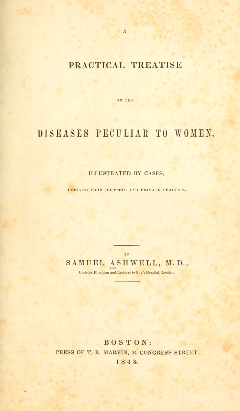 PRACTICAL TREATISE DISEASES PECULIAR TO WOMEN, ILLUSTRATED BY CASES, DERIVED FROM HOSPITAL AND PRIVATE PRACTICE. SAMUEL ASHWELL, M. D Obstetric Physician and Lecturer to Guy's Hospital, London. BOSTON: PRESS OF T. R. MARVIN, 24 CONGRESS STREET. 1 843-.