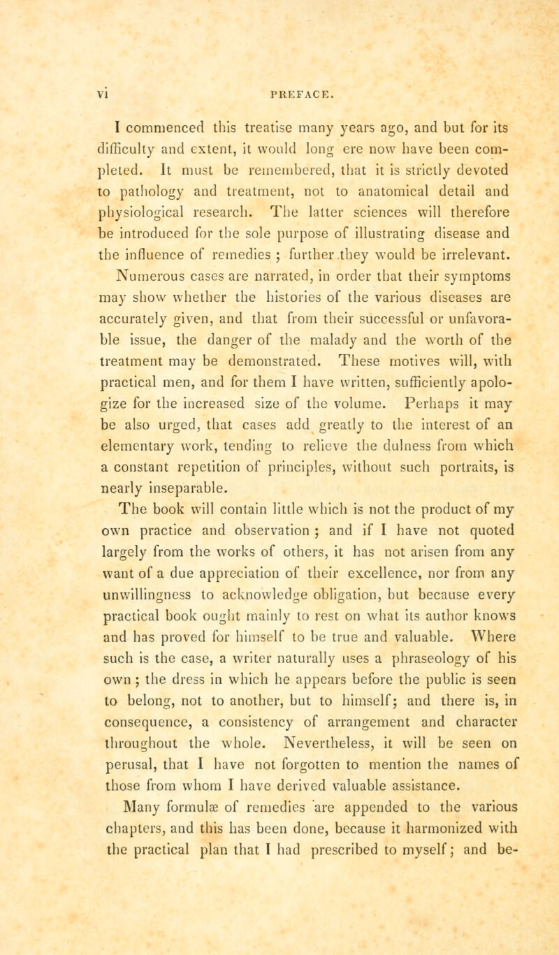 I commenced this treatise many years ago, and but for its difficulty and extent, it would long ere now have been com- pleted. It must be remembered, that it is strictly devoted to pathology and treatment, not to anatomical detail and physiological research. The latter sciences will therefore be introduced for the sole purpose of illustrating disease and the influence of remedies ; further .they would be irrelevant. Numerous cases are narrated, in order that their symptoms may show whether the histories of the various diseases are accurately given, and that from their successful or unfavora- ble issue, the danger of the malady and the worth of the treatment may be demonstrated. These motives will, with practical men, and for them I have written, sufficiently apolo- gize for the increased size of the volume. Perhaps it may be also urged, that cases add greatly to the interest of an elementary work, tending to relieve the dulness from which a constant repetition of principles, without such portraits, is nearly inseparable. The book will contain little which is not the product of my own practice and observation ; and if I have not quoted largely from the works of others, it has not arisen from any want of a due appreciation of their excellence, nor from any unwillingness to acknowledge obligation, but because every practical book ought mainly to rest on what its author knows and has proved for himself to be true and valuable. Where such is the case, a writer naturally uses a phraseology of his own ; the dress in which he appears before the public is seen to belong, not to another, but to himself; and there is, in consequence, a consistency of arrangement and character throughout the whole. Nevertheless, it will be seen on perusal, that I have not forgotten to mention the names of those from whom I have derived valuable assistance. Many formulae of remedies are appended to the various chapters, and this has been done, because it harmonized with the practical plan that I had prescribed to myself; and be-
