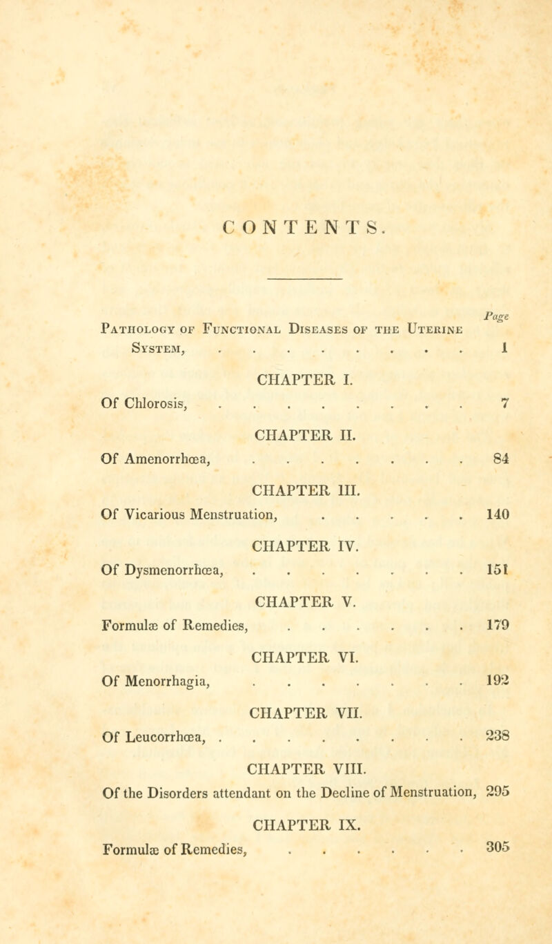 CONTENTS. Page Pathology of Functional Diseases of the Uterine System, 1 CHAPTER I. Of Chlorosis, 7 CHAPTER II. Of Amenorrhea, ....... 84 CHAPTER III. Of Vicarious Menstruation, 140 CHAPTER IV. Of Dysmenorrhea, 151 CHAPTER V. Formulae of Remedies, 179 CHAPTER VI. Of Menorrhagia, 192 CHAPTER VII. Of Leucorrhoea, 238 CHAPTER VIII. Of the Disorders attendant on the Decline of Menstruation, 295 CHAPTER IX. Formulae of Remedies, .... • 305