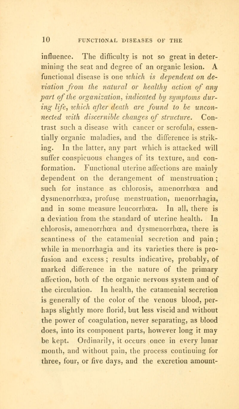 influence. The difficulty is not so great in deter- mining the seat and degree of an organic lesion. A functional disease is one which is dependent on de- viation from the natural or healthy action of any part of the organization, indicated by symptoms dur- ing life, which after death are found to be uncon- nected with discernible changes of structure. Con- trast such a disease with cancer or scrofula, essen- tially organic maladies, and the difference is strik- ing. In the latter, any part which is attacked will suffer conspicuous changes of its texture, and con- formation. Functional uterine affections are mainly dependent on the derangement of menstruation; such for instance as chlorosis, amenorrhcea and dysmenorrhcea, profuse menstruation, menorrhagia, and in some measure leucorrhcea. In all, there is a deviation from the standard of uterine health. In chlorosis, amenorrhcea and dysmenorrhcea, there is scantiness of the catamenial secretion and pain ; wThile in menorrhagia and its varieties there is pro- fusion and excess ; results indicative, probably, of marked difference in the nature of the primary affection, both of the organic nervous system and of the circulation. In health, the catamenial secretion is generally of the color of the venous blood, per- haps slightly more florid, but less viscid and without the power of coagulation, never separating, as blood does, into its component parts, however long it may be kept. Ordinarily, it occurs once in every lunar month, and without pain, the process continuing for three, four, or five days, and the excretion amount-