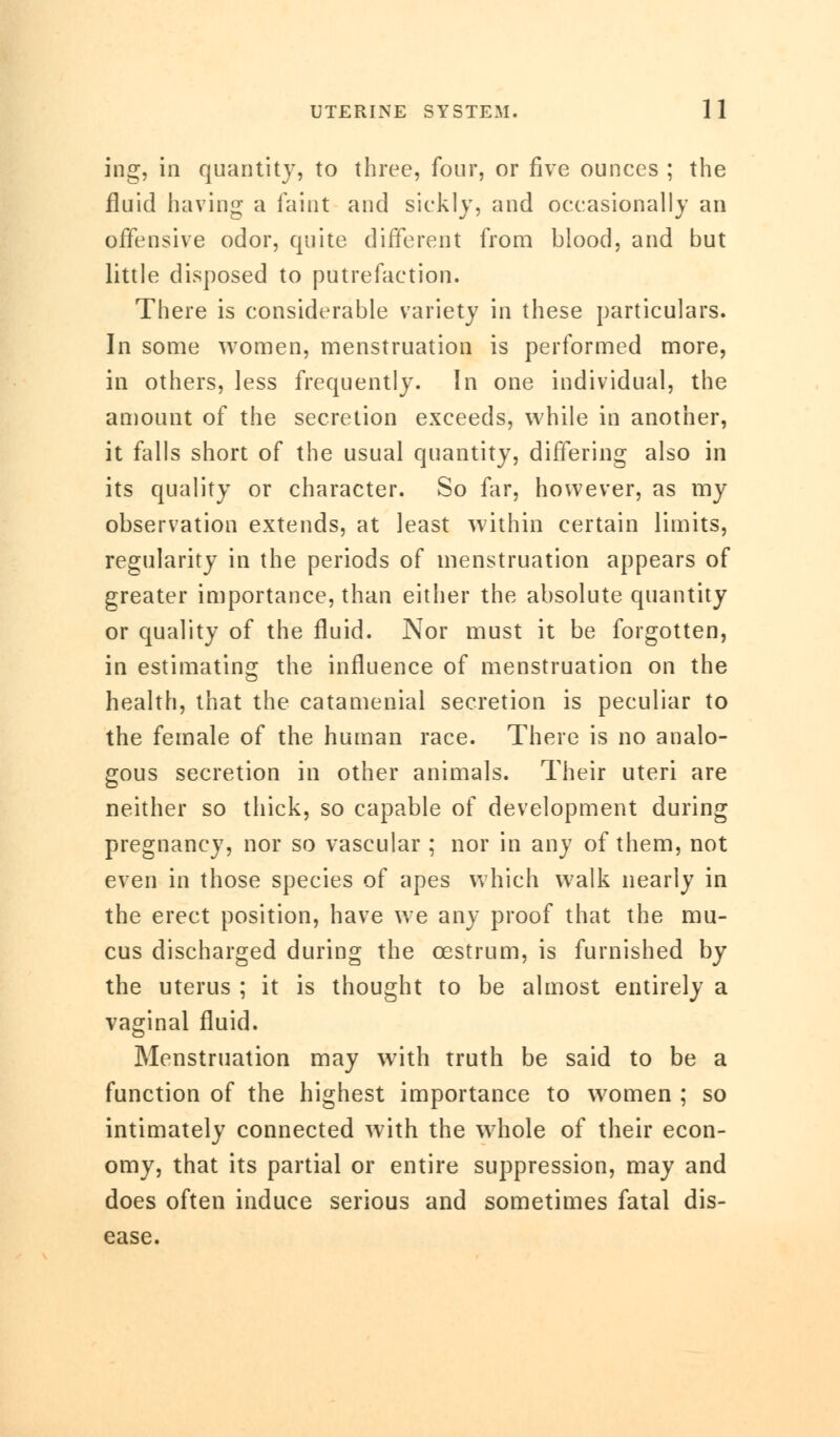 ing, in quantity, to three, four, or five ounces ; the fluid having a faint and sickly, and occasionally an offensive odor, quite different from blood, and but little disposed to putrefaction. There is considerable variety in these particulars. In some women, menstruation is performed more, in others, less frequently. In one individual, the amount of the secretion exceeds, while in another, it falls short of the usual quantity, differing also in its quality or character. So far, however, as my observation extends, at least within certain limits, regularity in the periods of menstruation appears of greater importance, than either the absolute quantity or quality of the fluid. Nor must it be forgotten, in estimating the influence of menstruation on the health, that the catamenial secretion is peculiar to the female of the human race. There is no analo- gous secretion in other animals. Their uteri are neither so thick, so capable of development during pregnancy, nor so vascular ; nor in any of them, not even in those species of apes which walk nearly in the erect position, have we any proof that the mu- cus discharged during the oestrum, is furnished by the uterus ; it is thought to be almost entirely a vaginal fluid. Menstruation may with truth be said to be a function of the highest importance to women ; so intimately connected with the whole of their econ- omy, that its partial or entire suppression, may and does often induce serious and sometimes fatal dis- ease.