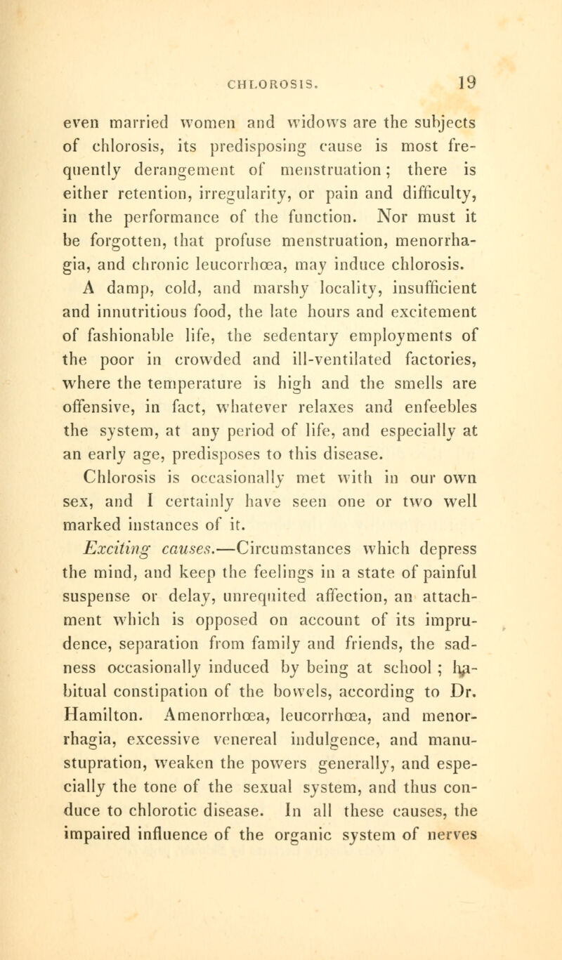 even married women and widows are the subjects of chlorosis, its predisposing cause is most fre- quently derangement of menstruation; there is either retention, irregularity, or pain and difficulty, in the performance of the function. Nor must it be forgotten, that profuse menstruation, monorrha- gia, and chronic leucorrhcea, may induce chlorosis. A damp, cold, and marshy locality, insufficient and innutritious food, the late hours and excitement of fashionable life, the sedentary employments of the poor in crowded and ill-ventilated factories, where the temperature is high and the smells are offensive, in fact, whatever relaxes and enfeebles the system, at any period of life, and especially at an early age, predisposes to this disease. Chlorosis is occasionally met with in our own sex, and I certainly have seen one or two well marked instances of it. Exciting causes.—Circumstances which depress the mind, and keep the feelings in a state of painful suspense or delay, unrequited affection, an attach- ment which is opposed on account of its impru- dence, separation from family and friends, the sad- ness occasionally induced by being at school ; ha- bitual constipation of the bowels, according to Dr. Hamilton. Amenorrhcea, leucorrhcea, and monor- rhagia, excessive venereal indulgence, and manu- stupration, weaken the powers generally, and espe- cially the tone of the sexual system, and thus con- duce to chlorotic disease. In all these causes, the impaired influence of the organic system of nerves