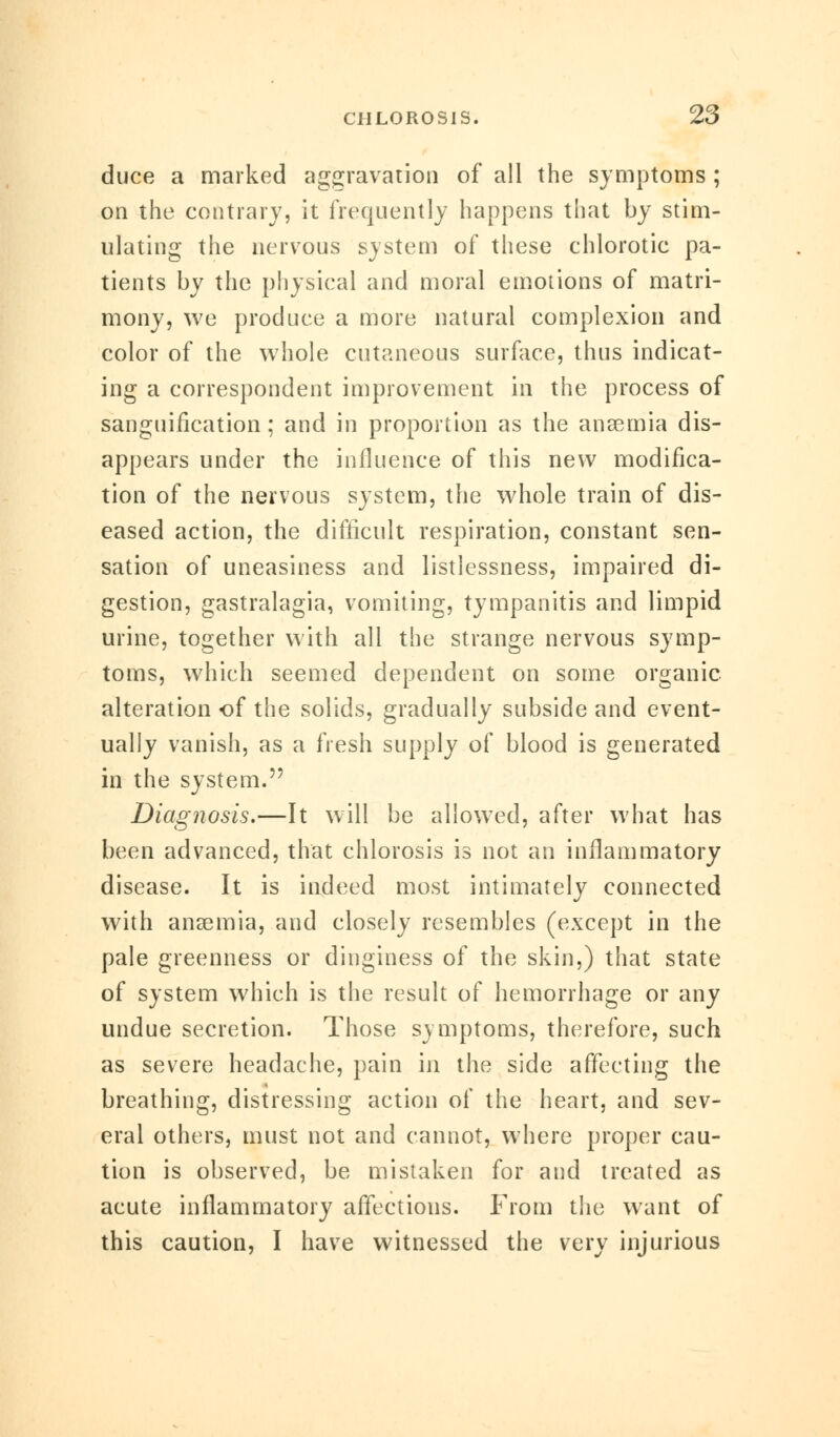 duce a marked aggravation of all the symptoms ; on the contrary, it frequently happens that by stim- ulating the nervous system of these chlorotic pa- tients by the physical and moral emotions of matri- mony, we produce a more natural complexion and color of the whole cutaneous surface, thus indicat- ing a correspondent improvement in the process of sanguification; and in proportion as the anaemia dis- appears under the influence of this new modifica- tion of the nervous system, the whole train of dis- eased action, the difficult respiration, constant sen- sation of uneasiness and listlessness, impaired di- gestion, gastralagia, vomiting, tympanitis and limpid urine, together with all the strange nervous symp- toms, which seemed dependent on some organic alteration of the solids, gradually subside and event- ually vanish, as a fresh supply of blood is generated in the system. Diagnosis.—It will be allowed, after what has been advanced, that chlorosis is not an inflammatory disease. It is indeed most intimately connected with anaemia, and closely resembles (except in the pale greenness or dinginess of the skin,) that state of system which is the result of hemorrhage or any undue secretion. Those symptoms, therefore, such as severe headache, pain in the side affecting the breathing, distressing action of the heart, and sev- eral others, must not and cannot, where proper cau- tion is observed, be mistaken for and treated as acute inflammatory affections. From the want of this caution, I have witnessed the very injurious