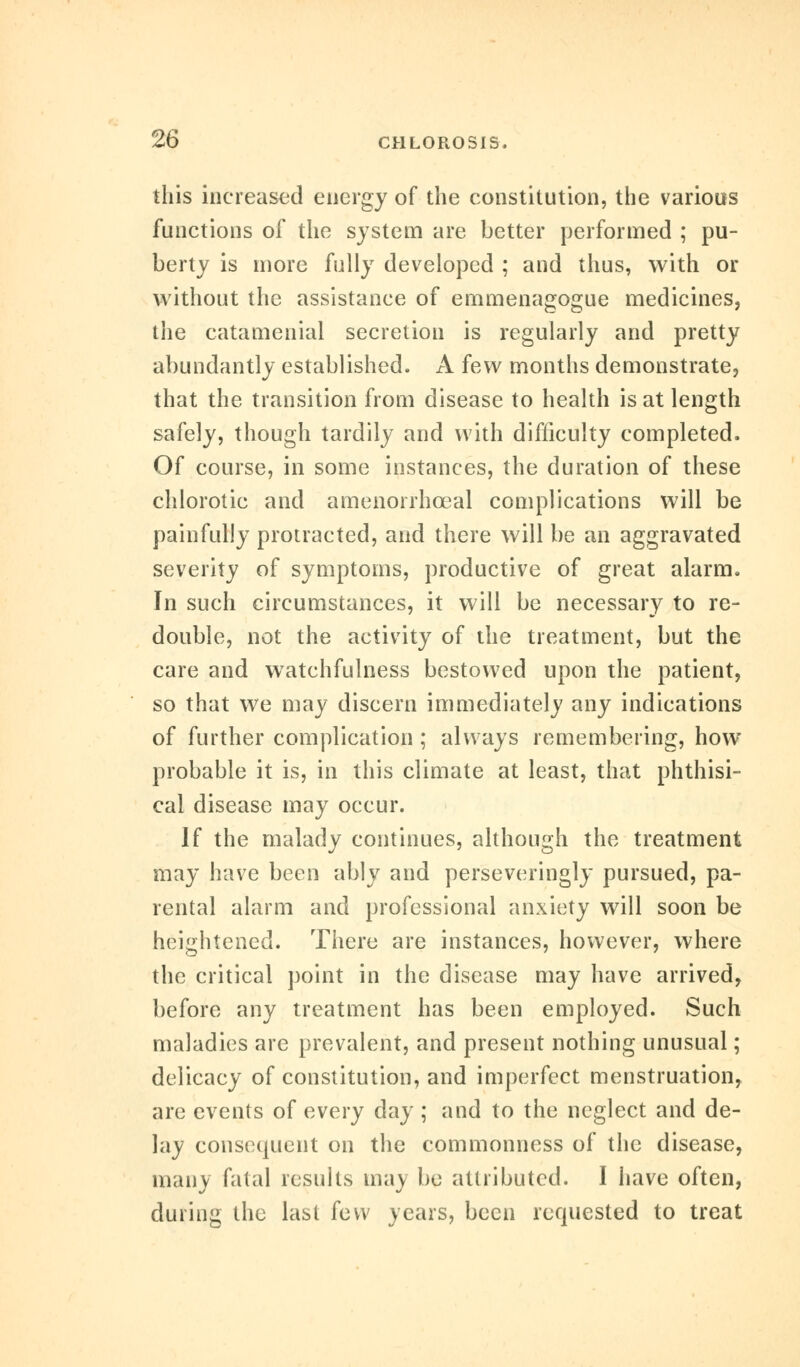 this increased energy of the constitution, the various functions of the system are better performed ; pu- berty is more fully developed ; and thus, with or without the assistance of emmenagogue medicines, the catamenial secretion is regularly and pretty abundantly established. A few months demonstrate, that the transition from disease to health is at length safely, though tardily and with difficulty completed. Of course, in some instances, the duration of these chlorotic and amenorrhceal complications will be painfully protracted, and there will be an aggravated severity of symptoms, productive of great alarm. In such circumstances, it will be necessary to re- double, not the activity of the treatment, but the care and watchfulness bestowed upon the patient, so that we may discern immediately any indications of further complication ; always remembering, how probable it is, in this climate at least, that phthisi- cal disease may occur. If the malady continues, although the treatment may have been ably and perseveringly pursued, pa- rental alarm and professional anxiety will soon be heightened. There are instances, however, where the critical point in the disease may have arrived, before any treatment has been employed. Such maladies are prevalent, and present nothing unusual; delicacy of constitution, and imperfect menstruation, are events of every day; and to the neglect and de- lay consequent on the commonness of the disease, many fatal results may be attributed. I have often, during the last few years, been requested to treat