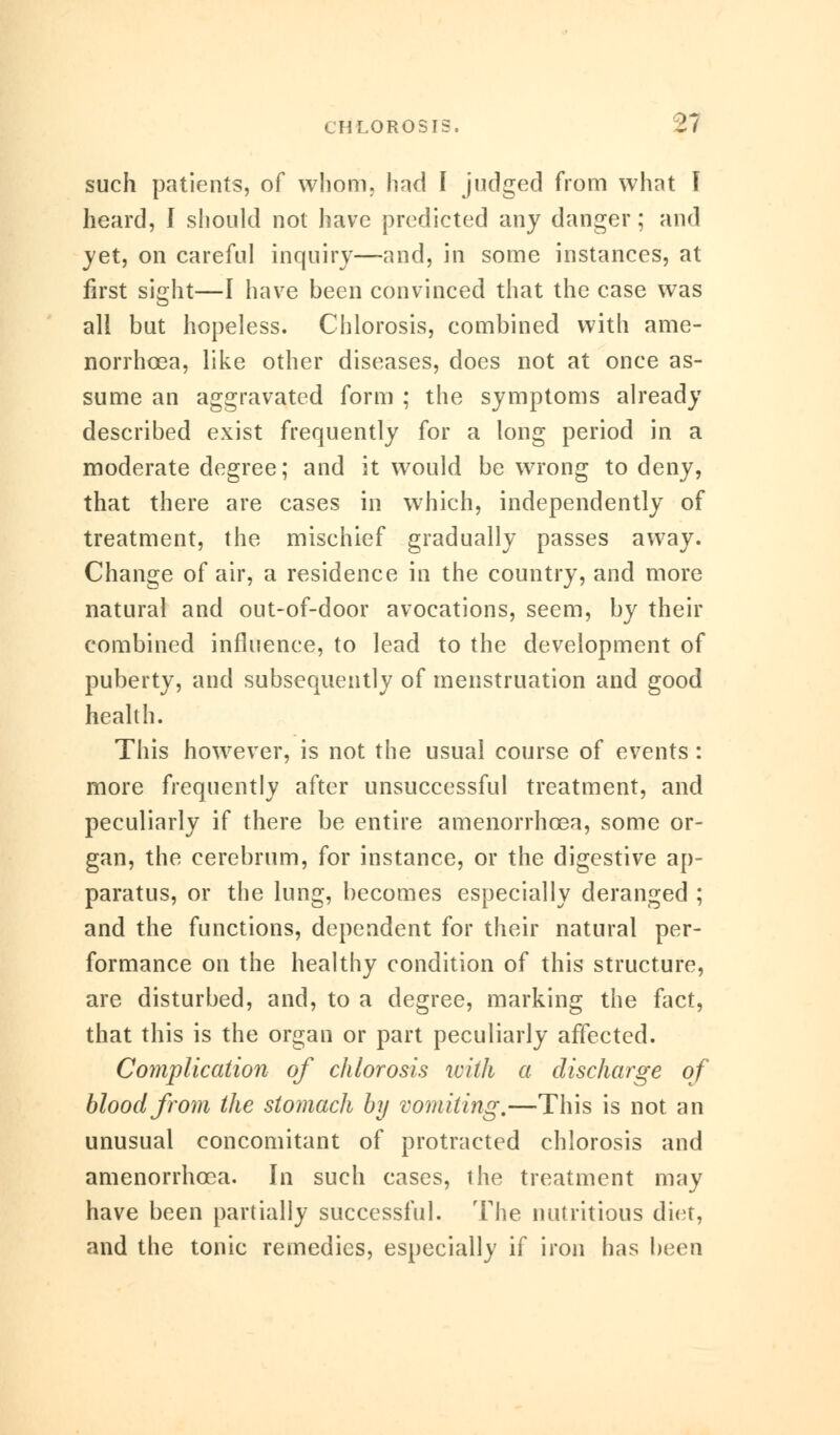 such patients, of whom, had I judged from what I heard, I should not have predicted any danger; and jet, on careful inquiry—and, in some instances, at first sight—I have been convinced that the case was all but hopeless. Chlorosis, combined with ame- norrhcea, like other diseases, does not at once as- sume an aggravated form ; the symptoms already described exist frequently for a long period in a moderate degree; and it would be wrong to deny, that there are cases in which, independently of treatment, the mischief gradually passes away. Change of air, a residence in the country, and more natural and out-of-door avocations, seem, by their combined influence, to lead to the development of puberty, and subsequently of menstruation and good health. This however, is not the usual course of events: more frequently after unsuccessful treatment, and peculiarly if there be entire amenorrhcea, some or- gan, the cerebrum, for instance, or the digestive ap- paratus, or the lung, becomes especially deranged ; and the functions, dependent for their natural per- formance on the healthy condition of this structure, are disturbed, and, to a degree, marking the fact, that this is the organ or part peculiarly affected. Complication of chlorosis with a discharge of blood from the stomach by vomiting,—This is not an unusual concomitant of protracted chlorosis and amenorrhcea. In such cases, the treatment may have been partially successful. The nutritious diet, and the tonic remedies, especially if iron has been