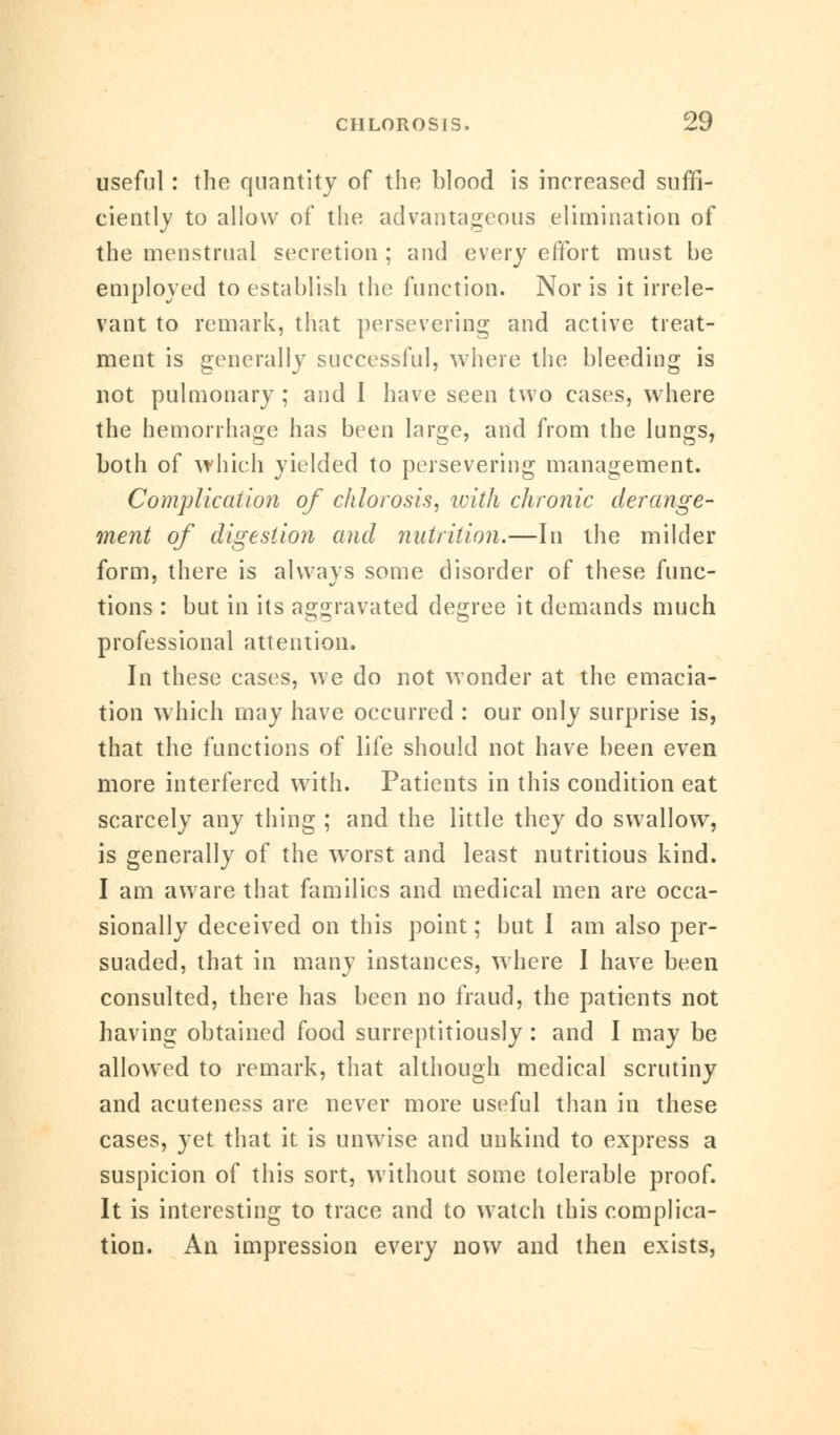 useful : the quantity of the blood is increased suffi- ciently to allow of the advantageous elimination of the menstrual secretion ; and every effort must be employed to establish the function. Nor is it irrele- vant to remark, that persevering and active treat- ment is generally successful, where the bleeding is not pulmonary ; and I have seen two cases, where the hemorrhage has been large, and from the lungs, both of which yielded to persevering management. Complication of chlorosis, with chronic derange- ment of digestion and nutrition.—In the milder form, there is always some disorder of these func- tions : but in its aggravated degree it demands much professional attention. In these cases, we do not wonder at the emacia- tion which may have occurred : our only surprise is, that the functions of life should not have been even more interfered with. Patients in this condition eat scarcely any thing ; and the little they do swallow, is generally of the worst and least nutritious kind. I am aware that families and medical men are occa- sionally deceived on this point; but I am also per- suaded, that in many instances, where I have been consulted, there has been no fraud, the patients not having obtained food surreptitiously : and I may be allowed to remark, that although medical scrutiny and acuteness are never more useful than in these cases, yet that it is unwise and unkind to express a suspicion of this sort, without some tolerable proof. It is interesting to trace and to watch this complica- tion. An impression every now and then exists,