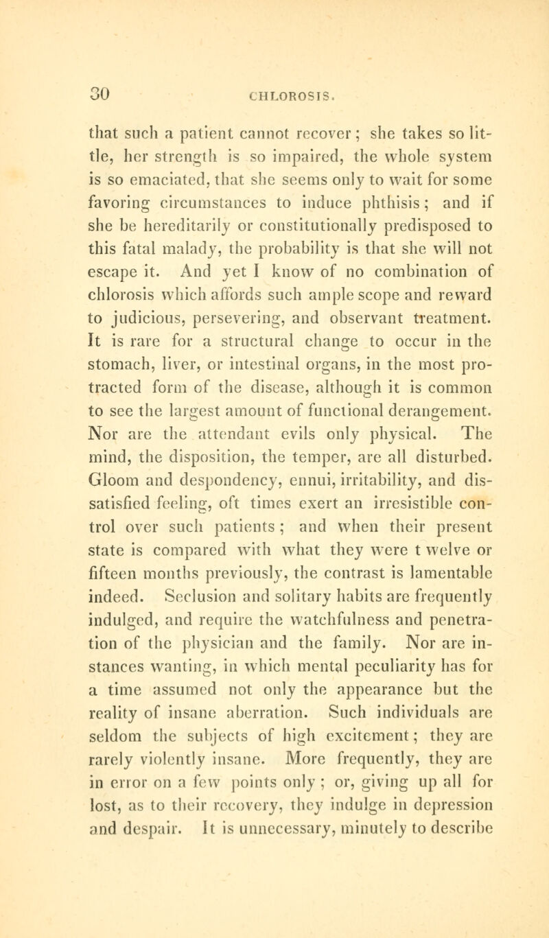 that such a patient cannot recover; she takes so lit- tle, her strength is so impaired, the whole system is so emaciated, that she seems only to wait for some favoring circumstances to induce phthisis; and if she be hereditarily or constitutionally predisposed to this fatal malady, the probability is that she will not escape it. And yet I know of no combination of chlorosis which affords such ample scope and reward to judicious, persevering, and observant treatment. It is rare for a structural change to occur in the stomach, liver, or intestinal organs, in the most pro- tracted form of the disease, although it is common to see the largest amount of functional derangement. Nor are the attendant evils only physical. The mind, the disposition, the temper, are all disturbed. Gloom and despondency, ennui, irritability, and dis- satisfied feeling, oft times exert an irresistible con- trol over such patients ; and when their present state is compared with what they were t welve or fifteen months previously, the contrast is lamentable indeed. Seclusion and solitary habits are frequently indulged, and require the watchfulness and penetra- tion of the physician and the family. Nor are in- stances wanting, in which mental peculiarity has for a time assumed not only the appearance but the reality of insane aberration. Such individuals are seldom the subjects of high excitement; they are rarely violently insane. More frequently, they are in error on a few points only ; or, giving up all for lost, as to their recovery, they indulge in depression and despair. It is unnecessary, minutely to describe