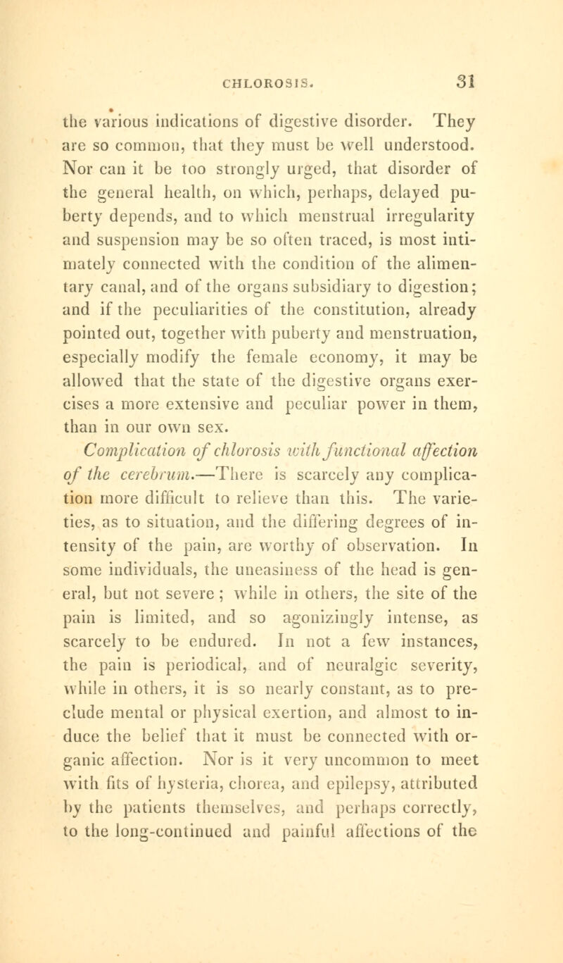 the various indications of digestive disorder. They are so common, that they must be well understood. Nor can it be too strongly urged, that disorder of the general health, on which, perhaps, delayed pu- berty depends, and to which menstrual irregularity and suspension may be so often traced, is most inti- mately connected with the condition of the alimen- tary canal, and of the organs subsidiary to digestion; and if the peculiarities of the constitution, already pointed out, together with puberty and menstruation, especially modify the female economy, it may be allowed that the state of the digestive organs exer- cises a more extensive and peculiar power in them, than in our own sex. Complication of chlorosis with functional affection of the cerebrum,—There is scarcely any complica- tion more difficult to relieve than this. The varie- ties, as to situation, and the differing degrees of in- tensity of the pain, are worthy of observation. In some individuals, the uneasiness of the head is gen- eral, but not severe; while in others, the site of the pain is limited, and so agonizingly intense, as scarcely to be endured. In not a few instances, the pain is periodical, and of neuralgic severity, while in others, it is so nearly constant, as to pre- clude mental or physical exertion, and almost to in- duce the belief that it must be connected with or- ganic affection. Nor is it very uncommon to meet with fits of hysteria, chorea, and epilepsy, attributed by the patients themselves, and perhaps correctly, to the long-continued and painful affections of the