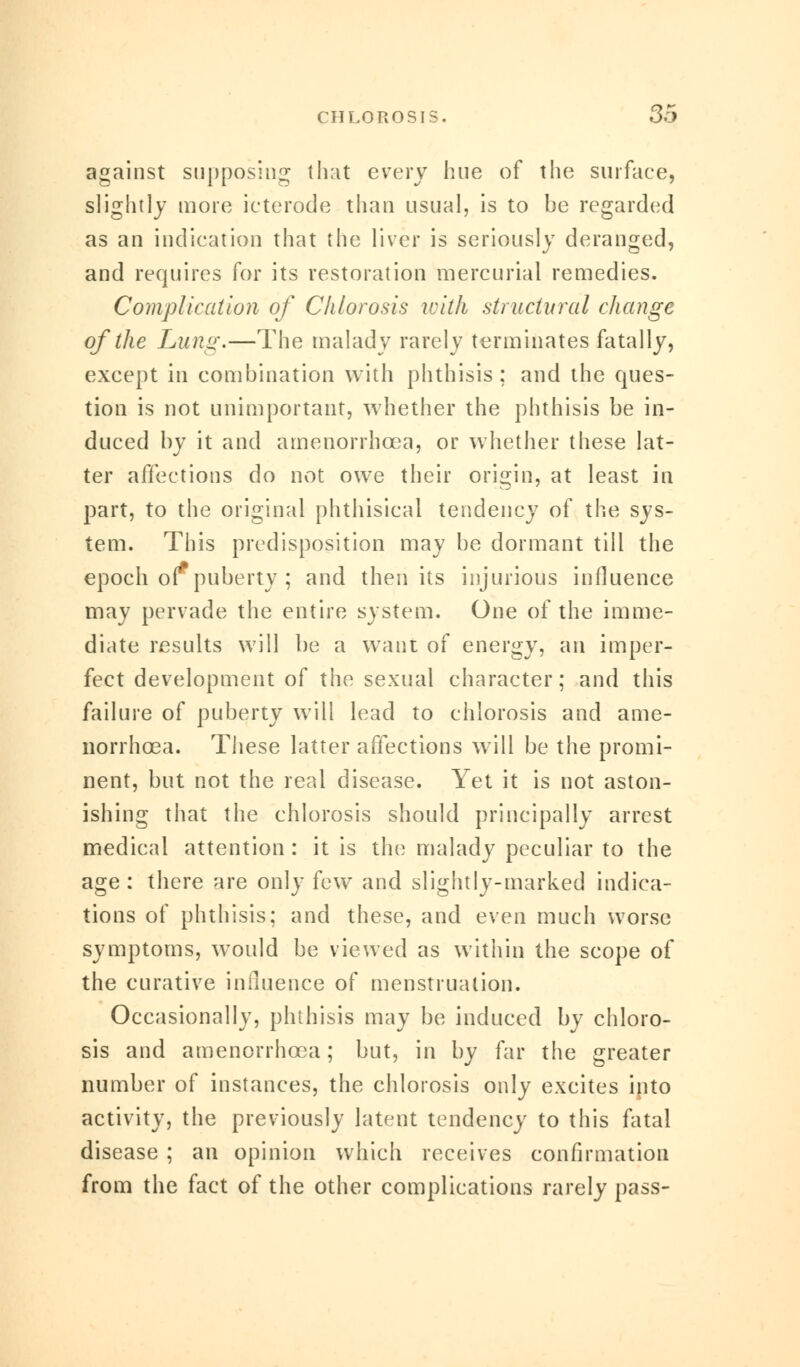 against supposing that every hue of the surface, slightly more ieterode than usual, is to be regarded as an indication that the liver is seriously deranged, and requires for its restoration mercurial remedies. Complication of Chlorosis with structural change of the Lung.—The malady rarely terminates fatally, except in combination with phthisis ; and the ques- tion is not unimportant, whether the phthisis be in- duced by it and amenorrhcea, or whether these lat- ter affections do not owe their origin, at least in part, to the original phthisical tendency of the sys- tem. This predisposition may be dormant till the epoch or puberty ; and then its injurious influence may pervade the entire system. One of the imme- diate results will be a want of energy, an imper- fect development of the sexual character; and this failure of puberty will lead to chlorosis and ame- norrhcea. These latter affections will be the promi- nent, but not the real disease. Yet it is not aston- ishing that the chlorosis should principally arrest medical attention : it is the malady peculiar to the age : there are only few and slightly-marked indica- tions of phthisis; and these, and even much worse symptoms, wTould be viewed as within the scope of the curative influence of menstruation. Occasionally, phthisis may be induced by chloro- sis and amenorrhcea; but, in by far the greater number of instances, the chlorosis only excites into activity, the previously latent tendency to this fatal disease ; an opinion which receives confirmation from the fact of the other complications rarely pass-