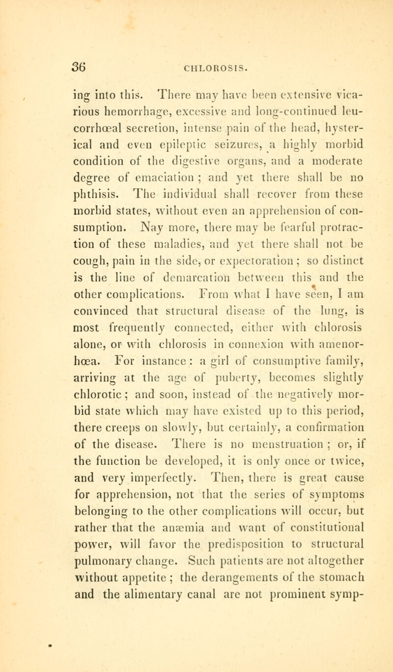 ing into this. There may have been extensive vica- rious hemorrhage, excessive and long-continued leu- corrhceal secretion, intense pain of the head, hyster- ical and even epileptic seizures, a highly morbid condition of the digestive organs, and a moderate degree of emaciation ; and yet there shall be no phthisis. The individual shall recover from these morbid states, without even an apprehension of con- sumption. Nay more, there may be fearful protrac- tion of these maladies, and yet there shall not be cough, pain in the side, or expectoration ; so distinct is the line of demarcation between this and the other complications. From what I have seen, I am convinced that structural disease of the lung, is most frequently connected, either with chlorosis alone, or with chlorosis in connexion with amenor- hcea. For instance : a girl of consumptive family, arriving at the age of puberty, becomes slightly chlorotic; and soon, instead of the negatively mor- bid state which may have existed up to this period, there creeps on slowly, but certainly, a confirmation of the disease. There is no menstruation ; or, if the function be developed, it is only once or twice, and very imperfectly. Then, there is great cause for apprehension, not that the series of symptoms belonging to the other complications will occur, but rather that the anaemia and want of constitutional power, will favor the predisposition to structural pulmonary change. Such patients are not altogether without appetite; the derangements of the stomach and the alimentary canal are not prominent symp-