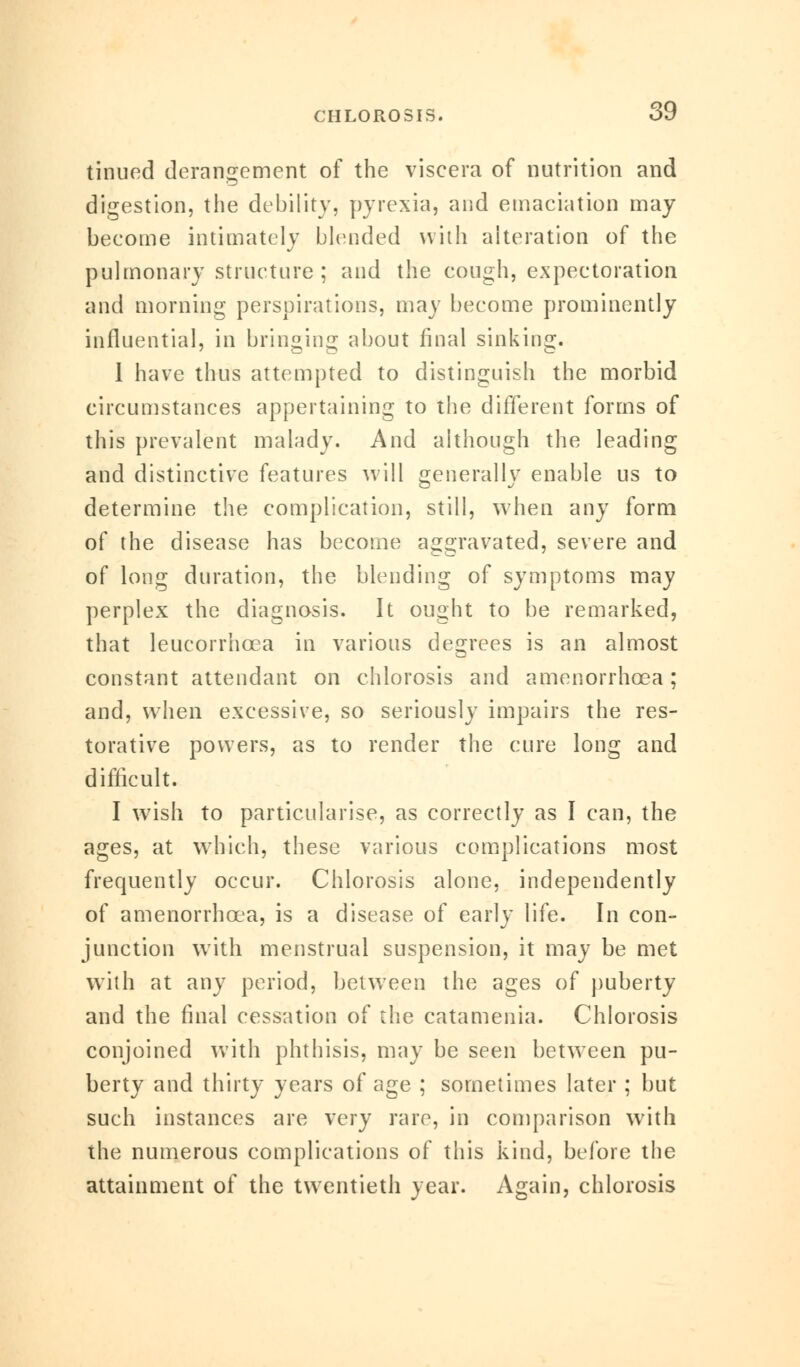 tinued derangement of the viscera of nutrition and digestion, the debility, pyrexia, and emaciation may become intimately blended with alteration of the pulmonary structure ; and the cough, expectoration and morning perspirations, may become prominently influential, in bringing about final sinking. 1 have thus attempted to distinguish the morbid circumstances appertaining to the different forms of this prevalent malady. And although the leading and distinctive features will generally enable us to determine the complication, still, when any form of the disease has become aggravated, severe and of long duration, the blending of symptoms may perplex the diagnosis. It ought to be remarked, that leucorrhcea in various degrees is an almost constant attendant on chlorosis and amenorrhcea; and, when excessive, so seriously impairs the res- torative powers, as to render the cure long and difficult. I wish to particularise, as correctly as I can, the ages, at which, these various complications most frequently occur. Chlorosis alone, independently of amenorrhcea, is a disease of early life. In con- junction with menstrual suspension, it may be met with at any period, between the ages of puberty and the final cessation of the catamenia. Chlorosis conjoined with phthisis, may be seen between pu- berty and thirty years of age ; sometimes later ; but such instances are very rare, in comparison with the numerous complications of this kind, before the attainment of the twentieth year. Again, chlorosis