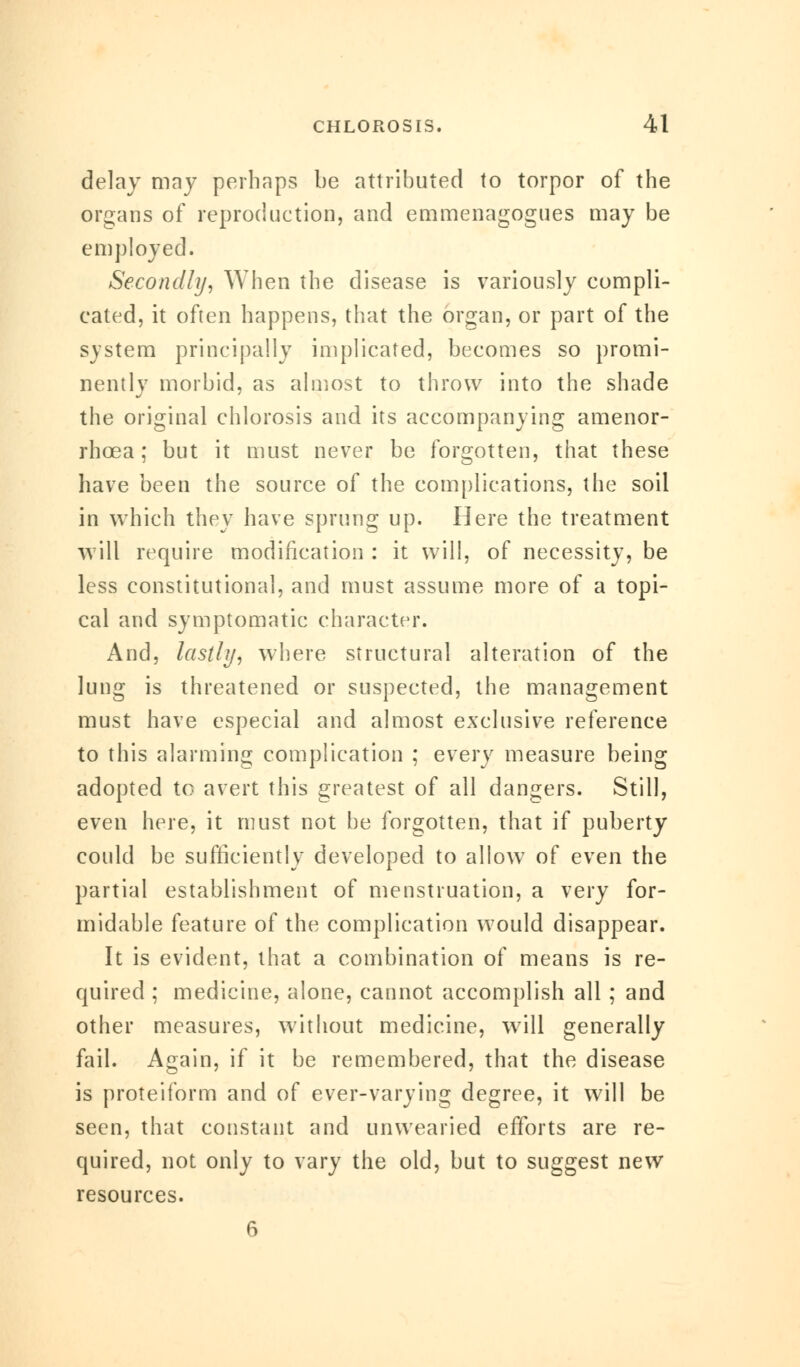 delay may perhaps be attributed to torpor of the organs of reproduction, and emmenagogues may be employed. Secondly, When the disease is variously compli- cated, it often happens, that the organ, or part of the system principally implicated, becomes so promi- nently morbid, as almost to throw into the shade the original chlorosis and its accompanying amenor- rhcea; but it must never be forgotten, that these have been the source of the complications, the soil in which they have sprung up. Here the treatment will require modification : it will, of necessity, be less constitutional, and must assume more of a topi- cal and symptomatic character. And, lastly, where structural alteration of the lung is threatened or suspected, the management must have especial and almost exclusive reference to this alarming complication ; every measure being adopted to avert this greatest of all dangers. Still, even here, it must not he forgotten, that if puberty could be sufficiently developed to allow of even the partial establishment of menstruation, a very for- midable feature of the complication would disappear. It is evident, that a combination of means is re- quired ; medicine, alone, cannot accomplish all; and other measures, without medicine, will generally fail. Again, if it be remembered, that the disease is proteiform and of ever-varying degree, it will be seen, that constant and unwearied efforts are re- quired, not only to vary the old, but to suggest new resources. 6