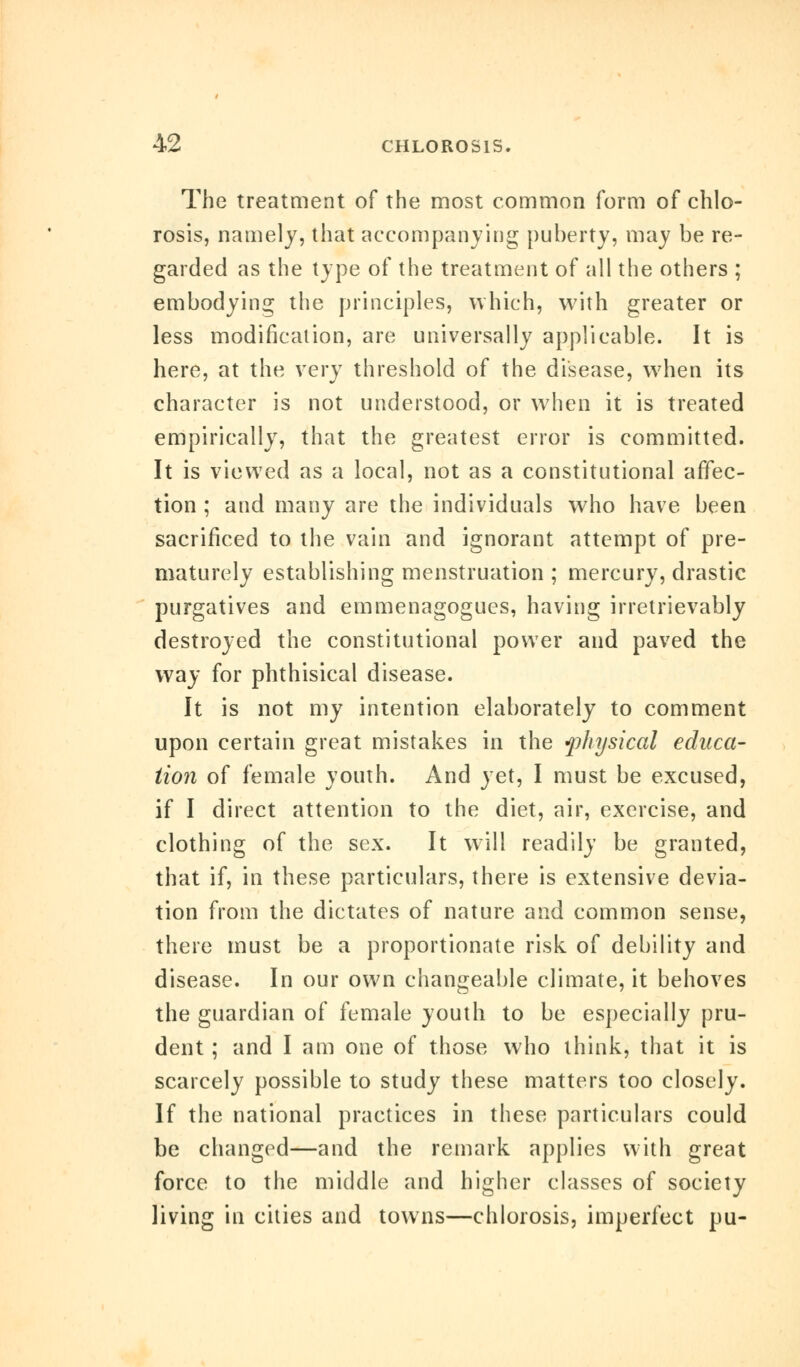 The treatment of the most common form of chlo- rosis, namely, that accompanying puberty, may be re- garded as the type of the treatment of all the others ; embodying the principles, which, with greater or less modification, are universally applicable. It is here, at the very threshold of the disease, when its character is not understood, or when it is treated empirically, that the greatest error is committed. It is viewed as a local, not as a constitutional affec- tion ; and many are the individuals who have been sacrificed to the vain and ignorant attempt of pre- maturely establishing menstruation ; mercury, drastic purgatives and emmenagogues, having irretrievably destroyed the constitutional power and paved the way for phthisical disease. It is not my intention elaborately to comment upon certain great mistakes in the fhysical educa- tion of female youth. And yet, I must be excused, if I direct attention to the diet, air, exercise, and clothing of the sex. It will readily be granted, that if, in these particulars, there is extensive devia- tion from the dictates of nature and common sense, there must be a proportionate risk of debility and disease. In our own changeable climate, it behoves the guardian of female youth to be especially pru- dent ; and I am one of those who think, that it is scarcely possible to study these matters too closely. If the national practices in these particulars could be changed—and the remark applies with great force to the middle and higher classes of society living in cities and towns—chlorosis, imperfect pu-