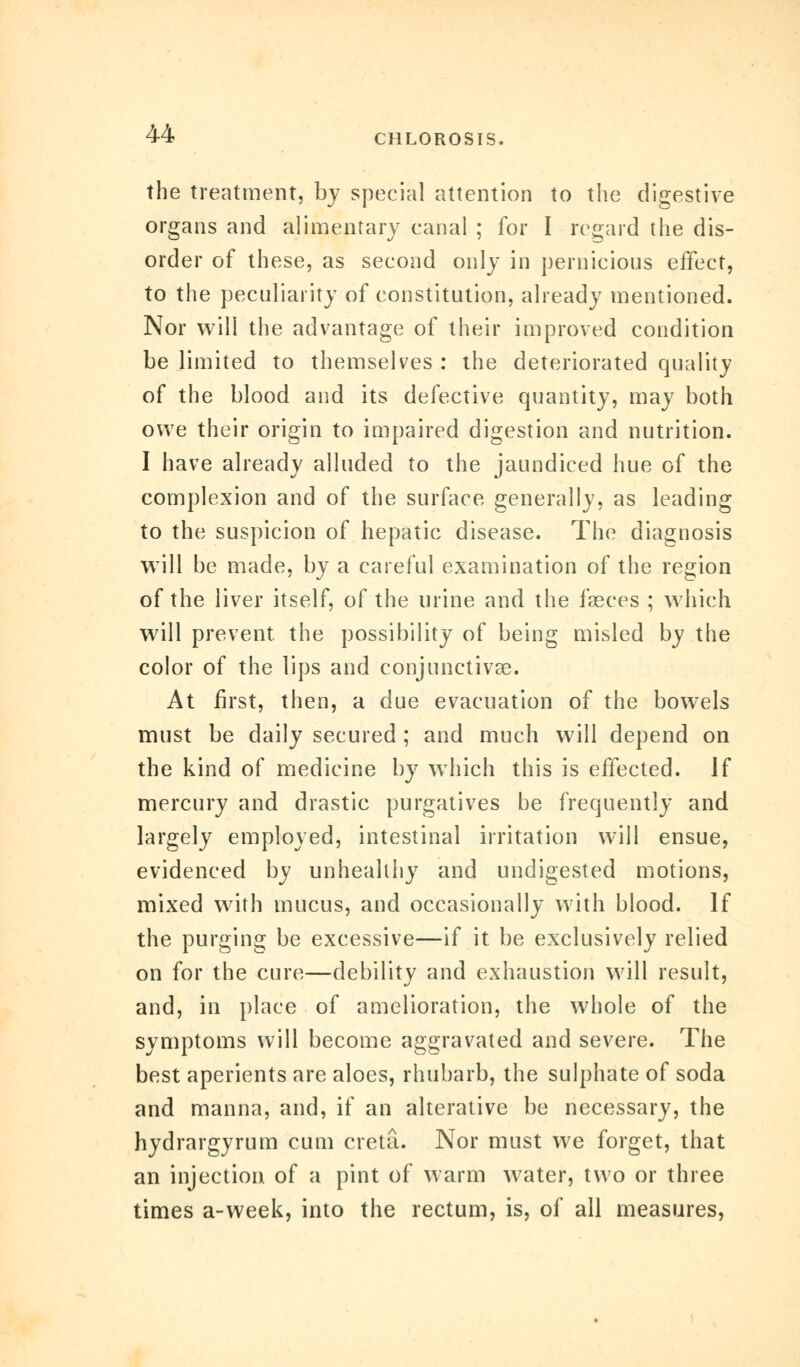 the treatment, by special attention to the digestive organs and alimentary canal ; for I regard the dis- order of these, as second only in pernicious effect, to the peculiarity of constitution, already mentioned. Nor will the advantage of their improved condition be limited to themselves : the deteriorated quality of the blood and its defective quantity, may both owe their origin to impaired digestion and nutrition. I have already alluded to the jaundiced hue of the complexion and of the surface generally, as leading to the suspicion of hepatic disease. The diagnosis will be made, by a careful examination of the region of the liver itself, of the urine and the fasces ; which will prevent, the possibility of being misled by the color of the lips and conjunctivas. At first, then, a due evacuation of the bowels must be daily secured ; and much will depend on the kind of medicine by which this is effected. If mercury and drastic purgatives be frequently and largely employed, intestinal irritation will ensue, evidenced by unhealthy and undigested motions, mixed with mucus, and occasionally with blood. If the purging be excessive—if it be exclusively relied on for the cure—debility and exhaustion will result, and, in place of amelioration, the whole of the symptoms will become aggravated and severe. The best aperients are aloes, rhubarb, the sulphate of soda and manna, and, if an alterative be necessary, the hydrargyrum cum creta. Nor must we forget, that an injection of a pint of warm water, two or three times a-week, into the rectum, is, of all measures,