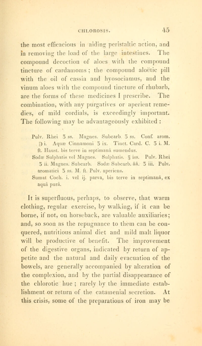 the most efficacious in aiding peristaltic action, and in removing the load of the large intestines. The compound decoction of aloes with the compound tincture of cardamoms ; the compound aloetic pill with the oil of cassia and hyosociamus, and the vinum aloes with the compound tincture of rhubarb, are the forms of these medicines I prescribe. The combination, with any purgatives or aperient reme- dies, of mild cordials, is exceedingly important. The following may be advantageously exhibited : Pulv. Rhei 5 ss. Magnes. Subcarb. 5 ss. Conf. arom. 9 i. Aquas Cinnamoni 5 ix. Tiuct. Card. C. 5 i. M. ft. Haust. bis terve in septimana sumendus. Sodae Sulphatis vel Magnes. Sulphatis. § iss. Pulv. Rhei 5 ii. Magnes. Subcarb. Sodae Subcarb. aa. 5 iii. Pulv. aromatici 5 ss. M. ft. Pulv. aperiens. Sumat Coch. i. vel ij. parva, bis terve in septimana, ex aqua pura. It is superfluous, perhaps, to observe, that warm clothing, regular exercise, by walking, if it can be borne, if not, on horseback, are valuable auxiliaries; and, so soon as the repugnance to them can be con- quered, nutritious animal diet and mild malt liquor will be productive of benefit. The improvement of the digestive organs, indicated by return of ap- petite and the natural and daily evacuation of the bowels, are generally accompanied by alteration of the complexion, and by the partial disappearance of the chlorotic hue ; rarely by the immediate estab- lishment or return of the catamenial secretion. At this crisis, some of the preparations of iron may be