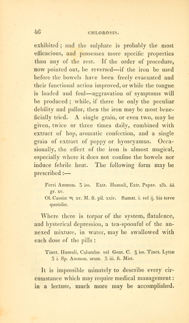 exhibited ; and the sulphate is probably the most efficacious, and possesses more specific properties than any of the rest. If the order of procedure, now pointed out, be reversed—if the iron be used before the bowels have been freely evacuated and their functional action improved, or while the tongue is loaded and foul—aggravation of symptoms will be produced ; while, if there be only the peculiar debility and pallor, then the iron may be most bene- ficially tried. A single grain, or even two, may be given, twice or three times daily, combined with extract of hop, aromatic confection, and a single grain of extract of poppy or hyoscvamus. Occa- sionally, the effect of the iron is almost magical, especially where it does not confine the bowels nor induce febrile heat. The following form may be prescribed :— Ferri Ammon. 5 iss. Extr. Humuli, Extr. Papav. alb. aa gr. xv. Ol. Cassise ^ xv. M. ft. pil. xxiv. Sumat. i. vel ij. bis terve quotidie. Where there is torpor of the system, flatulence, and hysterical depression, a tea-spoonful of the an- nexed mixture, in water, may be swallowed with each dose of the pills : Tinct. Humuli, Calumbae vel Gent. C. % iss. Tinct. Lyttae 3 i. Sp. Ammon. arom. 5 iii. ft. Mist. It is impossible minutely to describe every cir- cumstance which may require medical management: in a lecture, much more may be accomplished.