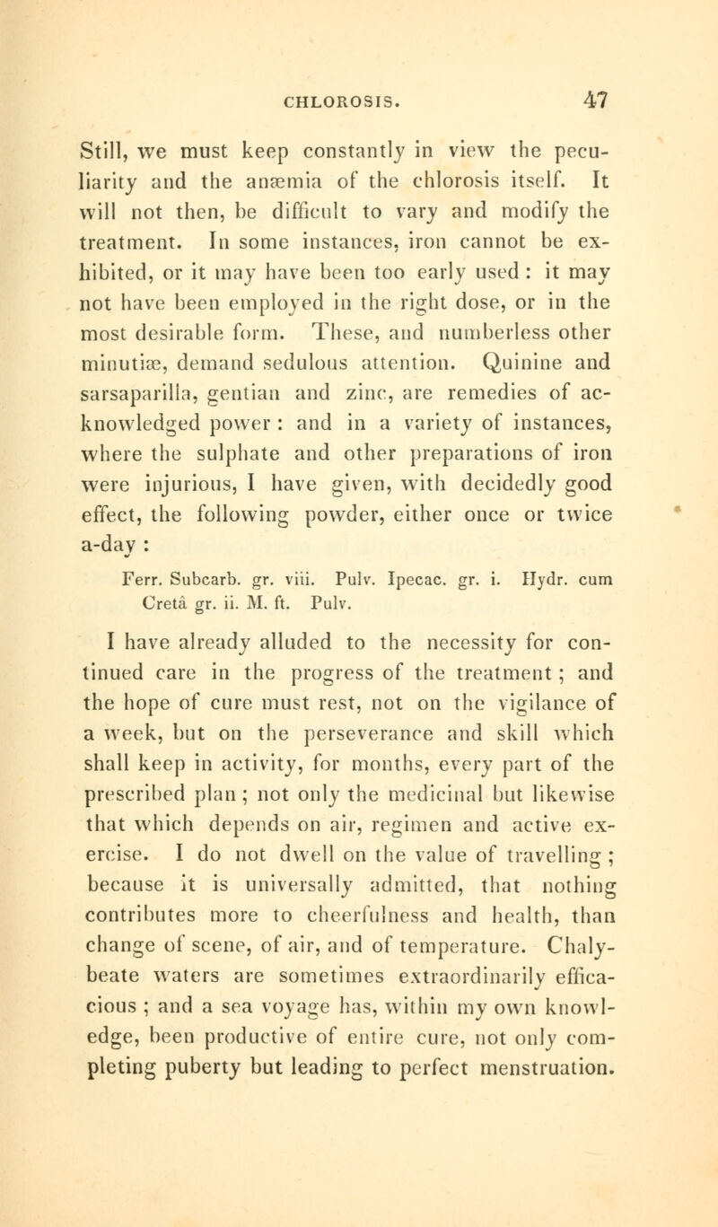 Still, we must keep constantly in view the pecu- liarity and the anaemia of the chlorosis itself. It will not then, be difficult to vary and modify the treatment. In some instances, iron cannot be ex- hibited, or it may have been too early used : it may not have been employed in the right dose, or in the most desirable form. These, and numberless other minutiae, demand sedulous attention. Quinine and sarsaparilia, gentian and zinc, are remedies of ac- knowledged power : and in a variety of instances, where the sulphate and other preparations of iron were injurious, I have given, with decidedly good effect, the following powder, either once or twice a-day : Ferr. Subcarb. gr. viii. Pulv. Ipecac, gr. i. Hydr. cum Creta gr. ii. M. ft. Pulv. I have already alluded to the necessity for con- tinued care in the progress of the treatment ; and the hope of cure must rest, not on the vigilance of a week, but on the perseverance and skill which shall keep in activity, for months, every part of the prescribed plan; not only the medicinal but likewise that which depends on air, regimen and active ex- ercise. I do not dwell on the value of travelling ; because it is universally admitted, that nothing contributes more to cheerfulness and health, than change of scene, of air, and of temperature. Chaly- beate waters are sometimes extraordinarily effica- cious ; and a sea voyage has, within my own knowl- edge, been productive of entire cure, not only com- pleting puberty but leading to perfect menstruation.