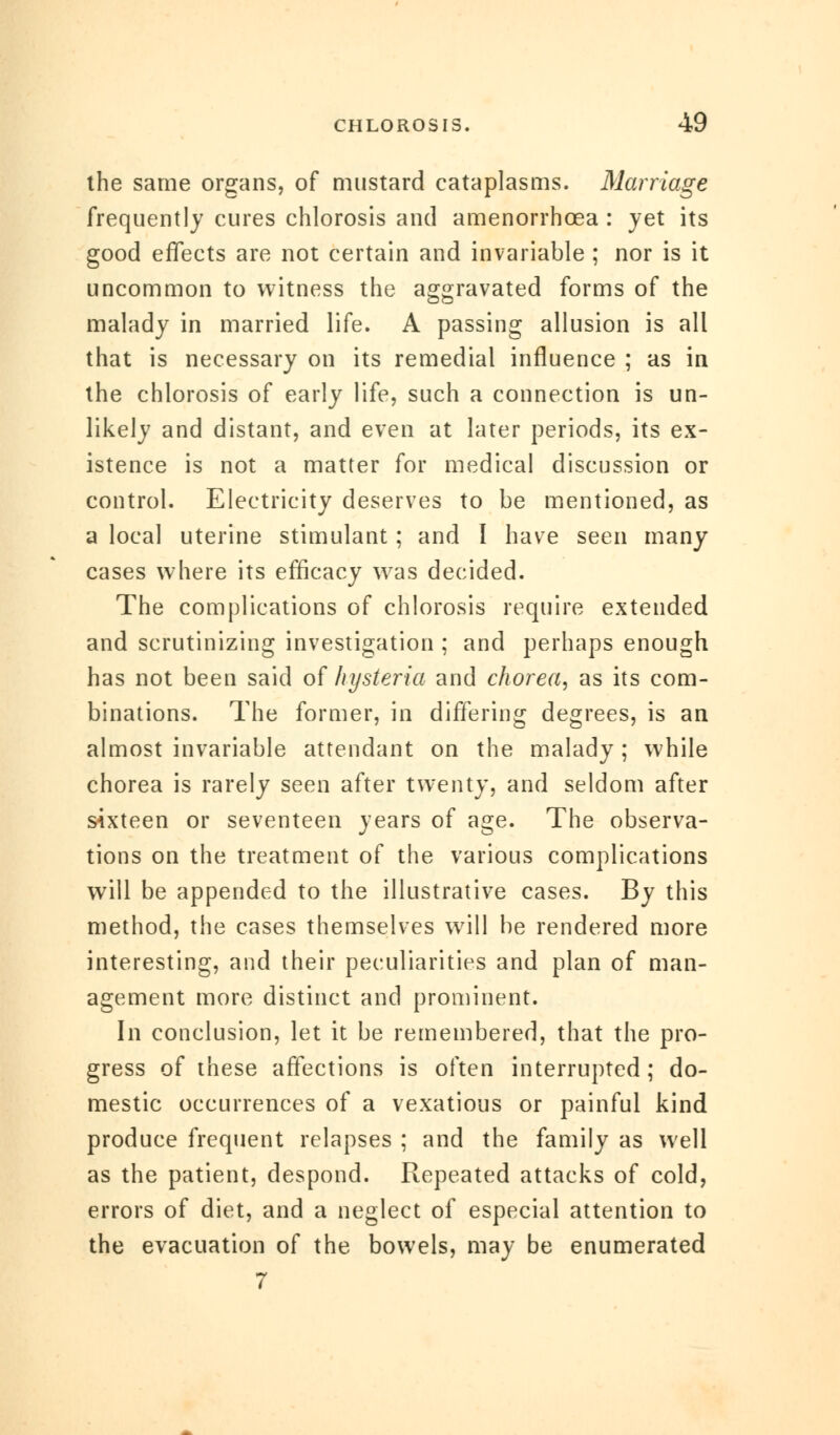 the same organs, of mustard cataplasms. Marriage frequently cures chlorosis and amenorrhcea : yet its good effects are not certain and invariable ; nor is it uncommon to witness the aggravated forms of the malady in married life. A passing allusion is all that is necessary on its remedial influence ; as in the chlorosis of early life, such a connection is un- likely and distant, and even at later periods, its ex- istence is not a matter for medical discussion or control. Electricity deserves to be mentioned, as a local uterine stimulant; and I have seen many cases where its efficacy was decided. The complications of chlorosis require extended and scrutinizing investigation ; and perhaps enough has not been said of hysteria and chorea, as its com- binations. The former, in differing degrees, is an almost invariable attendant on the malady; while chorea is rarely seen after twenty, and seldom after sixteen or seventeen years of age. The observa- tions on the treatment of the various complications will be appended to the illustrative cases. By this method, the cases themselves will be rendered more interesting, and their peculiarities and plan of man- agement more distinct and prominent. In conclusion, let it be remembered, that the pro- gress of these affections is often interrupted; do- mestic occurrences of a vexatious or painful kind produce frequent relapses ; and the family as well as the patient, despond. Repeated attacks of cold, errors of diet, and a neglect of especial attention to the evacuation of the bowels, may be enumerated 7