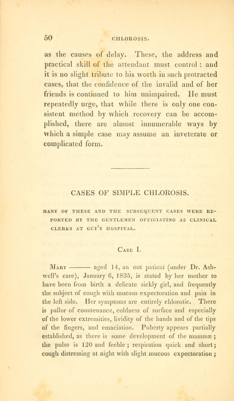 as the causes of delay. These, the address and practical skill of the attendant must control : and it is no slight tribute to his worth in such protracted cases, that the confidence of the invalid and of her friends is continued to him unimpaired. He must repeatedly urge, that while there is only one con- sistent method by which recovery can be accom- plished, there are almost innumerable ways by which a simple case may assume an inveterate or complicated form. CASES OF SIMPLE CHLOROSIS. MANY OF THESE AND THE SUBSEQUENT CASES WERE RE- PORTED BY THE GENTLEMEN OFFICIATING AS CLINICAL Case I. Mary aged 14, an out patient (under Dr. Ash- well's care), January 6, 1S35, is stated by her mother to have been from birth a delicate sickly girl, and frequently the subject of cough with mucous expectoration and pain in the left side. Her symptoms are entirely chlorotic. There is pallor of countenance, coldness of surface and especially of the lower extremities, lividity of the hands and of the tips of the fingers, and emaciation. Puberty appears partially established, as there is some development of the mammae; the pulse is 120 and feeble; respiration quick and short; cough distressing at night with slight mucous expectoration ;