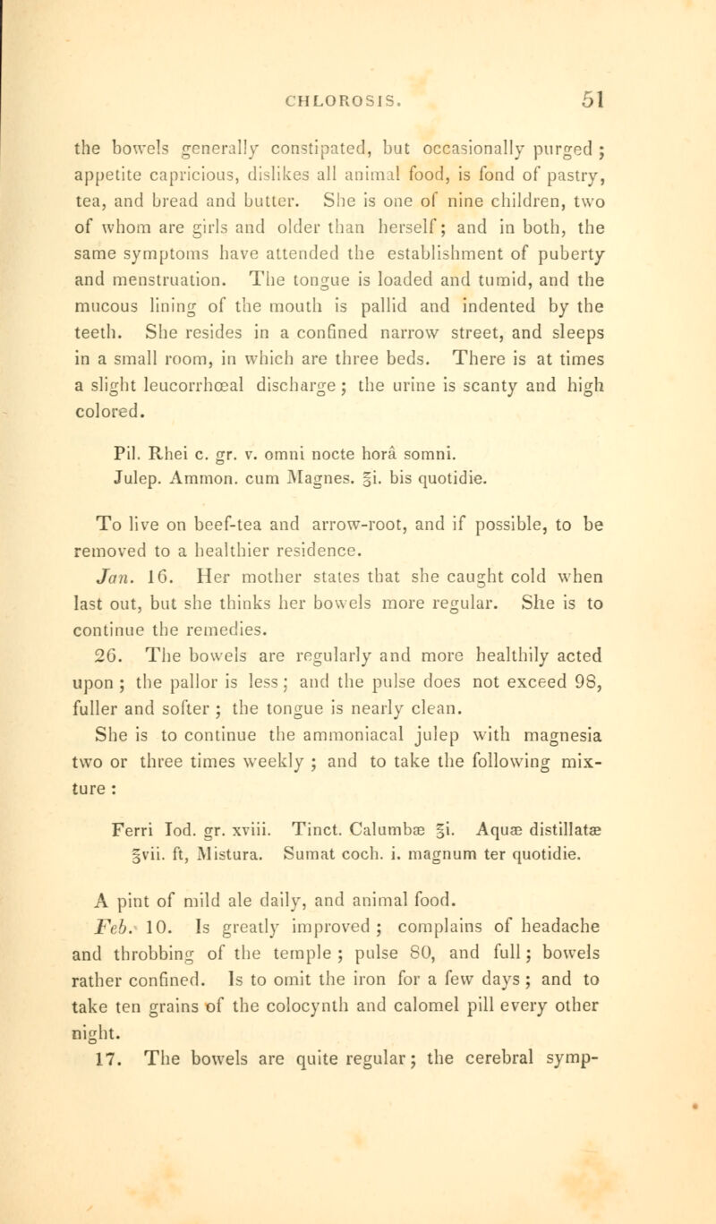 the bowels generally constipated, but occasionally purged ; appetite capricious, dislikes all animal food, is fond of pastry, tea, and bread and butter. She is one of nine children, two of whom are girls and older than herself; and in both, the same symptoms have attended the establishment of puberty and menstruation. The tongue is loaded and tumid, and the mucous lining of the mouth is pallid and indented by the teeth. She resides in a confined narrow street, and sleeps in a small room, in which are three beds. There is at times a slight leucorrhocal discharge ; the urine is scanty and high colored. Pil. Rhei c. gr. v. omni nocte hora somni. Julep. Amnion, cum Magnes. §i. bis quotidie. To live on beef-tea and arrow-root, and if possible, to be removed to a healthier residence. Jan. 16. Her mother stales that she caught cold when last out, but she thinks her bowels more regular. She is to continue the remedies. 26. The bowels are regularly and more healthily acted upon ; the pallor is less ; and the pulse does not exceed 98, fuller and softer ; the tongue is nearly clean. She is to continue the ammoniacal julep with magnesia two or three times weekly ; and to take the following mix- ture : Ferri Iod. gr. xviii. Tinct. Calumbae §i. Aquae distillatae §vii. ft, Mistura. Sumat coch. i. magnum ter quotidie. A pint of mild ale daily, and animal food. Feb. 10. Is greatly improved ; complains of headache and throbbing of the temple; pulse 80, and full; bowels rather confined. Is to omit the iron for a k\v days; and to take ten grains of the colocynth and calomel pill every other night. 17. The bowels are quite regular; the cerebral symp-