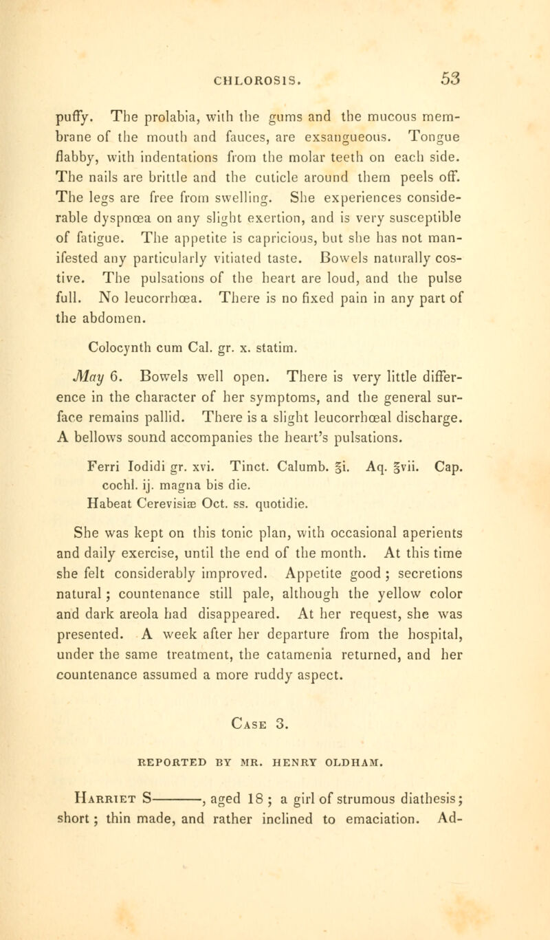 puffy. The prolabia, with the gums and the mucous mem- brane of the mouth and fauces, are exsangueous. Tongue flabby, with indentations from the molar teeth on each side. The nails are brittle and the cuticle around them peels off. The legs are free from swelling. She experiences conside- rable dyspnoea on any slight exertion, and is very susceptible of fatigue. The appetite is capricious, but she has not man- ifested any particularly vitiated taste. Bowels naturally cos- tive. The pulsations of the heart are loud, and the pulse full. No leucorrboea. There is no fixed pain in any part of the abdomen. Colocynth cum Cal. gr. x. statim. May 6. Bowels well open. There is very little differ- ence in the character of her symptoms, and the general sur- face remains pallid. There is a slight leucorrhceal discharge. A bellows sound accompanies the heart's pulsations. Ferri Iodidi gr. xvi. Tinct. Calumb. |i. Aq. |vii. Cap. cochl. ij. magna bis die. Habeat Cerevisiae Oct. ss. quotidie. She was kept on this tonic plan, with occasional aperients and daily exercise, until the end of the month. At this time she felt considerably improved. Appetite good ; secretions natural; countenance still pale, although the yellow color and dark areola had disappeared. At her request, she was presented. A week after her departure from the hospital, under the same treatment, the catamenia returned, and her countenance assumed a more ruddy aspect. Case 3. reported by mr. henry oldham. Harriet S , aged 18 ; a girl of strumous diathesis; short; thin made, and rather inclined to emaciation. Ad-