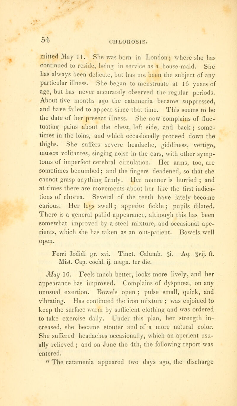 CHLOROSIS. mitted May II. She was born in London; where she has continued to reside, being in service as a house-maid. She has always been delicate, but has not been the subject of any particular illness. She began to menstruate at 16 years of age, but has never accurately observed the regular periods. About five months ago the catamenia became suppressed, and have failed to appear since that time. This seems to be the date of her present illness. She now complains of fluc- tuating pains about the chest, left side, and back ; some- times in the loins, and which occasionally proceed down the thighs. She suffers severe headache, giddiness, vertigo, muses volitantes, singing noise in the ears, with other symp- toms of imperfect cerebral circulation. Her arms, too, are sometimes benumbed; and the fingers deadened, so that she cannot grasp anything firmly. Her manner is hurried ; and at times there are movements about her like the first indica- tions of chorea. Several of the teeth have lately become carious. Her legs swell ; appetite fickle; pupils dilated. There is a general pallid appearance, although this has been somewhat improved by a steel mixture, and occasional ape- rients, which she has taken as an out-patient. Bowels well open. Ferri Iodidi gr. xvi. Tinct. Calumb. §i. Aq. §vij. ft. Mist. Cap. cochl. ij. magn. ter die. May 1G. Feels much better, looks more lively, and her appearance has improved. Complains of dyspnoea, on any unusual exertion. Bowels open ; pulse small, quick, and vibrating. Has continued the iron mixture ; was enjoined to keep the surface warm by sufficient clothing and was ordered to take exercise daily. Under this plan, her strength in- creased, she became stouter and of a more natural color. She suffered headaches occasionally, which an aperient usu- ally relieved ; and on June the 4th, the following report was entered.  The catamenia appeared two days ago, the discharge