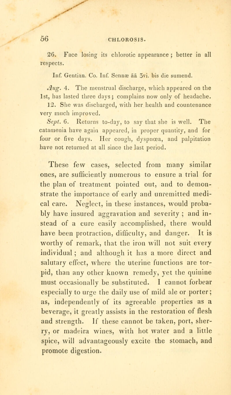 26. Face losing its chlorotic appearance ; better in all respects. Inf. Gentian. Co. Inf. Sennae aa 3vi. bis die sumend. Aug. 4. The menstrual discharge, which appeared on the 1st, has lasted three days; complains now only of headache. 12. She was discharged, with her health and countenance very much improved. Sept. 6. Returns to-day, to say that she is well. The catamenia have again appeared, in proper quantity, and for four or five days. Her cough, dyspnoea, and palpitation have not returned at all since the last period. These few cases, selected from many similar ones, are sufficiently numerous to ensure a trial for the plan of treatment pointed out, and to demon- strate the importance of early and unremitted medi- cal care. Neglect, in these instances, would proba- bly have insured aggravation and severity ; and in- stead of a cure easily accomplished, there would have been protraction, difficulty, and danger. It is worthy of remark, that the iron will not suit every individual; and although it has a more direct and salutary effect, where the uterine functions are tor- pid, than any other known remedy, yet the quinine must occasionally be substituted. I cannot forbear especially to urge the daily use of mild ale or porter; as, independently of its agreeable properties as a beverage, it greatly assists in the restoration of flesh and strength. If these cannot be taken, port, sher- ry, or madeira wines, with hot water and a little spice, will advantageously excite the stomach, and promote digestion.