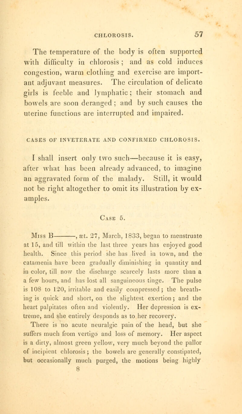 The temperature of the body is often supported with difficulty in chlorosis ; and as cold induces congestion, warm clothing and exercise are import- ant adjuvant measures. The circulation of delicate girls is feeble and lymphatic; their stomach and bowels are soon deranged ; and by such causes the uterine functions are interrupted and impaired. CASES OF INVETERATE AND CONFIRMED CHLOROSIS. I shall insert only two such—because it is easy, after what has been already advanced, to imagine an aggravated form of the malady. Still, it would not be right altogether to omit its illustration by ex- amples. Case 5. Miss B , set. 27, March, 1833, began to menstruate at 15, and till within the last three years has enjoyed good health. Since this period she has lived in town, and the catamenia have been gradually diminishing in quantity and in color, till now the discharge scarcely lasts more than a a few hours, and has lost all sanguineous tinge. The pulse is 108 to 120, irritable and easily compressed; the breath- ing is quick and short, on the slightest exertion; and the heart palpitates often and violently. Her depression is ex- treme, and she entirely desponds as to her recovery. There is no acute neuralgic pain of the head, but she suffers much from vertigo and loss of memory. Her aspect is a dirty, almost green yellow, very much beyond the pallor of incipient chlorosis; the bowels are generally constipated, but occasionally much purged, the motions being highly 8