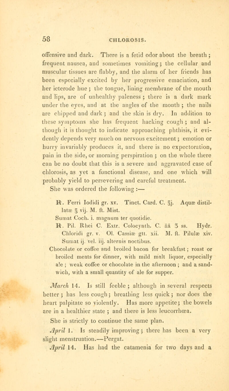 offensive and dark. There is a fetid odor about the breath ; frequent nausea, and sometimes vomiting; the cellular and muscular tissues are flabby, and the alarm of her friends has been especially excited by her progressive emaciation, and her icterode hue ; the tongue, lining membrane of the mouth and lips, are of unhealthy paleness ; there is a dark mark under the eyes, and at the angles of the mouth ; the nails are chipped and dark : and the skin is dry. In addition to these symptoms she has frequent hacking cough ; and al- though it is thought to indicate approaching phthisis, it evi- dently depends very much on nervous excitement; emotion or hurry invariably produces it, and there is no expectoration, pain in the side, or morning perspiration ; on the whole there can be no doubt that this is a severe and aggravated case of chlorosis, as yet a functional disease, and one which will probably yield to persevering and careful treatment. She was ordered the following :— R. Ferri Iodidi gr. xv. Tinct. Card. C. §j. Aquae distil- late § vij. M. ft. Mist. Sumat Coch. i. magnum ter quotidie. R. Pil. Rhei C. Extr. Colocynth. C. aa 3 ss. Hydr. Chloridi gr. v, Ol. Cassias gtt. xii. M. ft. Pilulae xiv. Sumat ij. vel. iij. alternis noctibus. Chocolate or coffee and broiled bacon for breakfast; roast or broiled meats for dinner, with mild malt liquor, especially a!e ; weak coffee or chocolate in the afternoon ; and a sand- wich, with a small quantity of ale for supper. March 14. Is still feeble ; although in several respects better ; has less cough; breathing less quick; nor does the heart palpitate so violently. Has more appetite; the bowels are in a healthier state ; and there is less leucorrhoea. She is strictly to continue the same plan. April 1. Is steadily improving; there has been a very slight menstruation.—Pergat. April 14. Has had the catamenia for two days and a