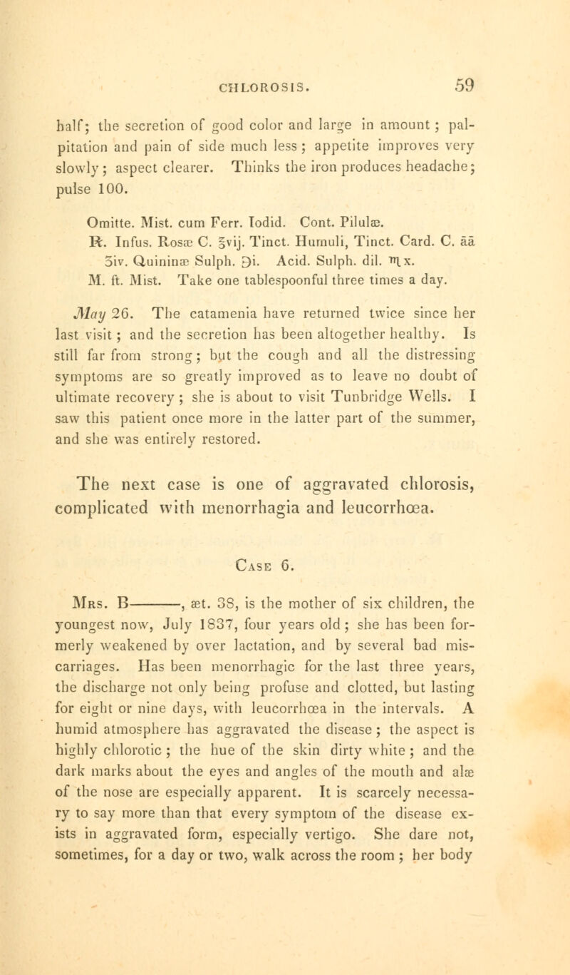 half; the secretion of good color and large in amount ; pal- pitation and pain of side much less ; appetite improves very slowly ; aspect clearer. Thinks the iron produces headache; pulse 100. Omitte. Mist, cum Ferr. Todid. Cont. Pilulas. R. Infus. Rosre C. §vij. Tinct. Hurnuli, Tinct. Card. C. aa 5iv. Quininae Sulph. 9i. Acid. Sulph. dil. ^x. M. ft. Mist. Take one tablespoonful three times a day. May 26. The catamenia have returned twice since her last visit; and the secretion has been altogether healthy. Is still far from strong; but the cough and all the distressing- symptoms are so greatly improved as to leave no doubt of ultimate recovery ; she is about to visit Tunbridge Wells. I saw this patient once more in the latter part of the summer, and she was entirely restored. The next case is one of aggravated chlorosis, complicated with menorrhagia and leucorrhcea. Case 6. Mrs. B , aet. 3S, is the mother of six children, the youngest now, July 1837, four years old; she has been for- merly weakened by over lactation, and by several bad mis- carriages. Has been menorrhagic for the last three years, the discharge not only being profuse and clotted, but lasting for eight or nine days, with leucorrhoea in the intervals. A humid atmosphere has aggravated the disease; the aspect is highly chlorotic ; the hue of the skin dirty white ; and the dark marks about the eyes and angles of the mouth and alae of the nose are especially apparent. It is scarcely necessa- ry to say more than that every symptom of the disease ex- ists in aggravated form, especially vertigo. She dare not, sometimes, for a day or two, walk across the room ; her body