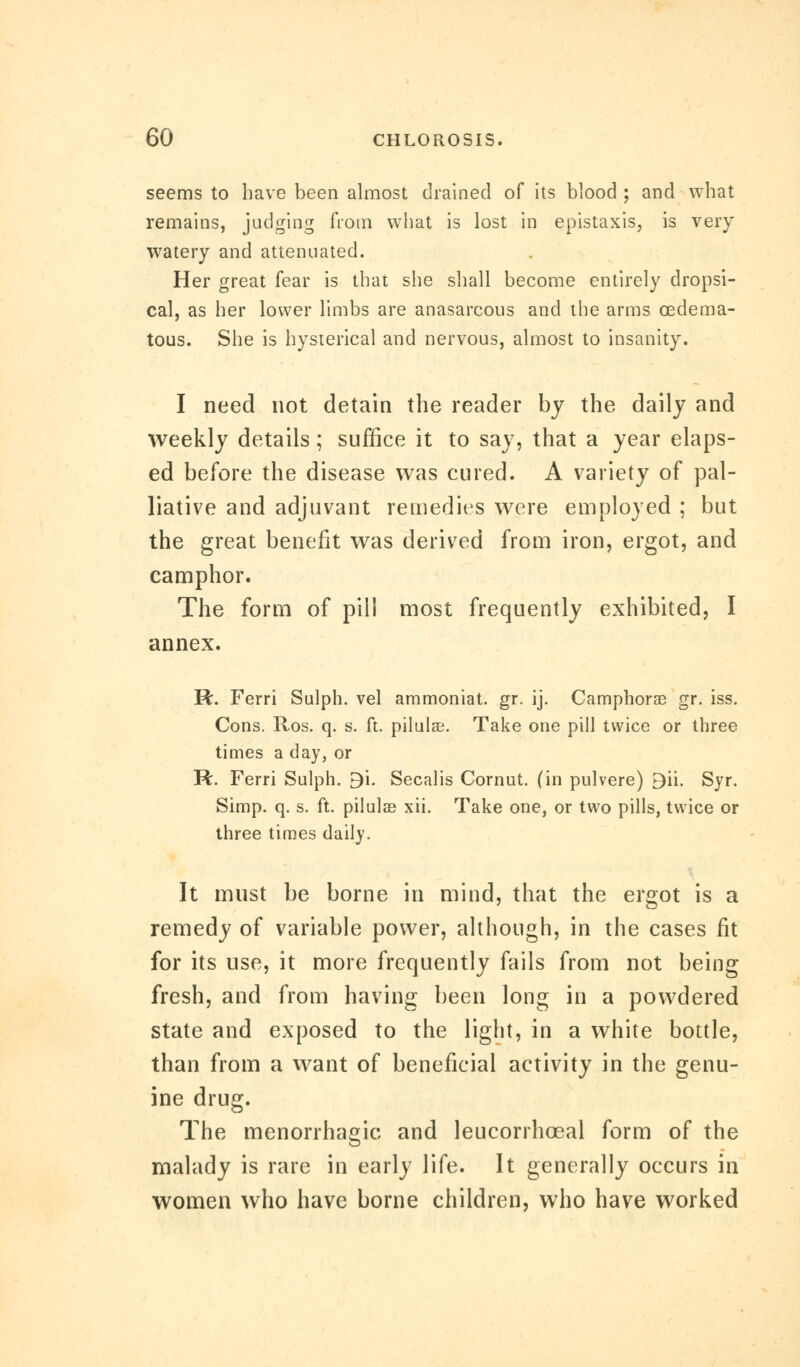 seems to have been almost drained of its blood ; and what remains, judging from what is lost in epistaxis, is very watery and attenuated. Her great fear is that she shall become entirely dropsi- cal, as her lower limbs are anasarcous and the arms oedema- tous. She is hysterical and nervous, almost to insanity. I need not detain the reader by the daily and weekly details; suffice it to say, that a year elaps- ed before the disease was cured. A variety of pal- liative and adjuvant remedies were employed ; but the great benefit was derived from iron, ergot, and camphor. The form of pill most frequently exhibited, I annex. R. Ferri Sulph. vel ammoniat. gr. ij. Camphorae gr. iss. Cons. Ros. q. s. ft. pilulae. Take one pill twice or three times a day, or R. Ferri Sulph. B'i. Secalis Cornut. (in pulvere) Bii. Syr. Simp. q. s. ft. pilulae xii. Take one, or two pills, twice or three times daily. It must be borne in mind, that the ergot is a remedy of variable power, although, in the cases fit for its use, it more frequently fails from not being fresh, and from having been long in a powdered state and exposed to the light, in a white bottle, than from a want of beneficial activity in the genu- ine drug. The menorrhagic and leucorrhceal form of the malady is rare in early life. It generally occurs in women who have borne children, who have worked